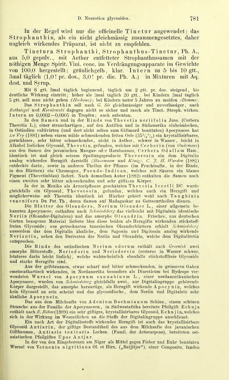 In der Regel wird nur die officinelle Tinctur angewendet; das Strophanthin, als ein nicht gleichmässig zusammengesetztes, daher ungleich wirkendes Prä])arat, ist nicht zu empfehlen. T i n c t u r a S t r o p h a n t h i, S t r o p h an t h u s -T i n c t u r, Ph. A., aus 5,0 gepulv., mit Aether entfetteter Strophanthussamcn mit der nöthigen Menge Spirit. Vini. conc. im Verdrängungsapparate im Gewichte von 100,0 hergestellt; grünlichgelh, klar. Intern zu 5 bis 10 gtt., 3mal täglich (1,0! pr. dos., 3,0! pr. die. Ph. A.) in Mixturen mit Aq. dest. und Syrup. Mit 6 gtt. 3mal täglich beginnend, täglich um 2 gtt. pr. dos. steigend, bis deutliche Wirkung eintritt; höher als 3mal täglich 20 gtt., bei Kindern 3mal täglich 5 gtt. soll man nicht gehen (Hochaus); bei Kindern unter 5 Jahren zu meiden (Demmei. Das Strophanthin soll nach G. See gleichmässiger und zuverlässiger, nach Rothziegel und Koralewski dagegen nicht so sicher und rasch als Tinct. Stroph. wirken. Intern zu 0,0002—0,0005 in Tropfen; auch subcutan. In den Samen und in der Rinde vonThevetia neriifolia Juss. (Gerbera Thevetia L.), einer strauchartigen, auf den Antillen und in Südamerika einheimischen, in Ostindien cultivirten (und dort nicht selten zum Giftmord benützten) Apocynacee hat De Vry (1881) neben einem milde schmeckenden fetten Oele (35V2“/o) sin krystallisirbares, geruchloses, sehr bitter schmeckendes, nicht in Aether, schwer inAVasser, leicht in Alkohol lösliches Glycosid, Thevetin, gefunden, welches mit Gerb er in (von Oudemans) aus den Samen des javanischen Mangas-od”r Harzbaumes, Gerbera Odallam Ham., identisch ist und gleich seinem Spaltungsproducte Theveresin ein dem Digitalin analog wirkendes Herzgift darstellt (Husemann und König). C. J. H. Warden (1881) entdeckte darin, sowie in anderen Theilen der Pflanze (im Fruchtsafte, in der Rinde, in den Blättern) ein Ghromogen, Pseudo-Indican, welches mit Säuren ein blaues Pigment (Thevetinblau) liefert. Nach demselben Autor (1882) enthalten die Samen noch einen zweiten sehr bitter schmeckenden und sehr giftigen Körper. In der in Mexiko als Arzneipflanze geschätzten Thevetia Iccotli DG. wurde gleichfalls ein Glycosid, Thevetosin, gefunden, welches auch ein Herzgift und möglicherweise mit Thevetin identisch ist Hierher gehört wohl auch Tanghinia venenifera Du Pet. Th , deren Samen auf Madagaskar zu Gottesurtheilen dienen. Die Blätter des Oleanders, Nerium Oleander L., einer allgemein be- kannten Apocynacee, enthalten nach Schmiedeberg das vielleicht mit Digitalem identische Neriin (Oleander-Digitalein) und das amorphe Oleandrin. Frisches, aus deixtschen Gärten bezogenes Material lieferte blos diese beiden als Herzgifte wirkenden stickstoff- freien Glycoside; aus getrockneten tunesischen Oleanderblättern erhielt Schmiedeberg ausserdem das dem Digitalin ähnliche, dem Saponin und Digitonin analog wirkende Neriantin, neben den Derivaten des Neriin und Oleandrin, welche dem Digitaliretin entsprechen. Die Rinde des ostindischen Nerium odorum enthält nach Greenish zwei amorphe Bitterstoffe, Neriodorin und Neriodorein (ersteres in Wasser schwer, letzteres darin leicht löslich), welche wahrscheinlich ebenfalls stickstofffreie Glycoside und starke Herzgifte sind. Aus der gelbbraunen, etwas scharf und bitter schmeckenden, in grösseren Gaben emetocathartisch wii’kenden, in Nordamerika besonders als Diureticum bei Hydrops ver- wendeten Wurzel von Apocynum cannabinum L., einer nordamerikanischen Apocynacee, wurden von Schmiedeberg gleichfalls zwei, zur Digitalingruppe gehörende Körper dargestellt, das amorphe harzartige, als Herzgift wirkende Apocj-nin, welches kein Glycosid zu sein scheint und das glycosidische, dem Neriin und Digitalein sehr ähnliche Apocynein. Das aus dem Milchsäfte von A denium Boehmi anum Schinz., einem schönen Strauche aus der Familie der Apocynaceen, in Südwestafrika bereitete Pfeilgift Echuja enthält nach (1889) ein sehr giftiges, krystallisirbares Glycosid, Echu j in, welches sich in der Wirkung im Wesentlichen an die Stoffe der Digitalingruppe anschliesst. Ein nach Art der Digitalisstoffe wirkendes Herzgift ist axich das krystallisirbare Glycosid Antiarin, der giftige Bestandtheil des aus dem Milchsäfte des javanischen Giftbaumes, Antiar is toxicaria Lechen. (Famil. der Artocarpeae), bereiteten ost- asiatischen Pfeilgiftes Upas Antjar. In der von den Eingeborenen am Niger als Mittel gegen Fieber und Ruhr benützten Wurzel vonVernonia nigritiana Ol. et Hirn. („Batjitjor“), einer Gomposite, fanden