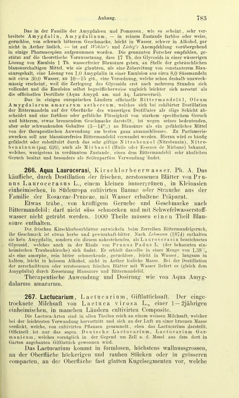 Das in der Familie der Amygdaleen und Pomaceen, wie es scheint, sehr ver- breitete Amygdalin, Amygdalinum, — in reinem Zustande farblos oder weiss, geruchlos, von schwach bitterem Geschmacke, leicht in Wasser, schwer in Alkohol, gar nicht in Aether löslich. — ist aiif Wöhler's und Liebig's Anempfehlung vorübergehend in einige Pharmacopöen aufgenommen worden. Die genannten Forscher empfahlen, ge- stützt auf die theoretische Voraussetzung, dass 17 Th. des Glycosids in einer wässerigen Lösung von Emulsin 1 Th. wasserfreier Blausänre geben, an Stelle der gebräuchlichen blausäurehaltigen Mittel, wie sie glaubten, als eine Zubereitung von constanterem Blau- säuregehalt, eine Lösung von 1,0 Amygdalin in einer Emulsion aus circa 8,0 Süssmandeln mit circa 30,0 Wasser, zu 10—15 gtt., eine Verordnung, welche schon deshalb unzweck- mässig erscheint, weil die Zerlegung des Glycosids erst nach mehreren Stunden sich vollendet und die Emulsion selbst begreiflicherweise ungleich leichter sich zersetzt als die officinellen Destillate (Aqua Amygd. am. und Aq. Laurocerasi). Das in einigen europäischen Ländern officinelle Bittermandelöl, Oleum Amygdalarum amararum aethereum, welches sich bei cohibirter Destillation der Bittermandeln auf der Oberfläche des wässerigen Destillates als ölige Schicht ab- scheidet und eine farblose oder gelbliche Flüssigkeit von starkem speciflschem Geruch und bitterem, etwas brennendem Geschmacke darstellt, ist ■wegen seines bedeutenden, aber sehr schwankenden Gehaltes (3—14%) an Blausäure als ein gefährliches Mittel von der therapeutischen Anwendung am besten ganz auszuschliesseu. Zu Parfumerie- zwecken soll nur blausäurefreies Bittermandelöl verwendet werden. Hierzu -\vird es häufig gefälscht oder srrbstituirt durch das sehr giftige Nitrobenzol (Nitrobenzin), Nitro- be n z i num (pag. 626), auch als Mirbanöl (Huile oder Essence de Mirbane) bekannt, welches, wenigstens in verdünntem Zustande, einen dem Bittermandelöl sehr ähnlichen Geruch besitzt und besonders als Seifenparfüm Verwendung findet. 266. Aqua Laurocerasi, Kii schlorbeerwasser. Pli. A. Das käufliche, durch Destillation der frischen, zerstossenen Blätter von Pru- nus Laurocerasus L., einem kleinen itnineruriinen, in Kleinasien einheimischen, in Südeurojia cultivirten Baume oder Strauche aus der Familie der Rosaceae-Pruncae, mit Wasser erhaltene Präparat. Etwas trühe, von kräftigem Gerüche und Geschmacke nach Bittermandelöl: darf nicht süss schmecken und mit Schwefelwasserstofi“- wasser nicht getrübt werden. lüOO Theile müssen einen Theil Blau- saure enthalten. Die. frischen Kirschlorbeerblätter entwickeln beim Zerreiben Bittermandelgeruch, ihr Geschmack ist etwas herbe und gewürzhaft-bitter. Nach Lehmann (1874) enfhalfen sie kein Amygdalin, sondern ein diesem nahestehendes, als L aurocerasin bezeichnetes Glycosid, welches auch iu der Rinde von Prunus Padus L. (der bekannten ein- heimischen Traubenkirsche) sich findet. Er erhielt dasselbe in einer Menge von 1,38'/q als eine amorphe, rein bitter schmeckende, geruchlose, leicht in Wasser, langsam in kaltem, leicht in heissem Alkohol, nicht in Aether lösliche Masse. Bei der Destillation der zerschnittenen oder zerstossenen frischen Blätter mit Wasser liefert es (gleich dem Amygdalin) durch Zersetzung Blausäure und Bittermandelöl. Therapeutische Anwendimg und Dosiruug wie von Aqiua Amyg- ; dalarum amararum. 267. Lactucarium, L a ctu c a ri u m, Giftlattichsaft. Der einge- 1 trocknete Milchsaft von Lactuca virosa L., einer 1—2jährigen [j einheimischen, in manchen Ländern cnltivirten Composite. li Die Lactuca-Arten sind in .illen Theilen reich an einem -weissen Milchsaft, welcher 1 bei der leiehtesten Verwundung hervortritt und sich an der Luft zu einer braunen Masse i! verdickt, welche, von cultivirten Pflanzen gesammelt, eben das Lactucarium darstellt. Offieinell ist nur das sogen. Deutsche Lactucarium, Lactucarium Ger- j! manicum, Avelches vorzüglich in der Gegend um Zell a. d. Mosel aus dem dort in ‘ Gärten angebauteu Giftlattich gewonnen wird. ! Das Lactucarium kommt iu formlosen, höchstens walluussgrosseii, ! an der Oberfläche höckerigen und rauhen Stücken oder in grösseren i compacten, an der Oberfläche fast glatten Kugelsegmenteu vor, welche