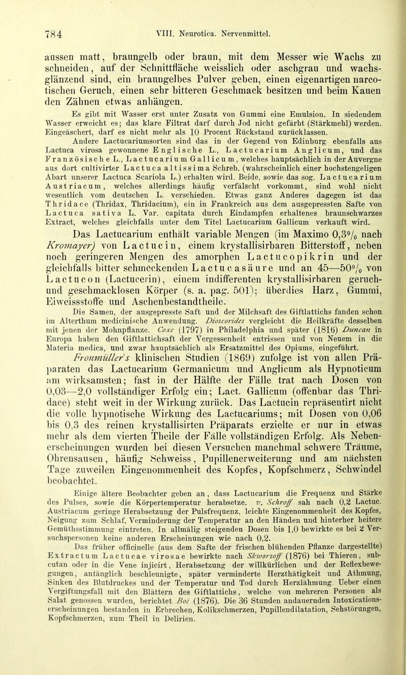 aussen matt, braungelb oder braun, mit dem Messer wie Wachs zu schneiden, auf der ISchnittfläche weisslicb oder aschgrau und wachs- glänzend sind, ein braungelbes Pulver geben, einen eigenartigen narco- tiscben Geruch, einen sehr bitteren Geschmack besitzen und beim Kauen den Zähnen etwas anhängen. Es gibt mit Wasser erst unter Zusatz von Gummi eine Emulsion. In siedendem Wasser erweicht es; das klare Filtrat darf durch Jod nicht gefärbt (Stärkmehl) werden. Eingeäschert, darf es nicht mehr als 10 Procent Rückstand zurücklassen. Andere Lactucariumsorten sind das in der Gegend von Edinburg ebenfalls aus Lactuca viro.sa gewonnene Englische L., Lactucarium Anglicum, und das Französische L., Lactucarium Gallicum, welches hauptsächlich in der Auvergne aus dort cultivirter Lactuca altissima Schreb. (wahrscheinlich einer hochstengeligen Abart unserer Lactuca Scariola L.) erhalten wird. Beide, sowie das sog. Lactucarium Austriacum, welches allerdings häufig verfälscht vorkommt, sind wohl nicht cvesentlich vom deutschen L. verschieden. Etwas ganz Anderes dagegen ist das Thridace (Thridax, Thridacium), ein in Frankreich aus dem ausgepressten Safte von Lactuca sativa L. Var. capitata durch Eindampfen erhaltenes braunschwarzes Extract, welches gleichfalls unter dem Titel Lactucarium Gallicum verkauft wird. Das Lactucarium enthält variable Mengen (im Maximo 0,3% nach Kromayer) von Lactucin, einem kiystallisirbaren Bitterstoff, neben noch geringeren Mengen des amorphen Lactucopikrin und der gleichfalls bitter schmeckenden Lactu c asäure und an 45—50% von Lactucon (Lactucerin), einem indifferenten kiystallisirbaren geruch- und geschmacklosen Körper (s. a. pag. 501); überdies Harz, Gummi, Eiweissstoffe und Aschenbestandtheile. Die Samen, der ausgepresste Saft und der Milchsaft des Giftlattichs fanden schon im Alterthum medicinische Anwendung. Dioscorides vergleicht die Heilkräfte desselben mit jenen der Mohnpfianze. Coxe (1797) in Philadelphia und später (181ö) Duncan in Europa haben den Giftlattichsaft der Vergessenheit entrissen und von Neuem in die Materia medica, und zwar hauptsächlich als Ersatzmittel des Opiums, eingeführt. Fronmüllers klinischen Studien (1869) zufolge ist von allen Prä- paraten das Lactucarium Germanicum und Anglicum als Hypnoticum am wirksamsten; fast in der Hälfte der Fälle trat nach Dosen von 0,03—2,0 vollständiger Erfolg ein; Lact. Gallicum (offenbar das Thri- dace) steht weit in der Wirkung zurück. Das Lactucin repräsentirt nicht die volle hypnotische Wirkung des Lactucariums; mit Dosen von 0,06 bis 0,3 des reinen krystallisirten Präparats erzielte er nur in etwas mehr als dem vierten Theile der Fälle vollständigen Erfolg. Als Neben- erscheinungen wurden bei diesen Versuchen manchmal schwere Träume, Ohrensausen, häufig iSchweiss, Pupillenerweiterung und am nächsten Tage zuweilen Eingenommenheit des Kopfes, Kopfschmerz, Schwindel beobachtet. Einige ältere Beobachter geben an , dass Lactucarium die Frequenz und Stärke des Pulses, sowie die Körpertemperatur herabsefze. v. Schroff sah nach 0,2 Lactuc. Austriacum geringe Herabsetzung der Pulsfrequenz, leichte Eingenommenheit des Kopfes, Neigung zum Schlaf, Verminderung der Temperatur an den Händen und hinterher heitere Gemüthsstimmung eintreten. In allmälig steigenden Dosen bis 1,0 bewirkte es bei 'I Ver- suchspersonen keine anderen Erscheinungen wie nach 0,2. Das früher officinelle (aus dem Safte der frischen blühenden Pflanze dargestellte) Extractum Lactucae virosae bewirkte nach Skworzoff bei Thieren, suh- cutan oder in die Vene injicirt, Herabsetzung der willkürlichen und der Reflexbewe- gungen, anfänglich beschleunigte, später verminderte Herzthätigkeit und Athmung, Sinken des Blutdruckes und der Temperatur und Tod durch Herzlähmung. lieber einen Vergiftungsfall mit den Blättern des Giftlattichs, welche von mehreren Personen als Salat genossen wurden, berichtet Boe (1876). Die 36 Stunden andauernden Intoxications- erscheinungen bestanden in Erbrechen, Kolikschmerzen, Pupillendilatation, Sehstörungen, Kopfschmerzen, zum Theil in Delirien.