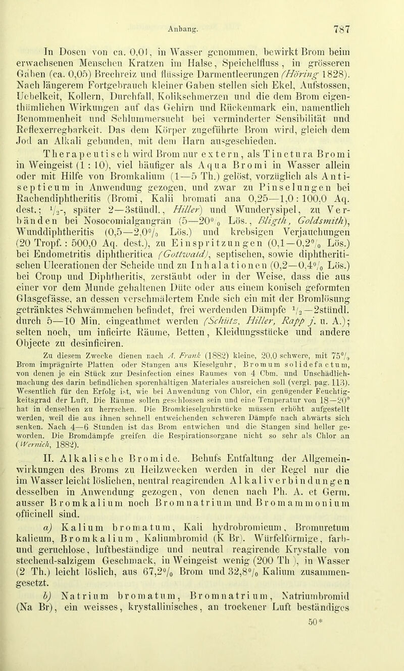 In Dosen von ca. 0,01, in Wasser genonnnen, bewirkt Brom beim erwacbsenen Menschen Kratzen im Halse, Speichelfluss, in grösseren (Iahen (ca. 0,0ö) Brechreiz und flüssige Darmentleerimgen 1828). Nach längerem Fortgebrauch kleiner Gaben stellen sich Ekel, Aufstossen, Uchelkeit, Kollern, Durchfall, Kolikschmerzen und die dem Brom eigen- thiimlicben Wirkungen auf das Gehirn und Rückenmark ein, namentlich Benommenheit und Schlummersucht bei verminderter Sensibilitä,t und Reflexerregbarkeit. Das dem Körper zugeführte Brom wird, gleich dem Jod an Alkali gebunden, mit dem Harn ausgeschieden. Therapeutisch wird Brom nur extern, als T i n c t u ra B r o m i in Weingeist (1 ; 10), viel häufiger als Aqua Brorai in Wasser allein oder mit Hilfe von Bromkalium (1—5 Th.) gelöst, vorzüglich als Anti- septicum in Anwendung gezogen, und zwmr zu Pinselungen bei Rachendiphtheritis (Bromi, Kalii bromati ana 0,25—1,0:100,0 Aq. dest.; i/a? später 2—Sstündl., und Wunderysipel, zu Ver- bänden bei Nosocomialgangrän (5—20® o Lös., Bligth, Goldsmith)^ Wunddiphtheritis (0,5—2,0®/o Lös.) und krebsigen Verjauchungen (20 Tropf. : 500,0 Aq. dest.), zu Einspritzungen (0,1—0,2®/o Lös.) bei Endometritis diphtheritica (Gottzva/d), septischen, sowie diphtheriti- schen Ulcerationen der Scheide und zu Inhalationen (0,2—0,4®/o Lös.) bei Croup und Diphtheritis, zerstäubt oder in der Weise, dass die aus einer vor dem Munde gehaltenen Düte oder aus einem konisch geformten Glasgefässe, an dessen verschmälertem Ende sich ein mit der Bromlösung getränktes Schwämmchen befindet, frei werdenden Dämpfe b'a—2stündl. durch 5—10 Min. eingeathmet werden (Schütz, Hiller, Rapp j. u. A.); selten noch, um inficirte Räume, Betten, Kleidungsstücke und andere Objecte zu desinficiren. Zu diesem Zweel^e dienen nach A. Frank (1882) kleine, 20,0 schwere, mit 75“/,, Brom imprägnirte Platten oder Stangen ans Kieselguhr , Brom um s o 1 i d ef a c tu m, von denen je ein Stück zur Desinfection eines Raumes von 4 Cbm. und Unschädlich- machung des darin befindlichen sporenhältigen Materiales ausreichen soll (vergl. pag. 113). Wesentlich für den Erfolg ist, wie hei Anwendung von Chlor, ein genügender Feuchfig- keitsgrad der Luft. Die Räume sollen geschlossen sein und eine Temperatur von 18—20“ hat in denselben zu herrschen. Die Bromkieselguhrstücke müssen erhöht aufgestellt werden, -weil die aus ihnen schnell entweichenden schweren Dämpfe nach abwärts sich senken. Nach 4—6 Stunden ist das Brom entwichen und die Stangen sind heller ge- worden. Die Bromdämi^fe greifen die Respirationsorgane nicht so sehr als Chlor an ( Wertlich, 1882). II. Alkalische Bromide. Behufs Entfaltung der Allgemein- wii'kungen des Broms zu Heilzwecken werden in der Regel nur die im Wasser leicht löslichen, neutral reagirenden A1 k a 1 i v e r b i n d u n g e n desselben in Anwendung gezogen, von denen nach Pli. A. et Germ, ausser B r o m k a 1 i u m noch B r o m n a t r i u m und B r o m a in m o n i u m officinell sind. a) Kalium b r o m a t u m , Kali hydrobromicum , Bromuretum kalicum, Bromkalium, Kaliumbroraid (K Brh Würfelförmige, farlt- nnd geruchlose, luftbeständige und neutral reagirende Krystalle von stechend-salzigem Geschmack, in Weingeist wenig (200 Th ), in Wasser (2 Th.) leicht löslich, aus 67,2% Brom und 32,8°/o Kalium zusammen- gesetzt. h) Natrium bromatum, Bromnatrium, Natriumbromid (Na Br), ein weisses, krystallinisches, an trockener Luft beständiges 50*