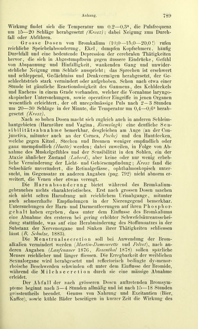Wirkung findet sich die Temperatur um 0.2—0,3®, die Pulsfrequenz um 15—20 Schläge herabgesetzt (Krosz)\ dabei Neigung zum Durch- fall oder Abführen. Grosse Dosen von Bromkalium (10,0—15,0—20,0 0 rufen reichliche Speichelabsonderung, Ekel, dumpfen Kopfschmerz, häufig Durchfall und eine bedeutende Depres.sion der cerebralen Thätigkeiten hervor, die sich in Abge.stumpftsein gegen äussere Eindrücke, Gefühl von Abspannung und Hinfälligkeit, wankenden Gang und unwider- stehliche Neigung zum Schlafe ausspricht; das Sprechen ist erschw^ert und schleppend, Gedächtniss und Denkvermögen herabgesetzt, der Ge- schlechtstrieb stark vermindert oder aufgehoben. Schon nach etwa einer Stunde ist gänzliche Reactionslosigkeit des Gaumens, des Kehldeckels und Rachens in einem Grade vorhanden, welcher die Vornahme laryngo- skopischer Untersuchungen, sowie operativer Eingriffe in jenen Organen wesentlich erleichtert, der oft unregelmässige Puls nach 2—3 Stunden um 20—30 Schläge in der Minute, die Temperatur um 0,4—0,6® herab- gesetzt (Krosz). Nach so hohen Dosen macht sich zugleich auch in anderen Schleim- hautgebieten (Harnröhre und Vagina, Riems/agh) eine deutliche Sen- sibilitätsabnahme bemerkbar, desgleichen am Auge (an der Con- junctiva, mitunter auch an der Cornea, Piiche) und den Hautdecken, welche gegen Kitzel, Stechen und Brennen weniger empfindlich oder ganz unempfindlich (Hiiette) werden; dabei zuweilen, in Folge von Ab- nahme des Muskelgefühles und der Sensibilität in den Sohlen, ein der Ataxie ähnlicher Zustand (Labord)^ aber keine oder nur wenig erheb- liche Verminderung der Licht- und Gehörsempfindung; Krosz fand die Sehschärfe unverändert, die Retinalgefässe, ophthalmoskopisch unter- sucht, im Gegensätze zu anderen Angaben (pag. 792) nicht abnorm er- weitert, die Venen eher etwas verengt. Die Harn absonderung bietet während des Bromkalium- gebrauches nichts charakteristisches. Erst nach grossen Dosen machen sich nicht selten Harndrang mit reichlichem Urinabgange, mitunter auch schmerzhafte Empfindungen in der Nierengegend bemerkbar. Untersuchungen der Harn- und Darmentleerungen auf ihren Phosphor- gehalt haben ergeben, dass unter dem Einflüsse des Broinkaliums eine Abnahme des ersteren bei gering erböhter Schwefelsäureausschei- dung stattfinde, was auf eine Herabminderung des Stofifumsatzes in der Substanz der Nervenorgane und Sinken ihrer Thätigkeiten schliessen lässt {B. Schulze, 1883). Die Menstrualsecretion soll bei Anw'endung der Brom- alkalien vermindert werden {Martin-Damourette und Pelvei)^ nach an- deren Angaben {Laufenatier 1876, Rosenthal 1878) sollen spärliche Menses reichlicher und länger tliessen. Die Erregbarkeit der weiblicben Sexualorgane wird herabgesetzt und reflectorisch bedingte dy.<menor- rhoische Besclnverden schwinden oft unter dem Einflüsse der Bromide, während die M i 1 c h s e c r e t i o n durch sie eine mässige Abnahme erleidet. Der Abfall der nach grösseren Dosen auftretenden Bromsym- ptome beginnt nach 3—4 Stunden allmälig und ist nach 15—18 Stunden grösstentheils beendet. Genuss von Nahrung und Excitantien (Bier, Kaffee), sowie kühle Bäder beseitigen in kurzer Zeit die Wirkung des