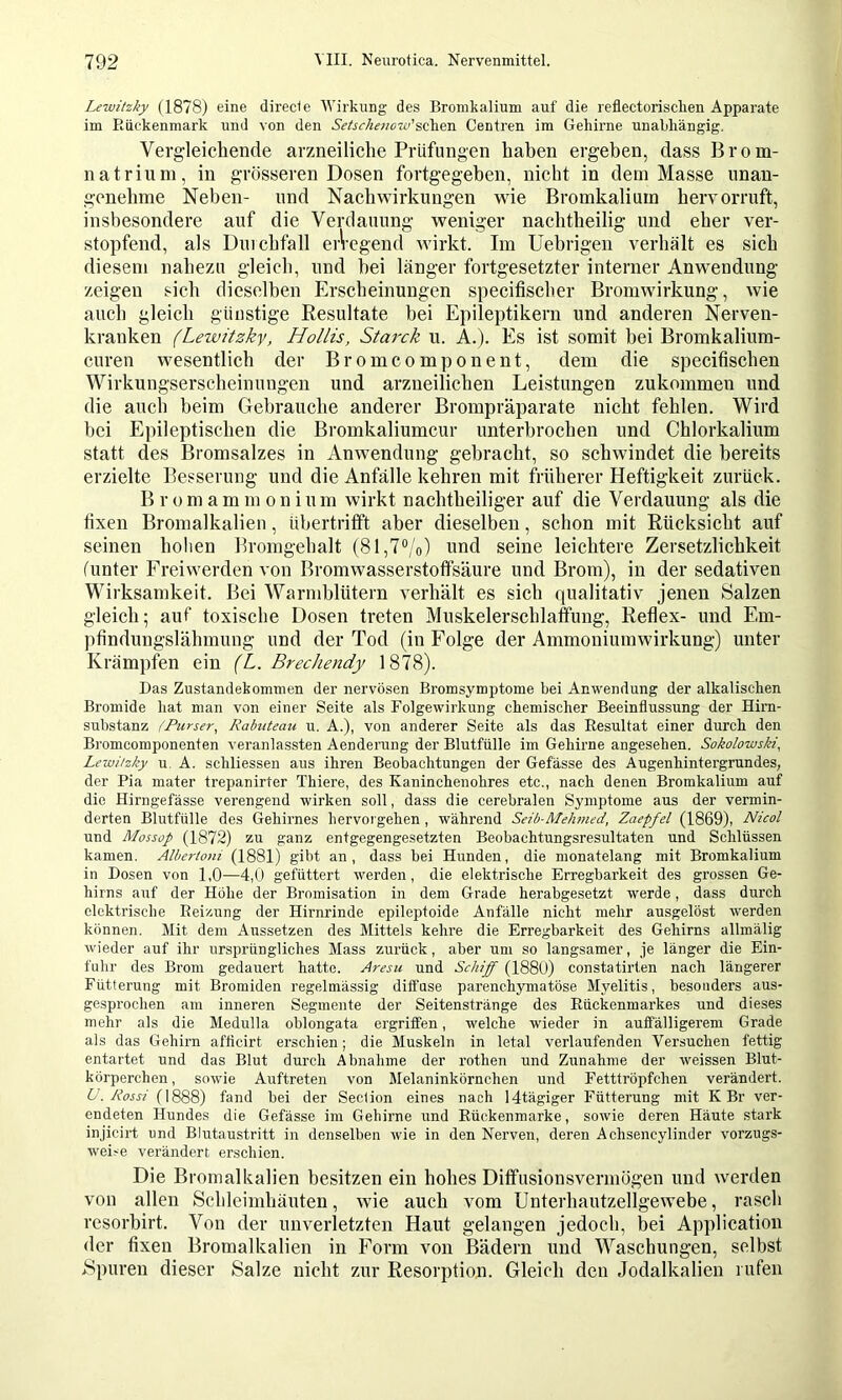 Lewitzky (1878) eine direct e Wirkung des Bromkalium auf die reflectoriscken Apparate im Eückenmark und von den Aif^r/zOTcro’schen Centren im Gehirne unabhängig. Vergleichende arzneiliche Prüfungen haben ergeben, dass Brom- natrium, in grösseren Dosen fortgegeben, nicht in dem Masse unan- genehme Neben- und Naehwirkungen wie Bromkalium hervorruft, insbesondere auf die Verdauung weniger nachtheilig und eher ver- stopfend, als Duiehfall eiVegend wirkt. Im Uebrigen verhält es sich diesem nahezu gleich, und hei länger fortgesetzter interner Anwendung zeigen sich dieselben Erscheinungen specifiseh.er Bromwirkung, wie auch gleich günstige Resultate bei Epileptikern und anderen Nerven- kranken (Lewitzky, Hollis, Starck u. kl). Es ist somit bei Bromkalium- euren wesentlich der Bromcomponent, dem die specifischen Wirkungserseheinungen und arzneilichen Leistungen zukommen und die auch beim Gebrauche anderer Brompräparate nicht fehlen. Wird bei Epileptischen die Bromkaliumcur unterbrochen und Chlorkalium statt des Bromsalzes in Anwendung gebracht, so schwindet die bereits erzielte Besserung und die Anfälle kehren mit früherer Heftigkeit zurück. B r 0 m a m m o n i u m wirkt nachtheiliger auf die Verdauung als die fixen Bromalkalien, übertrifift aber dieselben, schon mit Rücksicht auf seinen hohen Bromgehalt (81,7%) und seine leichtere Zersetzlichkeit (unter Freiwerden von Bromwasserstoffsäure und Brom), in der sedativen Wirksamkeit. Bei Warmblütern verhält es sich (jualitativ jenen Salzen gleich; auf toxische Dosen treten Muskelerschlaffung, Reflex- und Em- ))findungslähmung und der Tod (in Folge der Ammoniumwirkung) unter Krämpfen ein {L. Brechendy 1878). Das Zustandekommen der nervösen Bromsymptome bei Anwendung der alkalischen Bromide hat man von einer Seite als Folgewirkung chemischer Beeinflussung der Him- substanz (Purser., Rabuteau u. A.), von anderer Seite als das Resultat einer durch den Bromcomponenten veranlassten Aenderung der Blutfülle im Gehirne angesehen. Sokolowski, Lewitzky u. A. schliessen aus ihren Beobachtungen der Gefässe des Augenhintergrundes, der Pia mater trepanirter Thiere, des Kaninchenohres etc., nach denen Bromkalium auf die Hirngefässe verengend wirken soll, dass die cerebralen Symptome aus der vermin- derten Blutfülle des Gehirnes hervoi gehen , während Seib-Mehmed, Zaepfel (1869), Nicol und Mossop (1872) zu ganz entgegengesetzten Beobachtungsresultaten und Schlüssen kamen. Albertoni (1881) gibt an, dass bei Hunden, die monatelang mit Bromkalium in Dosen von 1,0—4,0 gefüttert werden, die elektrische Erregbarkeit des grossen Ge- hirns auf der Höhe der Bromisation in dem Grade herabgesetzt werde, dass durch elektrische Reizung der Hirnrinde epileptoide Anfälle nicht mehr ausgelöst werden können. Mit dem Aussetzen des Mittels kehre die Erregbarkeit des Gehirns allmälig wieder auf ihr ursprüngliches Mass zurück, aber um so langsamer, je länger die Ein- fuhr des Brom gedauert hatte. Aresu und Schiff (1880) constatirten nach längerer Fütterung mit Bromiden regelmässig diffuse parenchymatöse Myelitis, besonders aus- gesprochen am inneren Segmente der Seitenstränge des Rückenmarkes und dieses mehr als die Medulla oblongata ergriffen, welche wieder in auffälligerem Grade als das Gehirn afticirt erschien; die Muskeln in letal verlaufenden Versuchen fettig entartet und das Blut durch Abnahme der rothen und Zunahme der weissen Blut- körperchen , sowie Auftreten von Melaninkörnchen und Fetttröpfchen verändert. 6'. Acjj/(1888) fand bei der Section eines nach 14tägiger Fütterung mit K Br ver- endeten Hundes die Gefässe im Gehirne und Eückenmarke, sowie deren Häute stark injicirt und Blutaustritt in denselben wie in den Nerven, deren Achsencylinder vorzugs- weise verändert erschien. Die Bronialkalien besitzen ein hohes Dififusionsvennögen und werden von allen Schleimhänten, wie auch vom Unterhautzellgewebe, rasch resorbirt. Von der unverletzten Haut gelangen jedoch, bei Application der fixen Bromalkalien in Form von Bädern und Waschungen, selbst Spuren dieser Salze nicht zur Resorption. Gleich den Jodalkalien l ufeii