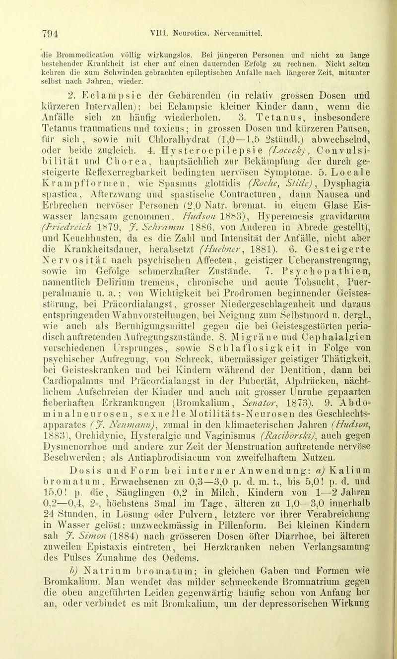 die Brommedication völlig wirkungslos. Bei jüngeren Personen und nicht zu lange bestellender Krankheit ist eher auf einen dauernden Erfolg zu rechnen. Nicht selten kehren die zum Schwinden gebrachten epileptischen Anfalle nach längerer Zeit, mitunter selbst nach Jahren, wieder. 2. Edam])sie der Gebärenden (in relativ grossen Dosen und kürzeren Intervallenj; bei Eclanipsie kleiner Kinder dann, wenn die Anfälle sich zu häufig wiederholen. 3. Tetanus, insbesondere Tetanus traumaticus und toxieus; in grossen Dosen und kürzeren Pausen, für sich, sowie mit Chloralhydrat (1,0—1,5 2stündl.) abwechselnd, oder beide zugleich. 4. Hy st er o ep i 1 e p si e (Locock) , Convulsi- bilität und Chorea, hauptsächlich zur Bekämpfung der durch ge- steigerte Reflexerregbarkeit bedingten nervösen Symptome. 5. Locale Krampfformen, wie Spasmus glottidis (Roche, Stille)^ Dysphagia spastica, Afterzwang und spastische Contracturen, dann Nausea und Erbrechen nervöser Personen (2,0 Natr. broinat. in einem Glase Eis- wasser langsam genommen, Hudson , Hyperemesis gravidarum (Friedreich 1»79, J. Schramm 1886, von Anderen in Alirede gestellt), und Keuchhusten, da es die Zahl und Intensität der Anfälle, nicht aber die Krankheitsdauer, herabsetzt (Huebner, 1881). 6. Gesteigerte Nervosität nach psychischen Affecten, geistiger Ueberanstrengung, sowie im Gefolge schmerzhafter Zustände. 7. Psychopathien, namentlich Delirium tremens, chronische und acute Tobsucht, Puer- peralinanie u. a.; von Wichtigkeit bei Prodromen beginnender Geistes- störung, bei Präcordialangst, grosser Niedergeschlagenheit und daraus entspringenden Wahnvorstellungen, bei Neigung zum Selbstmord u. dergh, wie auch als Beruhigungsmittel gegen die bei Geistesgestörten perio- disch auftretenden Aufregungszustäude. 8. Migräne und Cephalalgien verschiedenen Ursprunges, sowie Schlaflosigkeit in Folge von psychischer Aufregung, von Schreck, übermässiger geistiger Thätigkeit, bei Geisteskranken und bei Kindern während der Dentition, dann bei Cardiopalmus und Präcordialangst in der Pubertät, Alpdrücken, nächt- lichem Aufschreien der Kinder und auch mit grosser Unruhe gepaarten fieberiiaften Erkrankungen (Bromkalium, Senator, 1873). 9. Ab do- rn in alneurosen, sexuelle Motilitäts-Neurosen des Geschlechts- apparates (J. Nejimann), zumal in den kliinacterischen Jahren (Hicdson, 1883), Orchidynie, Hysteralgie und Vaginismus (Raciborski), auch gegen Dysmenorrhoe und andere zur Zeit der Menstruation auftretende nervöse Beschwerden; als Antiaphrodisiacum von zweifelhaftem Nutzen. Dosis u n d F 0 r m bei i n t e r n e r A n w e n d u n g: aj K a 1 i u m bromatum, Errvachsenen zu 0,3—3,0 p. d. m. t., bis 5,0! p. d. und 15,0! p. die, Säuglingen 0,2 in Milch, Kindern von 1—2 Jahren 0,2—0,4, 2-, höchstens 3mal im Tage, älteren zu 1,0—3,0 innerhalb 24 Stunden, in Lösung oder Pulvern, letztere vor ihrer Verabreichung in Wasser gelöst; unzweckmässig in Pillenform. Bei kleinen Kindern sah y. Simon (1884) nach grösseren Dosen öfter Diarrhoe, bei älteren zuweilen Epistaxis eintreten, bei Herzkranken neben Verlangsamung des Pulses Zunahme des Oedems. h) Natrium bromatum; in gleichen Gaben und Formen wie Bromkalium. Man wendet das milder schmeckende Bromnatrium gegen die oben augefühiäen Leiden gegenwärtig häufig schon von Anfang her an, oder verbindet es mit Bromkalium, um der depressorischen Wirkung
