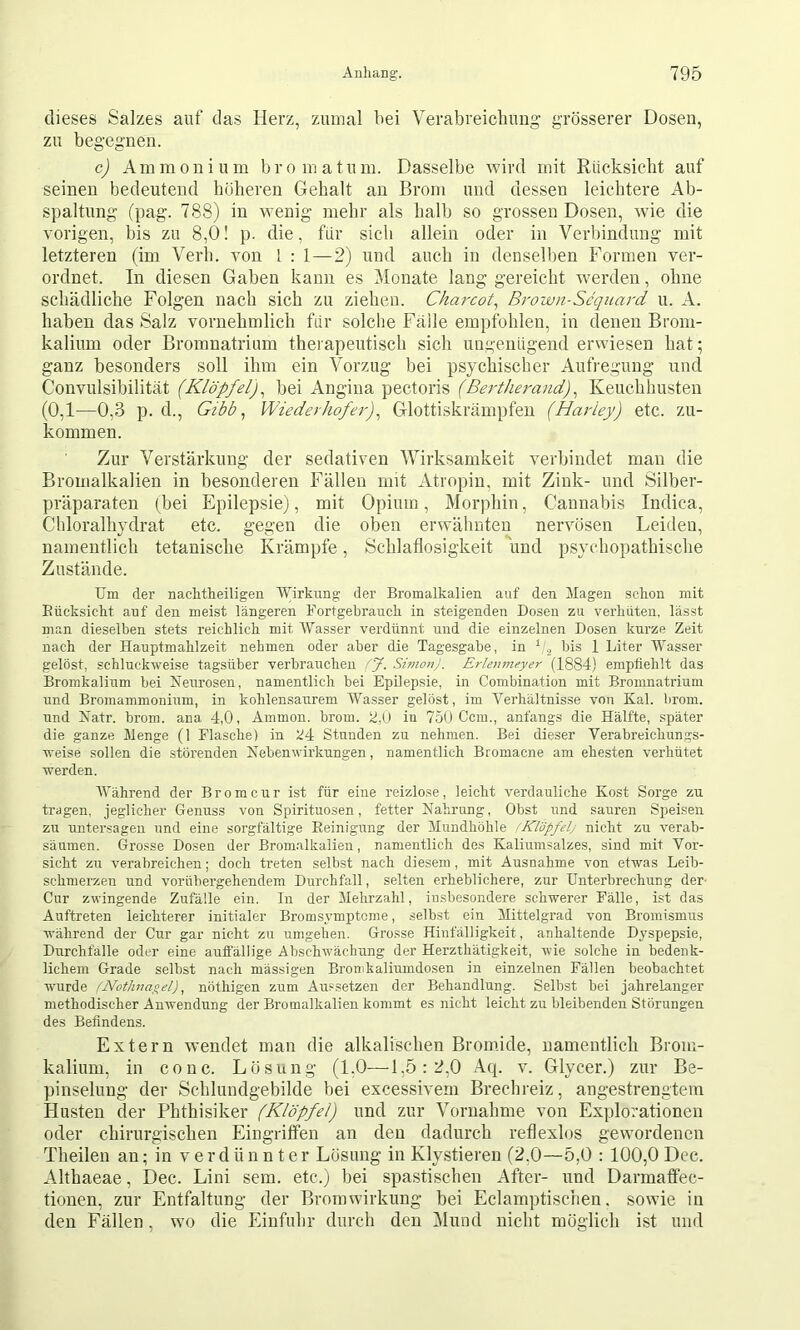 dieses Salzes auf das Herz, zumal bei Verabreichung grösserer Dosen, zu begegnen. c) Ammonium bromatum. Dasselbe wird mit Rücksicht auf seinen bedeutend höheren Gehalt an Brom und dessen leichtere Ab- spaltung (pag. 788) in wenig mehr als halb so grossen Dosen, wie die vorigen, bis zu 8,0! p. die, für sich allein oder in Verbindung mit letzteren (im Verb, von 1 : 1—2) und auch in denselben Formen ver- ordnet. In diesen Gaben kann es Monate lang gereicht w^erden, ohne schädliche Folgen nach sich zu ziehen. Chm-cot^ Brown-Scqiiard u. A. haben das Salz vornehmlich für solche Fälle empfohlen, in denen Brom- kalium oder Bromnatrium therapeutisch sich ungenügend erwiesen hat; ganz besonders soll ihm ein Vorzug bei psychischer Aufregung und Convulsibilität (Klöpfel)^ bei Angina pectoris (Bertherand) ^ Keuchhusten (0,1—0,3 p. d.. Gibt ^ Wiederhofer)^ Glottiskrämpfen (Harley) etc. zu- kommen. Zur Verstärkung der sedativen Wirksamkeit verbindet man die Bromalkalien in besonderen Fällen mit Atropin, mit Zink- und Silber- präparaten (bei Epilepsie), mit Opium, Morphin, Cannabis Indica, Cliloralhydrat etc. gegen die oben erwähnten nervösen Leiden, namentlich tetauische Krämpfe, Schlaflosigkeit und psychopathische Zustände. Um der nachtheiligen WirkmiS 'ter Bromalkalien auf den Magen schon mit Eücksicht anf den meist längeren Fortgebrauch in steigenden Dosen zu verhüten, lässt man dieselben stets reichlich mit Wasser verdünnt und die einzelnen Dosen kurze Zeit nach der Hauptmahlzeit nehmen oder aber die Tagesgabe, in bis 1 Liter Wasser gelöst, schluckweise tagsüber verbrauchen fj. Simon). Erlenmeyer (1884) empfiehlt das Bromkalium bei Neurosen, namentlich bei Epilepsie, in Combination mit Bromnatrium und Bromammonium, in kohlensaurem Wasser gelöst, im Verhältnisse von Kal. brom. und Natr. brom. ana 4,0, Ammon, brom. Ü,(J in 750 Ccm., anfangs die Hälfte, später die ganze Menge (1 Flasche) in ')4 Stunden zu nehmen. Bei dieser Yerabreichungs- weise sollen die störenden Nebenwirkungen, namentlich Bromacne am ehesten verhütet werden. Wähi’end der Brom cur ist für eine reizlose, leicht verdauliche Kost Sorge zu tragen, jeglicher Genuss von Spirituosen, fetter Nahrung, Obst und sauren Speisen zu untersagen und eine sorgfältige Reinigung der Mundhöhle (Klopfelj nicht zu verab- säumen. Gro.«se Dosen der Brom.alkalien, namentlich des Kaliumsalzes, sind mit Vor- sicht zu verabreichen; doch treten selbst nach diesem, mit Ausnahme von etwas Leib- schmerzen und vorübergehendem Durchfall, selten erheblichere, zur Unterbrechung der- Cur zwingende Zufälle ein. In der Mehrzahl, insbesondere schwerer Fälle, ist das Auftreten leichterer initialer Bromsymptcme, selbst ein Mittelgrad von Bromismus während der Cur gar nicht zu umgehen. Grosse Hinfälligkeit, anhaltende Dyspepsie, Durchfälle oder eine auffällige Abschwächung der Herzthätigkeit, Avie solche in bedenk- lichem Grade selbst nach massigen Bronikaliumdosen in einzelnen Fällen beobachtet wurde fNothnagel), nöthigen zum Aussetzen der Behandlung. Selbst bei jahrelanger methodischer AuAvendung der Bromalkalien kommt es nicht leicht zu bleibenden Störungen des Befindens. Extern w’endet man die alkalischen Bromide, namentlich Brom- kalium, in conc. Lösung- (1,0—1,5: 2,0 Aq. v. Glycer.) zur Be- pinselung- der Schlundgebilde bei excessivem Brechreiz, angestrengtem Husten der Phthisiker (Klöpfel) und zur Vornahme von Explorationen oder chirurgischen Eingriffen an den dadurch reflexlos gewordenen Theilen an; in verdünnter Lösung in Klystieren (2,0—5,0 : 100,0 Dcc. Althaeae, Dec. Lini sem. etc.) bei spastischen After- und Darmafiec- tionen, zur Entfaltung der Bromwirkung bei Eclamptischen, sowie in den Fällen, wo die Einfuhr durch den iMimd nicht möglich ist und