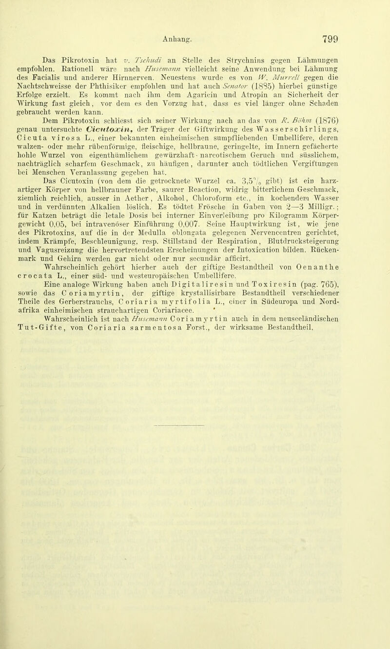 Das Pikrotoxin hat v. Tschudi an Stelle des Strychnins gegen Lähmungen empfohlen. Rationell wäre nach Hicsmann vielleicht seine Anwendung bei Lähmung des Facialis und anderer Hirnnerven. Neuestens wurde es von W. Murrell gegen die Nachtschweisse der Phthisiker empfohlen und hat auch Senator (18S5) hierbei günstige Erfolge erzielt. Es kommt nach ihm dem Agaricin und Atropin an Sicherheit der Wirkung fast gleich, vor dem es den Vorzug hat, dass es viel länger ohne Schaden gebraucht werden kann. Dem Pikrotoxin schliesst sich seiner Wirkung nach an das von R. Böhm (1876) genau untersuchte Cicutoxin, der Träger der Giftwirkung des Wasserschirlings, Cicuta virosa L., einer bekannten einheimischen sumpfliebenden Umbellifere, deren wmlzen- oder mehr rübenförmige, fleischige, hellbraune, geringelte, im Innern gefächerte hohle Wurzel von eigenthümlichem gewürzhaft-narcotischem Geruch und süsslichem, nachträglich scharfem Geschmack, zu häufigen, darunter auch todtlichen Vergiftungen bei Menschen Veranlassung gegeben hat. Das Cicutoxin (von dem die getrocknete Wurzel ca. 3,5’'/n gibt) ist ein harz- artiger Körper von hellbrauner Farbe, saurer Reaction, widrig bitterlichem Geschmack, ziemlich reichlich, ausser in Aether, Alkohol, Chloroform etc., in kochendem Wasser und in verdünnten Alkalien löslich. Es tödtet Frösche in Gaben von 2—3 Milligr.; für Katzen beträgt die letale Dosis bei interner Einverleibung pro Kilogramm Körper- gewicht 0,05, bei intravenöser Einführung 0,007. Seine Hauptwirkung ist, wie jene des Pikrotoxins, auf die in der Medulla oblongata gelegenen Nervencentren gerichtet, indem Krämpfe, Beschleunigung, resp. Stillstand der Respiration, Blutdrucksteigernng und Vagusreizung die hervortretendsten Erscheinungen der Intoxication bilden. Rücken- mark und Gehirn werden gar nicht oder nur secundär afficirt. Wahrscheinlich gehört hierher auch der giftige Bestandtheil von Genant he crocata L., einer süd- und westeuropäischen Umbellifere. Eine analoge Wirkung haben auch Digitaliresin und Toxiresin (pag. 765), sowie das Coriamyrtin, der giftige krystallisirbare Bestandtheil verschiedener Theile des Gerberstrauchs, Coriaria myrtifolia L., einer in Südeuropa und Nord- afrika einheimischen strauchartigen Coriariacee. * Wahrscheinlich ist nach Hiisemann Coriamyrtin auch in dem neuseeländischen Tut-Gifte, von Coriaria sarmentosa Forst., der wirksame Bestandtheil.