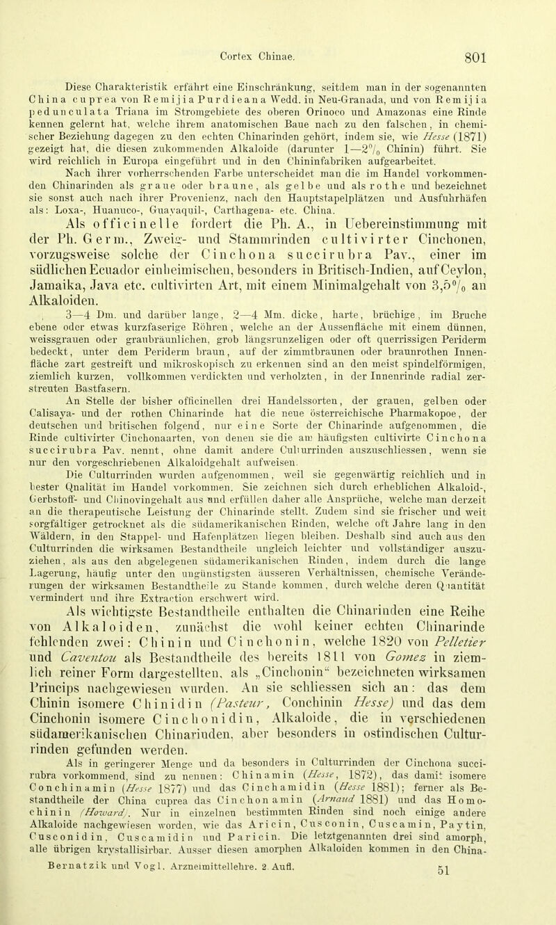 Diese Charakteristik erfälirt eine Einschränkung, seitilem man in der sogenannten China cnprea von R emi j i a Pu r d i ean a Wedd. in Neu-Granada, und von Rcmijia j)edunculata Triana im Stromgebiete des oberen Orinoco und Amazonas eine Rinde kennen gelernt hat, welche ihrem anatomischen Baue nach zu den falschen, in chemi- scher Beziehung dagegen zu den echten Chinarinden gehört, indem sie, wie Hesse (1871) gezeigt hat, die diesen zukommenden Alkaloide (darunter 1—2'’/o Chinin) führt. Sie wird reichlich in Europa ein geführt und in den Chininfabriken aufgearbeitet. Nach ihrer vorherrschenden Farbe unterscheidet man die im Handel vorkommen- den Chinarinden als graue oder braune, als gelbe und als ro the und feezeichnet sie sonst auch nach ihrer Provenienz, nach den Hanptstapelplätzen und Ausfuhrhäfen als; Loxa-, Huanuco-, Guayaquil-, Carthageua- etc. China. Als offi ein eile fordert die Ph. A., in Uebereinstinimiing mit der Pli. Germ., Zweiir- und Stanimrinden cultivirter Cinchouen, vorzugsweise solche der Cinchona succiruhra Pav., einer im südlichen Ecuador einheimischen, hesonders in Britiscli-Indien, auf Ceylon, Jamaika, Java etc. cultivirten Art, mit einem Minimalgehalt von 3,5“/o an Alkaloiden. 3—4 Dm. und darüber lange, 2—4 Mm. dicke, harte, brüchige, im Bruche ebene oder etwas kurzfaserige Röhren, welche an der Aussenfläche mit einem dünnen, weissgrauen oder granbräunlichen, grob längsrunzeligen oder oft querrissigen Periderm bedeckt, unter dem Periderm braun, auf der zimmtbraunen oder braunrothen Innen- fläche zart gestreift und mikj-oskopisch zu erkennen sind an den meist spindelförmigen, ziemlich kurzen, vollkommen verdickten und verholzten, in der Innenrinde radial zer- streuten Bastfasern. An Stelle der bisher offlcinellen drei Handelssorten, der grauen, gelben oder Calisaya- und der rothen Chinarinde hat die neue österreichische Pharmakopoe, der deutschen und britischen folgend, nur eine Sorte der Chinarinde aufgenommen, die Rinde cultivirter Ciuchonaarten, von denen sie die am häufigsten cultivirte Cinchona succiruhra Pav. nennt, ohne damit andere Culturrinden auszuschliessen, wenn sie nur den vorgeschriebenen Alkaloidgehalt aufweisen. Die Culturrinden wurden aufgenommen, weil sie gegenwärtig reichlich und in bester Qualität im Handel Vorkommen. Sie zeichnen sich durch erheblichen Alkaloid-, Gerbstoff- und Cliinovingehalt aus und erfüllen daher alle Ansprüche, welche man derzeit an die therapeutische Leistung der Chinarinde stellt. Zudem sind sie frischer und weit sorgfältiger getrocknet als die südamerikanischen Rinden, welche oft Jahre lang in den Wäldern, in den Stappel- und Hafenplätzen liegen bleiben. Deshalb sind auch aus den Culturrinden die wirksamen Bestandtheile ungleich leichter und vollständiger auszu- ziehen , als aus den abgelegenen südamerikanischen Rinden, indem durch die lange Lagerung, häufig unter den ungünstigsten äusseren Verhältnissen, chemische Verände- rungen der wirksamen Bestandtheile zu Stande kommen, durchweiche deren Quantität vermindert und ihre Extraction erschwert wird. Als wifhtis’ste Bestandtheile enthalten die Cliinarinden eine Reihe von Alkaloiden, zunächst die wohl keiner echten Cliinarinde fehlenden zwei: Chinin und C i n ch o n i n , vfQ\c\\Q 1^20 yow Pelletier lind Caventou als Bestandtheile des bereits 1811 von Go^nez in ziem- lich reiner Form dargestellten, als „Cinchonin“ hezeichneten wirksamen Princips nachgewiesen wurden. An sie schliessen sich an: das dem Chinin isomere Chinidin (Pasteiir, Conchinin Hesse) und das dem Cinchonin isomere Cinchonidin, Alkaloide, die in verschiedenen südamerikanischen Chinarinden, aber hesonders in ostindischen Cidtur- rinden gefunden werden. Als in geringerer Menge und da besonders in Culturrinden der Cinchona succi- rubra vorkommend, sind zu nennen: Chin am in {Hesse, 1872), das damit isomere Conch in am in {Hesse 1877) und das Cinchamidin {Hesse 1881); ferner als Be- standtheile der China cnprea das Cinchonamin 1881) und das Homo- chinin (Howard. Nur in einzelnen bestimmten Rinden sind noch einige andere Alkaloide nachgewiesen worden, wie das Aricin, Cusconin, Cuscamin, Pay tin, Cusconidin, Cnscamidin und P aricin. Die letztgenannten drei sind amorph, alle übrigen krystallisirbar. Ausser diesen amorphen Alkaloiden kommen in den China- Bernatzik und Vogl. Arzneimittellehre. 2 Aufl. 51