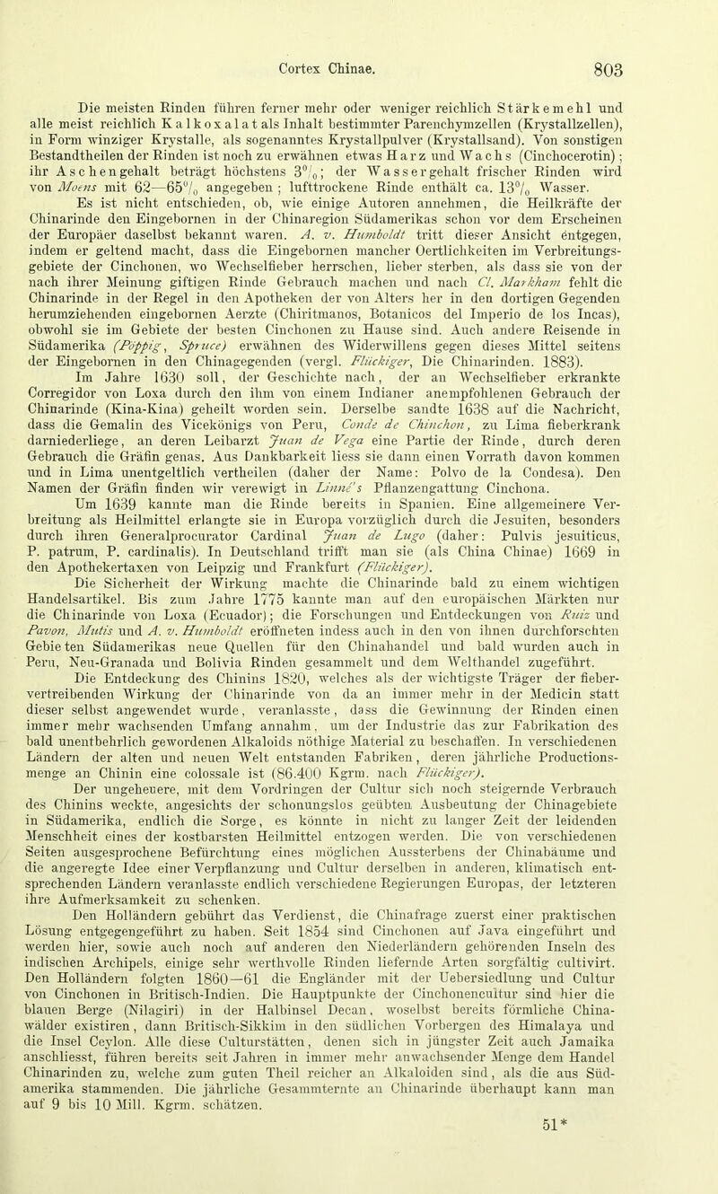 Die meisten Einden führen ferner mehr oder weniger reichlich Stärkemehl und alle meist reichlich K a 1 k ox al at als Inhalt bestimmter Parenchymzellen (Krj^stallzellen), in Form winziger Krystalle, als sogenanntes Krystallpulver (Krystallsand). Von sonstigen Bestandtheilen der Kinden ist noch zu erwähnen etwas Harz und Wachs (Cinchocerotin); ihr Aschengehalt beträgt höchstens 3“/o; der Wassergehalt frischer Rinden wii’d von Moens mit 62—65“/q angegeben ; lufttrockene Rinde enthält ca. 13°/o Wasser. Es ist nicht entschieden, ob, wie einige Autoren annehmen, die Heilkräfte der Chinarinde den Eingebornen in der Chinaregion Südamerikas schon vor dem Erscheinen der Europäer daselbst bekannt waren. A. v. Humboldt tritt dieser Ansicht Entgegen, indem er geltend macht, dass die Eingebornen mancher Oertlichkeiten im Verbreitungs- gebiete der Cinchonen, wo Wechseltieber herrschen, lieber sterben, als dass sie von der nach ihrer Meinung giftigen Rinde Gebrauch machen und nach CI. Markham fehlt die Chinarinde in der Regel in den Apotheken der von Alters her in den dortigen Gegenden herumziehenden eingebornen Aerzte (Chiritmanos, Botanicos del Imperio de los Incas), obwohl sie im Gebiete der besten Cinchonen zu Hause sind. Auch andere Reisende in Südamerika (Poppig.^ Spruce) erwähnen des Widerwillens gegen dieses Mittel seitens der Eingebornen in den Chinagegenden (vergl. Flückiger, Die Chinarinden. 1883). Im Jahre 1630 soll, der Geschichte nach, der an Wechselfieber erkrankte Corregidor von Loxa durch den ihm von einem Indianer anempfohlenen Gebrauch der Chinarinde (Kina-Kina) geheilt worden sein. Derselbe sandte 1638 auf die Nachricht, dass die Gemalin des Vicekönigs von Peru, Conde de Chinchon, zu Lima fieberkrank darniederliege, an deren Leibarzt Juan de Vega eine Partie der Rinde, durch deren Gebrauch die Gräfin genas. Aus Dankbarkeit liess sie dann einen Vorrath davon kommen und in Lima unentgeltlich vertheilen (daher der Name; Polvo de la Condesa). Den Namen der Gräfin finden wir verewigt in Linnfs Pflanzengattung Cinchona. Um 1639 kannte man die Rinde bereits in Spanien. Eine allgemeinere Ver- breitung als Heilmittel erlangte sie in Europa vorzüglich durch die Jesuiten, besonders durch ihren Generalprocurator Cardinal Juan de Lugo (daher: Pulvis jesuiticus, P. patrum, P. cardinalis). In Deutschland trifft man sie (als China Chinae) 1669 in den Apothekertaxen von Leipzig und Frankfurt (Fliickiger). Die Sicherheit der Wirkung machte die Chinarinde bald zu einem wichtigen Handelsartikel. Bis zum Jahre 1775 kannte man auf den europäischen Märkten nur die Chinarinde von Loxa (Ecuador); die Forschungen und Entdeckungen von Pm'z und Pavon, Mutis und A. v. Humboldt eröffneten indess auch in den von ihnen durchforschten Gebie ten Südamerikas neue Quellen für den Chinahandel und bald wurden auch in Peru, Neu-Granada und Bolivia Rinden gesammelt und dem AVelthandel zugeführt. Die Entdeckung des Chinins 1820, welches als der wichtigste Träger der fieber- vertreibenden Wirkung der Chinarinde von da an immer mehr in der Medicin statt dieser selbst angewendet wurde, veranlasste, dass die Gewinnung der Rinden einen immer mehr wachsenden Umfang annahm, um der Industrie das zur Fabrikation des bald unentbehrlich gewordenen Alkaloids nöthige Material zu beschaffen. In verschiedenen Ländern der alten und neuen Welt entstanden Fabriken, deren jährliche Productions- menge an Chinin eine colossale ist (86.400 Kgrra. nach Fliickiger). Der ungeheuere, mit dem Voi’dringen der Cultur sich noch steigernde Verbrauch des Chinins weckte, angesichts der schonungslos geübten Ausbeutung der Chinagebiete in Südamerika, endlich die Sorge, es könnte in nicht zu langer Zeit der leidenden Menschheit eines der kostbarsten Heilmittel entzogen werden. Die von verschiedenen Seiten ausgesprochene Befürchtung eines möglichen Aussterbens der Chinabäume und die angeregte Idee einer Verpflanzung und Cultur derselben in anderen, klimatisch ent- sprechenden Ländern veranlasste endlich verschiedene Regierungen Europas, der letzteren ihre Aufmerksamkeit zu schenken. Den Holländern gebührt das Verdienst, die Chinafrage zuerst einer praktischen Lösung entgegengeführt zu haben. Seit 1854 sind Cinchonen auf Java eingeführt und werden hier, sowie auch noch auf anderen den Niederländern gehörenden Inseln des indischen Archipels, einige sehr werthvolle Einden liefernde Arten sorgfältig cultivirt. Den Holländern folgten 1860—61 die Engländer mit der Uebersiedlung und Cultur von Cinchonen in Britisch-Indien. Die Hauptpirnkte der Cinchonencuitur sind hier die blauen Berge (Nilagiri) in der Halbinsel Decan. woselbst bereits förmliche China- wälder existiren, dann Britisch-Sikkim in den südlichen Verbergen des Himalaya und die Insel Ceylon. Alle diese Culturstätten, denen sich in jüngster Zeit auch Jamaika anschliesst, fühi’en bereits seit Jahren in immer mehr anwachsender Menge dem Handel Chinarinden zu, welche zum guten Theil reicher an Alkaloiden sind, als die aus Süd- amerika stammenden. Die jährliche Gesammternte an Chinarinde überhaupt kann man auf 9 bis 10 Mill. Kgrm. schätzen. 51*