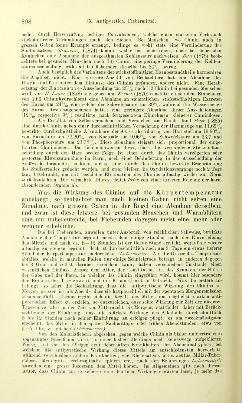 mehrt durch Hervorrufung heftiger Convulsionen, welche einen stärkeren Verbrauch stickstofffreier Verbindungen nach sich ziehen. Bei Menschen, wo Chinin auch in grossen Gaben keine Krämpfe erzeugt, bedinge es wohl stets eine Verminderung des Stoftumsatzes. Strassburg (1874) konnte weder bei fieberfreien, noch bei fiebernden Kaninchen eine Abnahme der ausgeathmeten Kohlensäure nachweisen. Buss (1878) beob- achtete bei gesunden Menschen nach 1,0 Cliinin eine geringe Verminderung der Kohlen- säureausscheidung, während bei fiebernden dieselbe bis 30'’/i) betrug. Auch bezüglich des Verhaltens der stickstoffhaltigen Harnbestandtheile harmoniren die Angaben nicht. Eine grössere Anzahl von Beobachtern hat eine Abnahme des Harnstoffes unter dem Einflüsse des Chinins gefunden, andere nicht. Eine Herab- setzung der H arnsäu r e - Ausscheidung um 20°/q nach 1,2 Chinin bei gesunden Menschen wird von H. Rauke (1858) angegeben und Kerner (1870) constatirte nach dem Einnehmen von 1,66 Chininhydrochlorat eine Abnahme an sämmtlichen stickstoffhaltigen Excreten des Harns um 247o) eine solche der Schwefelsäure um 39“/,, während die Wassermenge des Harns etwas zugenommen hatte; eine geringere Abnahme dieser Ausscheidungen (12“/o, respective 9“/o) resultirte nach fortgesetztem Einnehmen kleinerer Chinindosen. Als Resultat von Selbstversuclien und Versuchen am Hunde fand Prior (1885) eine durch Chinin neben einer durchschnittlichen Vermehrung der Harnmenge um ll,65“/o bewirkte durchschnittliche Abnahme der Ausscheidung von Harnstoff um 19,60°/,,. von Harnsäure um 72,20°/o, von Kochsalz um 9,06°/q, von Schwefelsäure um 33,7 und von Phosphor.säure um 23,38°/o. Diese Abnahme steigert sich proportional der einge- führten Chininmenge. Da sich nachweisen lies.s, dass die verminderte Stickstoffaus- scheiduug durch den Harn weder Folge ist einer durch das Chinin verzögerten oder gestörten Eiweissaulnahme im Darm, noch einer Behinderung in der Ausscheidung der Stoft'wechselproducte, so kann nur an eine durch das Chinin bewirkte Beschränkung des Stoffzerfalles gedacht werden, und zwar bleiben die Oxydationsvorgänge noch 2 Tage lang beschränkt, um mit beendeter Elimination des Chinins allmälig wieder zur Norm zurückzukehren. Die vermehrte Diurese leitet Prior von einer directen Reizung der harn- absondernden Organe ab. ^yas die Wirkung; des Chinins auf die Körpertemperatur anbelangt, so beobachtet man nach kleinen Gaben nicht selten eine Zunahme, nach grossen Gaben in der Regel eine Abnahme derselben, und zwar ist diese letztere bei gesunden Menschen und Warmblütern eine nur unbedeutende, bei Fiebernden dagegen meist eine mehr oder weniger erhebliche. Die bei Fiebernden, zuweilen unter Ausbruch von reichlichem Schweiss, bewirkte Abnahme der Temperatur beginnt meist schon einige Stunden nach der Einverleibung das Mittels und nach ca. 8 — 12 Stunden ist der tiefste Stand erreicht, wmrauf sie wieder allmälig zu steigen beginnt; doch ist durchschnittlich noch am 2. Tage ein etwas tieferer Stand der Körpertemperatur nachweisbar fLicbermeisterJ. Auf die Grösse des Temperatur- abfalles, welche in manchen Fällen nur einige Zehntelgrade beträgt, in anderen dagegen bis 3 Grad und selbst darüber erreichen kann, haben verschiedene Umstände einen wesentlichen Einfluss. Ausser dem Alter, der Constitution etc. des Kranken, der Grösse der Gabe und der Form, in welcher das Chinin eingeführt wird, kommt hier besonders der Einfluss der Tageszeit und die Krankheit in Betracht. Was die erstere an- belangt , so lehrt die Beobachtung, dass die antipyretische Wirkung des Chinins am Morgen grösser ist als Abends, dass sie hauptsächlich mit der spontanen Morgenremission zusammenfällt. Daraus ergibt sich die Regel, das Mittel, um möglichst starken anti- pyretischen Effect zu erzielen, so darzureichen, dass seine Wirkung zur Zeit der niederen Tagescurve, also in der Zeit von Mitternacht Ids Morgens, stattfindet, daher mit Berück- sichtiguns: der Erfahrung, dass die stärkste Wirkung des Alkaloids durchschnittlich 8 bis 12 Stunden nach seiner Einführung zu erfolgen pflegt, es am zw'eckmässigsten erscheint, das Mittel in den späten Nachmittags- oder frühen Abendstunden, etwa von 3—7 Uhr, zu reichen (Liebermeister). Von den Malariafiebern abgesehen, gegen welche Chinin als bisher unübertroffenes sogenanntes Specifieum wdrkt (in einer bisher allerdings noch keineswegs aufgeklärten Weise), ist von den übrigen acut fieberhaften Krankheiten der Abdominaltyphus, bei welchem die antipyretische Wirkung dieses Mittels am entschiedensten hervortritt, während verschiedene andere Krankheiten, wie Rheumatism, artic. acutus, Miliar-Tuber- culose, Meningitis cerebrospinalis epidem. etc., nach den Erfahrungen Liebermeister's zuweilen eine grosse Resistenz dem Mittel bieten. Im Allgemeinen gilt nach diesem Autor, dass Chinin um so sicherer eine deutliche tVirkung erwarten lässt, je mehr das