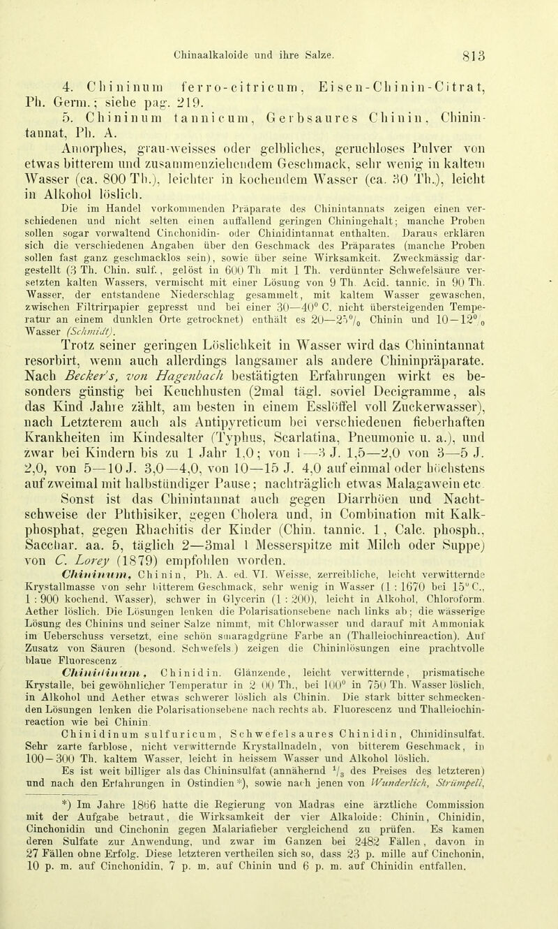 4. Cliininiini fe v r o-ci t r i c u ni, E i se n-Cli i ni n - C i t ra t, rii. Germ.; sielie pag-. i?19. 5. Clnniniim tannicum, Gerb saures Cliinin. Cbiniu- tannat, Pli. A. Amorphes, gTau-weisses oder gelbliches, geruchloses Pulver von etwas bitterem und zusammenziebeiidem Geschmack, sehr wenig in kaltem Wasser (ca. 800 Th.j, leichter in kochendem Wasser (ca. 30 Th.,), leicht in Alkohol löslich. Die im Handel vorkonnnenden Präparate de.s Cliinintannats zeigen einen ver- schiedenen und nicht .selten einen auflällend geringen Chiniugehalt; manche Proben sollen sogar vorwaltend Cinchonidin- oder Chinidintannat enthalten. Daraus erklären sich die verschiedenen Angaben über den Geschmack des Präparates (manche Proben sollen fast ganz geschmacklos sein), sowie über seine Wirksamkeit. Zweckmässig dar- gestellt (8 Th. Chin. sulf., gelöst in 6UU Th mit 1 Th. verdünnter Schwefelsäure ver- setzten kalten Wassers, vermischt mit einer Lösung von 9 Th. Acid, tannic, in 90 Th. Wasser, der entstandene Niederschlag gesammelt, mit kaltem Wasser gewaschen, zwischen Filtrirpapier gepresst und bei einer 30—dO“ C. nicht übersteigenden Tempe- ratur an einem dunklen Orte getrocknet) enthält es 20—Chinin und 10 —12®o Wasser (Schmidt). Trotz seiner geringen Löslichkeit in Wasser wird das Chinintannat resorbirt, wenn auch allerdings langsamer als andere Chininpräparate. Nach Becker s, von Hagenbach bestätigten Erfahrungen wirkt es be- sonders günstig hei Keuchhusten (2mal tägi. soviel Decigramme, als das Kind Jahre zählt, am besten in einem Esslötfel voll Zuckerwasser), nach Letzterem auch als Antipyretieum hei verschiedenen fieberhaften Krankheiten im Kindesalter (Typhus, Scarlatina, Pneumonie u. a.), und zwar hei Kindern bis zu 1 Jahr 1,0; von i—3 J. 1,5—2,0 von 3—5 J. 2,0, von 5—10 J. 3,0—-4,0, von 10—15 J. 4,0 auf einmal oder höchstens auf zweimal mit halbstündiger Pause; nachträglich etwas Malagawein etc Sonst ist das Chinintannat auch gegen Diarrhöen und Nacht- schweise der Phthisiker, gegen Cholera und, in Combination mit Kalk- phosphat, gegen Rhachitis der Kinder (Chin, tannic. 1, Calc, phosph., Sacchar. aa. 5, täglich 2—3mal 1 Messerspitze mit Milch oder Suppej von C. Lorey (1879) empfohlen worden. Chinitnim, Chinin, Pb. A. ed. VI. Weisse, zerreibliciie, leicht verwitternds Kry.stallmasse von sehr bitterem Geschmack, sehr wenig in Wasser (1:1670 bei IS'’!'., 1 : 900 kochend. Wasser), schwer in Glycerin (1 ; 200), leicht in Alkohol, Chloroform, Aether löslich. Die Lösungen lenken die Polarisationsebene nach links ab; die wässerige Lösung des Chinins und seiner Salze nimmt, mit Chlorwasser und darauf mit Ammoniak im Ueberschuss versetzt, eine schön smaragdgrüne Farbe an (Thalleiochinreaction). Auf Zusatz von Säuren (besoud. Schwefels.) zeigen die Chininlösungen eine prachtvolle blaue Fluorescenz Chiniiliinnu, Chinidin. Glänzende, leicht verwitternde, prismatische Krystalle, bei gewöhnlicher Temperatur in 2 (10 Th., bei lUlj“ in 7.5oTh. Wasserlöslich, in Alkohol und Aether etwas schwerer löslich als Chinin. Die stark bitter schmecken- den Lösungen lenken die Polarisationsebene nach rechts ab. Fluore.scenz und Thalleiochin- reaction wie bei Chinin. Chinidinum sulfuricum. Schwefelsaures Chinidin, Chinidinsulfat. Sehr zarte farblose, nicht verwitternde Krystallnadeln, von bitterem Geschmack, in 100—30O Th. kaltem Wasser, leicht in heissem Wasser und Alkohol löslich. Es ist weit billiger als das Chininsulfat (annähernd ‘/g des P>’eises des letzteren) und nach den Erlahrungen in Ostindien*), sowie nadi jenen von Wunderlich, Strianpeli, *) Im Jahre 1866 hatte die Eegierung von Madras eine ärztliche Commission mit der Aufgabe betraut, die Wirksamkeit der vier Alkaloide: Chinin, Chinidin, Cinchonidin und Cinchonin gegen Malariafieber vergleichend zu prüfen. Es kamen deren Sulfate zur Anwendung, und zwar im Ganzen bei 2482 Fällen, davon in 27 Fällen ohne Erfolg. Diese letzteren vertheilen sich so, dass 23 p. mille auf Cinchonin, 10 p. m. auf Cinchonidin, 7 p. m. auf Chinin und 6 p. m. auf Chinidin entfallen.