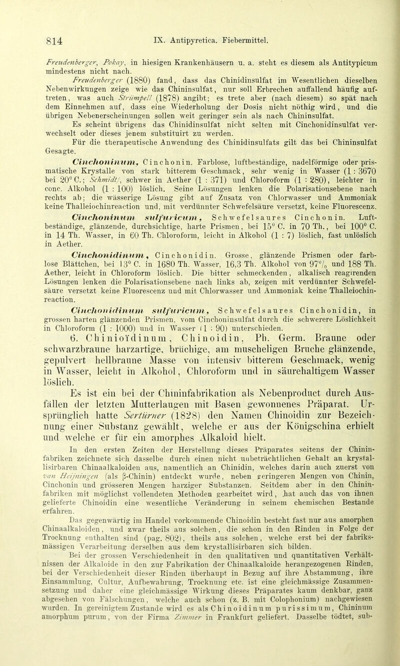 Freudenberger^ Pokay, in hiesigen Krankenhäusern n. a. steht es diesem als Antitypicum mindestens nicht nach. Freude7!be?ger fand, dass das Chinidinsulfat im Wesentlichen dieselben Nebenwirkungen zeige wie das Chininsulfat, nur soll Erbrechen auffallend häufig anf- treten, was auch Strümpell (1878) angibt; es trete aber (nach diesem) so spät nach dem Einnehmen auf, dass eine Wiederholung der Dosis nicht nöthig wird, und die übrigen Nebenerscheinungen sollen weit geringer sein als nach Chininsulfat. Es scheint übrigens das Chinidinsulfat nicht selten mit Cinchonidinsulfat ver- wechselt oder dieses jenem substituirt zu werden. Für die therapeutische Anwendung des Chinidinsulfats gilt das bei Chininsulfat Gesagte. Cinchoninnm, Cinchonin. Farblose, luftbeständige, nadelförmige oder pris- matische Krystalle von stark bitterem Geschmack, sehr wenig in Wasser (1:3670 bei 20'* C.; Schmidts, schwer in Aether (1 : 371) und Chloroform (1 : 280), leichter in conc. Alkohol (1 : 100) löslich. Seine Lösungen lenken die Polarisationsebene nach rechts ab; die wässerige Lösung gibt auf Zusatz von Chlorwasser und Ammoniak keine Thalleiochinreaction und, mit verdünnter Schwefelsäure versetzt, keine Fluorescenz. Cinchoninnm snlftit icnm, Schwefelsaures Cinchonin. Luft- beständige, glänzende, durchsichtige, harte Prismen, bei 15“ C. in 70 Th., bei 100“ C. in 14 Th. Wasser, in 60 Th. Chloroform, leicht in Alkohol (1 : 7) löslich, fast unlöslich in Aether. Cinchouiflinnni, Cinch onidin. Grosse, glänzende Prismen oder farb- lose Blättchen, bei I3“C. in 1680 Th. Wasser, 16,3 Th. Alkohol von 97“/o und 188 Th. Aether, leicht in Chloroform löslich. Die bitter schmeckenden, alkalisch reagirenden Lösungen lenken die Polarisationsebene nach links ab, zeigen mit verdünnter Schwefel- säure versetzt keine Fluorescenz und mit Chlorwasser und Ammoniak keine Thalleiochin- reaction. Cinchouidinnm snlfnricnm. Schwefelsaures Cinchonidin, in grossen harten glänzenden Prismen, vom Cinchoninsulfat durch die schwerere Löslichkeit in Chloroform (1 : 1000) und in AVasser (1 ; 90) unterschieden. 6. Chinioidiiium, Cliinoidin, Pli. Germ. Braune oder scliAvarzbraune harzartige, brüchige, am muscheligen Bruche glänzende, gepulvert hellbraune Masse von intensiv bitterem Geschmack, wenig in Wasser, leicht in Alkohol, Chloroform und in säurehaltigem Wasser löslich. Es ist ein bei der Chininfabrikation als Nebenproduct durch Aus- fällen der letzten Mutterlaugen mit Basen gewonnenes Präparat, ür- S])riinglich hatte Sertürner (1828) den Namen Cliinoidin zur Bezeich- nung einer Substanz gewählt, welche er aus der Königschina erhielt und welche er für ein amorphes Alkaloid hielt. In den ersten Zeiten der Herstelhing dieses Präparates seitens der Chinin- fabriken zeichnete sich dasselbe durch einen nicht unbeträchtlichen Gehalt an krystal- lisirbaren Chinaalkaloiden aus, namentlich an Chinidin, welches darin auch zuerst von van Fleijningen (als ß-Chinin) entdeckt wurde, neben geringeren Mengen von Chinin, Cinchonin und grösseren Mengen harziger Substanzen. Seitdem aber in den Chinin- fabriken mit möglichst vollendeten Methoden gearbeitet wird, Iiat auch das von ihnen gelieferte Chinoidin eine wesentliche Veränderung in seinem chemischen Bestände erfahren. Das gegenwärtig im Handel vorkommende Chinoidin besteht fast nur aus amorphen Chinaalkaloiden, und zwar theils aus solchen, die schon in den Rinden in Folge der Trocknung enthalten sind (pag. 802), theils aus solchen, welche erst bei der fabriks- mässigen Verarbeitung derselben aus dem krystallisirbaren sich bilden. Bei der grossen Verschiedenheit in den qualitativen und quantitativen Verhält- nissen der Alkaloide in den zur Fabrikation der Chinaalkaloide herangezogenen Rinden, bei der Verschiedenheit dieser Rinden überhaupt in Bezug aiif ihre Abstammung, ihre Einsammlung, Cultur, Autbewahrung, Trocknung etc. ist eine gleichmässige Zusammen- setzung und daher eine gleichmässige Wirkung dieses Präparates kaum denkbar, ganz abgesehen von Fälschungen, welche auch schon (z. B. mit Colophonium) nachgewiesen wurden. In gereinigtem Zustande wird es als Chinoidinirm pirrissimum, Chininum amorphum purum, von der Firma Zimmer in Frankfurt geliefert. Dasselbe tödtet, sub-