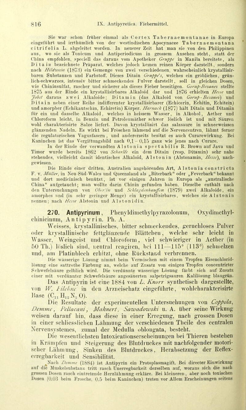 Sie war schon früher einmal als Cortex Tabernaemontanae in Europa eingeführt und irrthümlich von der westindischen Apocynacee Tabernaemontana citrifolia L. abgeleitet worden. In neuerer Zeit hat man sie von den Philippinen aus, wo sie als Tonicum iind Antiperiodicum in grossem Ansehen steht, statt der China empfohlen, speciell das daraus vom Apotheker Gruppe in Manila bereitete, als D i t a i n bezeichnete Präparat, welches jedoch keinen reinen Körper darstellt, sondern nach Hildwein (187d) ein Gemenge von zwei verschiedenen, wahrscheinlich krystallisir- baren Substanzen und Farbstoff. Dieses Ditain Gruppe’welches ein gröbliches, grün- lich-schwarzes, intensiv bitter schmeckendes Pulver darstellt, soll in gleichen Dosen, wie Chininsulfat, rascher und sicherer als dieses Fieber beseitigen. Gorup-Besanez stellte 1875 aus der Rinde ein krystallisirbares Alkaloid dar und 1876 erhielten Hesse und Jobst daraus zwei Alkaloide: Di tarn in (das Alkaloid von Gorup-Besanez) und Ditain neben einer Reihe indifferenter krystallisirbarer (Echicerin, Echitin, Echitein) und amorpher (Echikaufschin, Echiretin) Körper. Harnack (1877) hält Ditain und Ditamin für ein und dasselbe Alkaloid, welches in heissem Wasser, in Alkohol, Aether und Chloroform leicht, in Benzin und Petroleumäther schwer löslich ist und mit Säuren wohl chai’akterisirte Salze liefert. Davon krystallisirt das salzsaure in schneeweissen glänzenden Nadeln. Es wirkt bei Fröschen lähmend auf die Nervencentren, lähmt ferner die regulatorischen Vagusfasem , und andererseits besitzt es auch Curarewirkung. Bei Kaninchen ist das Vergiltungsbild nach 0,1-0,15 ganz wie jenes nach Curare. In der Rinde der verwandten A 1 stonia spectabilis R. Brown auf Java und Timor wurde bereits 1862 von Scharlee ein dem Ditain (resp. Ditamin) sehr nahe stehendes, vielleicht damit identisches Alkaloid, Alstonin (Aistonamin, Hesse), nach- gewiesen. Die Rinde einer dritten, Australien angehörenden Art, A Istonia constri cta F. V. Müller, in Neu-Süd-Wales und Queensland als „Biterbark“ oder „Feverbark“ bekannt und dort medicinisch benützt, ist vor einigen Jahren in Europa als „australische China“ aufgetaucht; man wollte darin Chinin gefunden haben. Dieselbe enthält nach den Untersuchungen von Obn-Hn und Schlagdenhauffen (1879) zwei Alkaloide, ein amorphes und (in sehr geringer Menge) ein kr3'stallisirbares, welches sie Alstonin nennen; nach Hesse Alstonin und Alston idin. 270. Antipyrinum, Plienyldimetliylpyrazolonum, Oxydimetliyl- cliinicimim, A n t i p y r i n. Pb. A. Weisses, krystallinisches, bitter scbnieckendes, ^■erucbloses Pulver oder krystalliniscbe fettglanzeiide Blättcbeii, welcbe sehr leicbt in AV asser, Weingeist und Cbloroforin, viel scbwieriger in Aetber (in 50 Tb.) löslicb sind, neutral reagiren, bei 111—115° (113°) scbnielzen nnd, am Platinblecb erbitzt, ebne Ktickstand verbrennen. Die wässerige Lösung nimmt beim Vermischen mit einem Tropfen Eisenchlorid- lösung eine sattrothe Färbung an, welche auf Zusatz von einigen Tropfen concentrirter Schwefelsäure gelblich wird. Die verdünnte wässerige Lösung färbt sich auf Zusatz einer mit verdünnter Schwefelsäure angesäuerten salpetrigsauren Kalilösung blaugrün. Das Antipyrin ist eine 1884 von L. Knurr syntbetiscb dargestellte, von W. Jrilehne in den Arzneisebatz eingefübrte, woblebarakterisirte Base (C11H12N2O). Die Resultate der experimentellen Untersuebungen von Coppola., Demme, Pellacani, Mahnert, Sawadowski u. A. über seine Wirkung weisen darauf bin, dass diese in einer Erregung, nach grossen Dosen in einer schliesslicben Labmung der verschiedenen Tbeile des centralen Nervensysteines, zumal der Medulla oblongata, besteht. Die wesentlichsten Intoxicationserscbeinungen bei Tbieren bestehen in Krampten und Steigerung des Blutdruckes mit nachfolgender motori- scher Lähmung, Sinken des Blutdruckes, Herabsetzung der Reflex- erregbarkeit und Sensibilität. ^Nach Demme (1884) ist Antipyrin ein Protoplasmagift. Bei directer Einwirkung auf die Muskelsubstanz tritt rasch Unerregbarkeit derselben auf, woraus sich die nach grossen Dosen rasch eintretende Herzlähmung erkläre. Bei kleineren , aber noch toxischen Dosen (0,03 beim Frosche. 0,5 beim Kaninchen) treten vor Allem Erscheinungen seitens