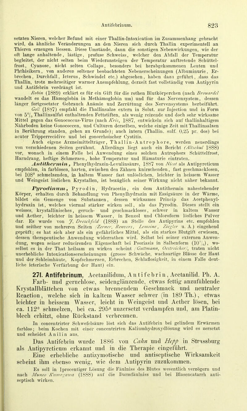 setzten Nieren, welcher Befund mit einer Thallin-Intoxication iin Zusammenhang gebracht wird, da ähnliche Veränderungen an den Nieren sich durch Thallin experimentell an Thieren erzeugen Hessen. Diese Umstände, dann die sonstigen Nebenwirkungen, wie der oft lange anhaltende, lästige, profuse Schweiss, welcher den Abfall der Temperatur begleitet, der nicht selten beim Wiederansteigen der Temperatur auftretende Schüttel- frost, Cyanose, nicht selten Collaps, besonders bei herabgekommenen Leuten und Phthisikern, von anderen seltener beobachteten Nebenerscheinungen (Albuminurie, Er- brechen , Durchfall, Icterus, Schwindel etc.) abgesehen, haben dazu geführt, dass das Thallin, trotz mehrseitiger warmer Anempfehlung, derzeit fast vollständig vom Antipyrin und Antifebrin verdrängt ist. Robin (1889) erklärt es für ein Gift für die rothen Blutkörperchen (nach Brouardel wandelt es das Hämoglobin in Methämoglobin um) und für das Nervensystem, dessen länger fortgesetzter Gebrauch Anämie und Zerrüttung des Nervensystems berbeiführt. GoU (18S7) empfahl die Thallinsalze extern in Solut. zur Injection und in Form von 5°/o Thallinsulfat enthaltenden Fettstiften, als wenig reizende und doch sehr wirksame Mittel gegen das Gonococcus-Virus (nach Kris^ 1887, entwickeln sich auf thallinhaltigem Nährboden keine Gonococcen, und Culturen derselben, welche einige Zeit mit Thallinsalzen in Berührung standen, gehen zu Grunde); auch intern (Thallin. sulf. 0,25 pr. dos) bei acuter Tripperrecidive und bei gonorrhoischer Cystitis. Auch eigene Arzneimittelträger, Thallin-Antrop höre, werden neuerdings von verschiedenen Seiten gerühmt. Allerdings liegt auch ein Bericht (Altschul 1888) vor, wonach in einem Falle bei Anwendung eines solchen Antrophors Schüttelfrost, Harndrang, heftige Schmerzen, hohe Temperatur und Hämaturie eintraten. Antithermin, Phenylhydrazin-Levulinsäure, 1887 von Nicot &\s Antipyreticum empfohlen, in farblosen, harten, zwischen den Zähnen knirschenden, fast geschmacklosen, bei 108® schmelzenden, in kaltem Wasser fast unlöslichen, leichter in heissem Wasser und Weingeist löslichen Krystallen, ist bezüglich seiner Wirkung nicht näher bekannt. Pyrodinuni, Pyrodiu, Hydracetin, ein dem Antithermin nahestehender Körper, erhalten durch Behandlung von Phenylhydrazin mit Essigsäure in der Wärme, bildet ein Gemenge von Substanzen, dessen wirksames Princip das Acetphenyl- hydrazin ist, welches viermal stärker wirken soll, als das Pyrodin. Dieses stellt ein weisses, krystallinisches, geruch- und geschmackloses, schwer in kaltem Wasser und Aether, leichter in heissem Wasser, in Benzol und ChlorofoiTn lösliches Pulver dar. Es wurde von J. Dreschfeld (1888) an Stelle des Antipyrins etc. empfohlen und seither von mehreren Seiten (Zerner, Renvers, Lemoine, Ziegler u. A.) eingehend geprüft; es hat sich aber als ein gefähi’liches Mittel, als ein starkes Blutgift erwiesen, dessen therapeutische Anwendung widerrathen wird. Selbst bei seiner externen Anwen- dung, wegen seiner reducirenden Eigenschaft bei Psoriasis in Salbenform (10®/o), wo- selbst es in der That heilsam zu wirken scheint i Guttmann, Oestreicher)^ traten nicht unerhebliche Intoxicationserscheinungen (grosse Schwäche, wachsartige Blässe der Haut und der Schleimhäute, Kopfschmerzen, Erbrechen, Schlaflosigkeit, in einem Falle deut- liche icterische Verfärbung der Haut) ein. 271. Antifebrinum, Acetanilidimi, Antifebrin, Acetanilid. Pb. A. Färb- und geruchlose, seidenglänzende, etwas fettig anzufiililende Krystallblättclien von etwas brennendem Gescbmack und neutraler Reaction, welche sich in kaltem Wasser schwer (in 189 Th.), etwas leichter in heissem Wasser, leicht in Weingeist und Aether lösen, bei ca. 112® schmelzen, bei ca. 295® unzersetzt verdampfen und, am Platin- blech erhitzt, ohne Rückstand verbrennen. In concentrirter Schwefelsäure löst sich das Antifebrin bei gelindem Erwärmen farblos; beim Kochen mit einer concentrirten Kaliumhydroxydlösung wird es zersetzt und scheidet Anilin aus. Das Antifebrin wurde 1886 von Cahn und Hepp in Strasslnirg als Antipyreticum erkannt und in die Therapie eingeführt. Eine erhebliche antizymotische und antiseptische Wii’ksamkeit scheint ihm ebenso wenig, wie dem Antipyrin zuzukommen. Es soll in Iprocentiger Lösung die Fäulniss des Blutes wesentlich verzögern und nach Muneo Kumngawa (1888) auf die Darmfäulniss uml bei Blasencatarrh anti- septisch wirken.