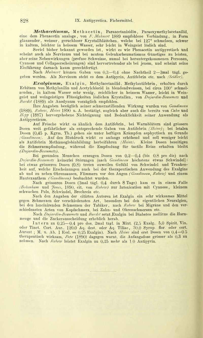 ^lethacetinum, Metbacetin, Paraacetanisidin, Paraoxymethylacetanilid, eine dem Phenacetin analoge , von F. Mahnert 1889 empfohlene Verbindung, in Form glänzender, weisser, geruchloser Krystallblättchen, welche bei 127“ schmelzen, schwer in kaltem, leichter in heissem Wasser, sehr leicht in Weingeist löslich sind. Soviel bisher bekannt geworden ist, wirkt es wie Phenacetin antipyretisch und scheint auch als Nervinum und bei acutem Gelenksrheumatismus Günstiges zu leisten, aber seine Nebenwirkungen (profuse Schweisse, zumal bei heruntergekommenen Personen, Cyanose und Collapserscheinungen) sind hervortretender als hei jenem, und scheint seine Einführung darnach kaum gerechtfertigt. Nach Mahnert können Gaben von 0,3—0,4 ohne Nachtheil 2—3mal tägl. ge- geben werden. Als Nervinum steht es dem Antipyrin, Antifehrin etc. nach (Seidler). E.xalfjinum, Exalgin, Methylacetanilid, Methylantifebrin, erhalten durch Erhitzen von Methylanilin und Acetylchlorid in blendendweissen, bei circa 100“ schmel- zenden, in kaltem Wasser sehr wenig, reichlicher in heissem Wasser, leicht in Wein- geist und weingeistigen Flüssigkeiten löslichen Krystallen, von Dujardin-Beaumetz und Bardet (1889) als Anodynum vorzüglich empfohlen. Ihre Angaben bezüglich seiner schmerzstillenden Wirkung wurden von Gaudineau (1889), Babow, Heinz 1890 u. A. bestätigt, zugleich aber auch die bereits von Cahn und Hepp (1887) hervorgehobene Nichteignung und Bedenklichkeit seiner Anwendung als Antipyreticum. Auf Frösche wirkt es ähnlich dem Antifehrin, bei Warmblütern sind grössere Dosen weit gefährlicher als entsprechende Gaben von .Antifehrin (Heinz)bei letalen Dosen (0,45 p. Kgrm. Th.) gehen sie unter heftigen Krämpfen asphyctisch zu Grunde (Gazidineau). Auf den Blutdruck wirkt es anfangs erhöhend und soll weniger leicht als Antifehrin Methämoglobinbildung herbeiführen (Heinz). Kleine Dosen beseitigen die Schmerzempfindung, während die Empfindung für tactile Beize erhalten bleibt (Dujardin-Beaumetz). Bei gesunden Menschen erzeugen Dosen von 0,2—0,4 (bis 0,8 pro die) nach Dujardin-Beaumetz keinerlei Störungen (nach Gaudineau höchstens etwas Schwindel): bei etwas grösseren Dosen (0,8) treten zuweilen Gefühl von Schwindel und Trunken- heit auf, welche Erscheinungen auch hei der therapeutischen Anwendung des Exalgins ab und zu neben Ohrensausen, Flimmern vor den Augen (Gaudineau, Rabow) und einem Hautexanthem (Gaudineau) beobachtet wurden. Nach grösseren Dosen (3mal tägl. 0,4 durch 8 Tage) kam es in einem Falle (Bokenha7n und Jones, 1890, cit. von Rabow) zur Intoxication mit Cyanose, kleinem schwachen Puls, Schwindel, Brechreiz etc. Nach den Angaben der citirten Autoren ist Exalgin ein sehr wirksames Mittel gegen Schmerzen der verschiedensten Art, besonders bei den eigentlichen Neuralgien, hei den lancinirenden Schmerzen der Tabiker, nach Rabow bei Migräne und den ver- schiedensten Arten von Kopfschmerz, bei Zahn- und Ohrenschmerzen etc. Nach Dujardin-Beaumetz und Bai-det setzt Exalgin bei Diabetes mellitus die Harn- menge und die Zuckerausscheidung erheblich herab. Intern zu 0,25—0,4 pro dos. 2mal tägl. in Mixt. (2,5 Exalg., 5,0 Spirit. Vin. oder Tinct. Gort. Aur., 120,0 Aq. dest. oder Aq. Tiliae, 30,0 Syrup, flor. oder cort. Aurant ; M. u. Ab. 1 Essl. = 0,25 Exalgin). Nach Heinz sind erst Dosen von 0,4—0 5 therapeutisch wirksam, Pope (1890) dagegen warnt, die Anfangsdose grösser als 0,3 zu nehmen. Nach Rabow leistet Exalgin zu 0,25 mehr als 1,0 Antipyrin.