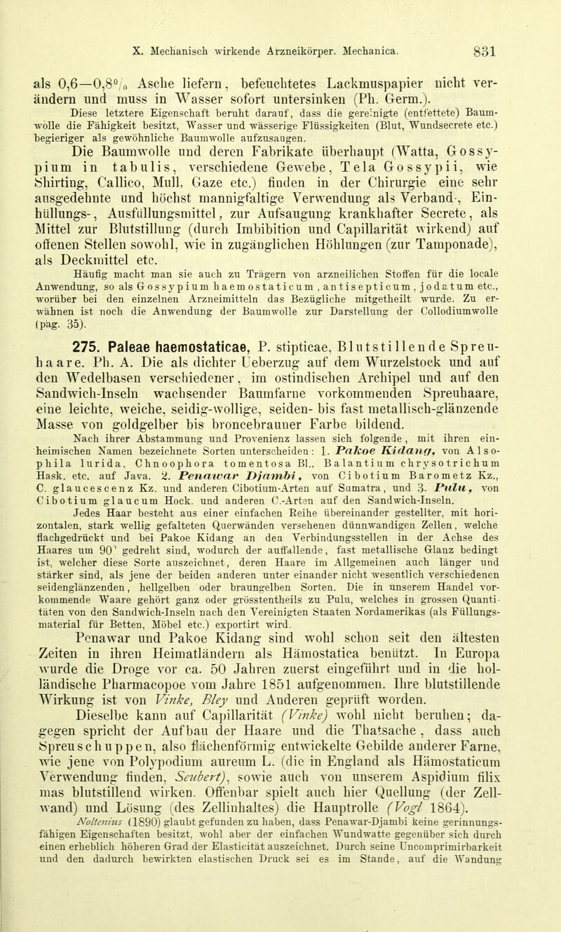 als 0,6—0,8“ n Asche liefern, befeuchtetes Lackmuspapier nicht ver- ändern und muss in Wasser sofort untersinken (Ph. Germ.). Diese letztere Eigenschaft beruht darauf, dass die gereinigte (enti'ettete) Baum- wolle die Fähigkeit besitzt, Wasser und wässerige Flüssigkeiten (Blut, Wundsecrete etc.) begieriger als gewöhnliche Baumwolle aufzusaugen. Die Baumwolle und deren Fabrikate überhaupt (Watta, Gossy- pium in tahulis, verschiedene Gewebe, Tela Gossypii, wie yhirting, Callico, Mull, Gaze etc.) finden in der Chirurgie eine sehr ausgedehnte und höchst mannigfaltige Verwendung als Verband-, Ein- hüllungs-, Ausfiillungsmittel, zur Aufsaugung krankhafter Secrete, als Mittel zur Blutstillung (durch Imbibition und Capillarität wirkend) auf offenen Stellen sowohl, wie in zugänglichen Höhlungen (zur Tamponade), als Deckniittel etc. Häufig macht man sie auch zu Trägern von arzneilichen Stoffen für die locale Anwendung, so als Gossypium haemostaticum . antisepticum, jodatum etc., worüber bei den einzelnen Arzneimitteln das Bezügliche mitgetheilt wurde. Zu er- ■w'ähnen ist noch die Anwendung der Baumwolle zur Darstellung der Collodiumwolle (päg. 35). 275, Paleae haemosiaticae, P. stipticae, Blutstillende Spreu- haare. Ph. A. Die als dichter L’eberzug auf dem Wurzelstock und auf den Wedelbasen verschiedener, im ostindischen Archipel und auf den Sandwich-Inseln wachsender Baumfarne vorkommenden Spreuhaare, eine leichte, weiche, seidig-wollige, seiden- bis fast metallisch-glänzende Masse von goldgelber bis broncebrauner Farbe bildend. Nach ihrer Abstammung und Provenienz lassen sich folgende , mit ihren ein- heimischen Namen bezeichnete Sorten unterscheiden: 1. Pakoe Kidauff, von Also- phila lurida. Chnoophora tomentosa Bl., Balantium ehr ys o t r i c hu m Hask. etc. auf Java. ü. Penatvar Pjambi, von Cibotium Barometz Kz., C. glaucescenz Kz. und anderen Cibotium-Arten auf Sumatra, und 3. Pulu, von Cibotium glaucum Hock, und anderen C.-Arten auf den Sandwich-Inseln. Jedes Haar besteht aus einer einfachen Reihe übereinander gestellter, mit hori- zontalen, stark wellig gefalteten Querwänden ver.sehenen dünnwandigen Zellen, welche flachgedrückt und bei Pakoe Kidang an den Verbindungsstellen in der Achse des Haares um 90^ gedreht sind, wodurch der auffallende, fast metallische Glanz bedingt ist, welcher diese Sorte auszeichnet, deren Haare im Allgemeinen auch länger und stärker sind, als jene der beiden anderen unter einander nicht wesentlich verschiedenen seidenglänzenden, hellgelben oder braungelben Sorten. Die in unserem Handel vor- kommende Waare gehört ganz oder grösstentheils zu Pulu, welches in grossen Quanti- täten von den Sandwich-Inseln nach den Vereinigten Staaten Nordamerikas (als Füllungs- material für Betten, Möbel etc.) exportirt wird. Penawar und Pakoe Kidang sind wohl schon seit den ältesten Zeiten in ihren Heimatländern als Hämostatica benützt. In Europa Avurde die Droge vor ca. 50 Jahren zuerst eingeführt und in die hol- ländische Pharmacopoe A Om Jahre 1851 aufgenommen. Ihre blutstillende Wirkung ist von Vinke, Bley und Anderen geprüft worden. Dieselbe kann auf Capillarität (Vinke) wohl nicht beruhen; da- gegen spricht der Aufbau der Haare und die Thatsache , dass auch ISpreuschuppen, also fiächenförmig entwickelte Gebilde anderer Farne, vde jene von Polypodium aureum L. (die in England als Hämostaticum Verwendung finden, Seubert), sowie auch von unserem Aspidium filix nias blutstillend tviiken. Offenbar spielt auch hier Quellung (der Zell- Avand) und Lösung (des Zellinhaltes) die Hauptrolle (Vogl 1864). Noltenius (1890) glaubt gefunden zu haben, dass Penawar-Djambi keine gerinnungs- fähigen Eigenschaften besitzt, wohl aber der einfachen Wund watte gegenüber sich durch einen erheblich höheren Grad der Elasticität auszeichnet. Durch seine Uncomprimirbarkeit und den dadurch bewirkten elastischen Druck sei es im Stande, auf die Wandung