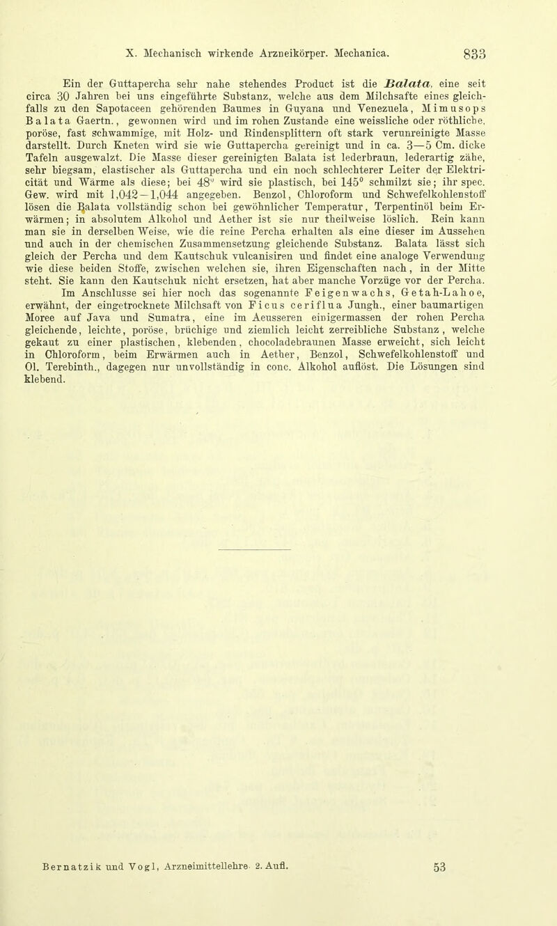 Ein der Guttapercha selir nahe stehendes Product ist die ßalata, eine seit circa 30 Jahren bei uns eingeführte Substanz, welche aus dem Milchsäfte eines gleich- falls zu den Sapotaceen gehörenden Baumes in Guyana und Venezuela, Mimusops B a lata Gaertn., gewonnen wird und im rohen Zustande eine weissliche oder röthliche, poröse, fast schwammige, mit Holz- und Eindensplittem oft stark verunreinigte Masse darstellt. Durch Kneten wird sie wie Guttapercha gereinigt und in ca. 3—5 Cm. dicke Tafeln ausgewalzt. Die Masse dieser gereinigten Balata ist lederbraun, lederartig zähe, sehr biegsam, elastischer als Guttapercha und ein noch schlechterer Leiter desr Elektri- cität und Wärme als diese; bei 48'' wird sie plastisch, hei 145“ schmilzt sie; ihr spec. Gew. wird mit 1,042 — 1,044 angegeben. Benzol, Chloroform und Schwefelkohlenstolf lösen die !^alata vollständig schon bei gewöhnlicher Temperatur, Terpentinöl beim Er- wärmen; in absolutem Alkohol und Aether ist sie nur theilweise löslich. Rein kann man sie in derselben Weise, wie die reine Percha erhalten als eine dieser im Aussehen und auch in der chemischen Zusammensetzung gleichende Substanz. Balata lässt sich gleich der Percha und dem Kautschuk vulcanisiren und findet eine analoge Verwendung wie diese beiden Stofie, zwischen welchen sie, ihren Eigenschaften nach, in der Mitte steht. Sie kann den Kautschuk nicht ersetzen, hat aber manche Vorzüge vor der Percha. Im Anschlüsse sei hier noch das sogenannte Feigenwachs, Getah-Lahoe, erwähnt, der eingetrocknete Milchsaft von Ficus ceriflua Jungh., einer baumartigen Moree auf Java und Sumatra, eine im Aeusseren einigermassen der rohen Percha gleichende, leichte, poröse, brüchige und ziemlich leicht zerreibliche Substanz, welche gekaut zu einer plastischen, klebenden, chocoladebraunen Masse erweicht, sich leicht in Chloroform, beim Erwärmen auch in Aether, Benzol, Schwefelkohlenstoff und Ol. Terebinth., dagegen nur unvollständig in conc. Alkohol aufiöst. Die Lösungen sind klebend. Bernatzik und Vogl, Arzneimittellehre- 2. Aufl. 53