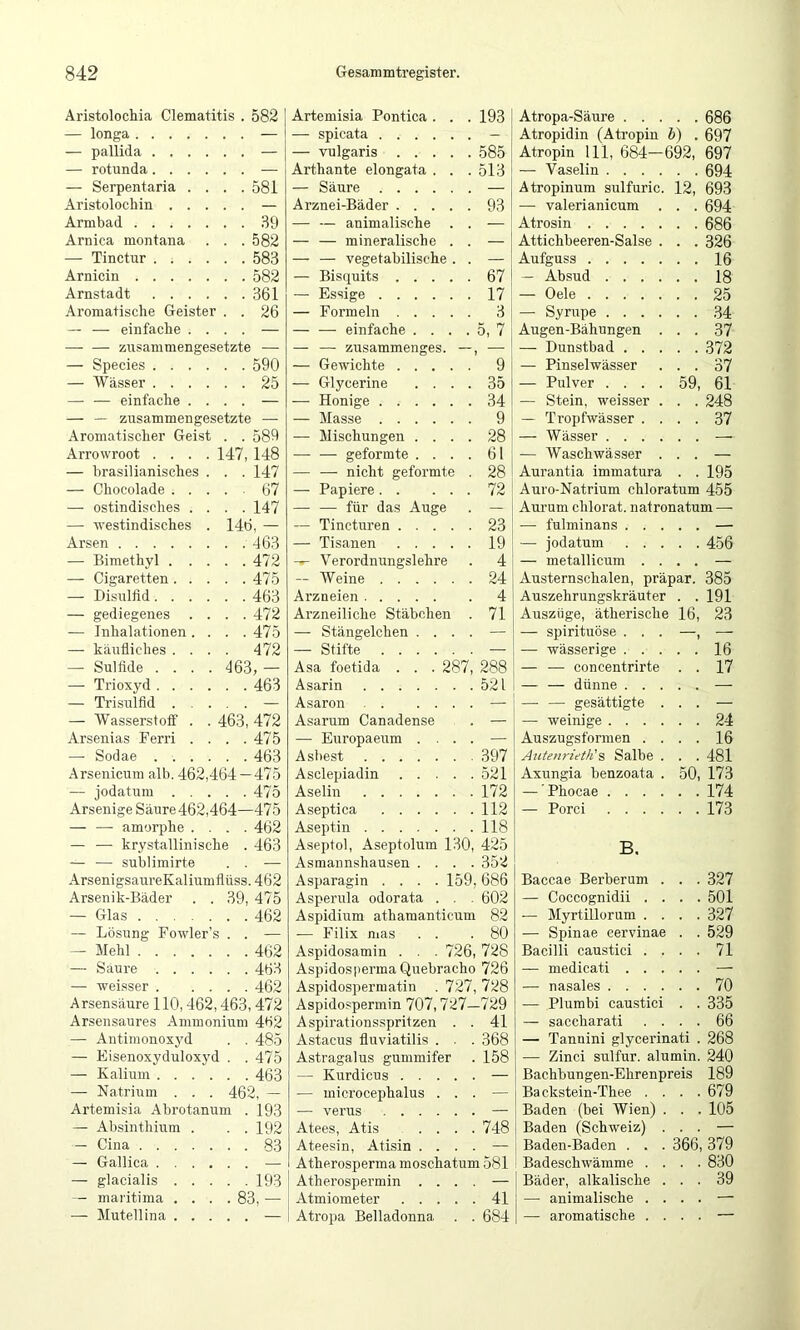 Aristolochia Clematitis . 582 — longa — — pallida — — rotunda — — Serpentaria . . . . 581 Aristolochin — Armbad 39 Arnica montana . . . 582 — Tinctur 583 Arnicin 582 Arnstadt 361 Aromatische Geister . . 26 — — einfache . . . . — — — zTisammengesetzte — Species 590 — Wässer 25 — — einfache . . . . — — — zusammengesetzte — Aromatischer Geist . . 589 Arrowroot .... 147, 148 — brasilianisches . . . 147 — Chocolade 67 — ostindisches . . . . 147 — westindisches . 146, — Arsen — Bimethyl 472 — Cigaretten 475 — Disulfid 463 — gediegenes . . . . 472 — Inhalationen. . . . 475 — käufliches .... 472 — Sulfide .... 463, — — Trioxyd 463 — Trisulfid — — Wasserstoff . . 463, 472 Arsenias Ferri . . . . 475 — Sodae 463 Arsenicum alb. 462,464- -475 — jodatum 475 Arsenige Säure 462,464— -475 — — amorphe . . . . 462 — — krystallinische . 463 — — sublimirte . . — ArsenigsaureKaliumflüss. 462 Arsenik-Bäder . . 39, 475 — Glas 462 — Lösung Fowler’s . . — — Mehl 462 — Saure 463 — weisser 462 Arsensäure 110,462,463,472 Arsensaures Ammonium 462 —• Antiraonoxyd . . 485 — Eisenoxyduloxyd . 475 — Kalium 463 — Natrium . . . 462, — Artemisia Abrotanum 193 — Absinthium . . . 192 — Cina 83 — Gallica — — glacialis 193 — maritima .... 83, — — Muteil ina — Artemisia Pontica . . . 193 — spicata — — vulgaris 585 Arthante elongata . . . 513 — Säure — Arznei-Bäder 93 — — auimalisclie . . — — — mineralische . . — — — vegetabilische . . — — Bisquits 67 — Essige 17 — Formeln 3 — — einfache . . . . 5, 7 — — zusammenges. —, — — Gewichte 9 — Glycerine .... 35 — Honige 34 — Masse 9 — Mischungen .... 28 — — geformte .... 61 — —• nicht geformte . 28 — Papiere 72 — — für das Auge . — — Tincturen 23 — Tisanen 19 — Verordnungslehre . 4 — Weine 24 Arzneien 4 Arzneiliche Stäbchen . 71 — Stängelchen .... — — Stifte — Asa foetida . . . 287, 288 Asarin 521 Asaron — Asarum Canadense . — — Europaeiim .... — Asbest 397 Asclepiadin 521 Aselin 172 Aseptica 112 Aseptin 118 Aseptol, Aseptolum 130, 425 Asmannshausen .... 352 Asparagin .... 159, 686 Asperula odorata . . . 602 Aspidium athamanticum 82 ■— Filix nias . . .80 Aspidosamin . . . 726, 728 Aspidosperma Quebracho 726 Aspidospermatin . 727, 728 Aspidospermin 707,727—729 Aspirationsspritzen . . 41 Astacus fluviatilis . . . 368 Astragalus gummifer . 158 — Kurdicus — — microcephalus ... — — verus — Atees, Atis .... 748 Ateesin, Atisin .... — Atherosperma moschatum 581 Atherospermin .... — Atmiometer 41 Atropa Belladonna . . 684 Atropa-Säure 686 Atropidin (Atropin h) . 697 Atropin 111, 684—692, 697 — Vaselin 694 Atropinum sulfuric. 12, 693 — valerianicum . . . 694 Atrosin 686 Attichbeeren-Salse . . . 326 Aufguss 16 — Absud 18 — Gele 25 — Syrupe 34 Augen-Bähungen ... 37 — Dunstbad 372 — Pinselwässer ... 37 — Pulver .... 59, 61 — Stein, weisser . . . 248 — Tropfwässer .... 37 — Wässer — — Waschwässer ... — Aurantia immatura . .195 Auro-Natrium chloratum 455 Aurum chlorat. natronatum — — fulminans — — jodatum 456 — metallicum .... — Austernschalen, präpar. 385 Auszehrungskräuter . . 191 Auszüge, ätherische 16, 23 — Spirituose . . . —, — — wässerige 16 — ■— concentrirte . . 17 — — dünne — — — gesättigte ... — — weinige 24 Auszugsformen .... 16 Autenrieth'% Salbe . . . 481 Axungia benzoata . 50, 173 — Phocae 174 — Porci 173 B. Baccae Berberum . . . 327 — Coccognidii .... 501 — Myrtillorum .... 327 — Spinae cervinae . . 529 Bacilli caustici .... 71 — medicati — — nasales 70 — Plumbi caustici . . 335 — saccharati .... 66 — Tannini glycerinati . 268 — Zinci sulfur, alumin. 240 Bachbungen-Ehrenpreis 189 Backstein-Thee .... 679 Baden (bei Wien) . . . 105 Baden (Schweiz) ... — Baden-Baden . . . 366,379 Badeschwämme .... 830 Bäder, alkalische ... 39 —• animalische .... — — aromatische .... —