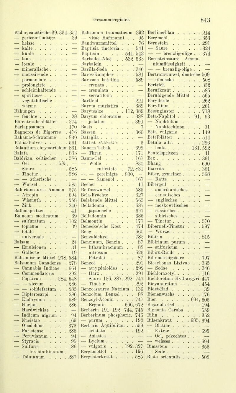 Bäder, caustische 39,334,350 Balsamum traumaticum 292 Berlinerhlau . . ... 214 —• gerbstoffhaltige . . 39 — vitae Hoffmanni . . 95 Bergmehl ... 353 — heisse .... . . Bandwurmmittel . . 76 Bernstein . . . . . .291 — kalte . . — Baptisia tinctoria . . 541 — Säure . . ... 324 — kühle .... . . — Baptisin . ... 541, 542 — — brenzlig-ölige . . 374 — laue . . — Barbados-Aloe . . 532, 533 Bernsteinsaure Ammo- — locale .... . . — Barbaloin . . . . — niumflüssigkeit ... — mineralische . . . . — Bai’illa-Soda . . . . . 346 — — brenzlig-ölige . . — — moussirende . . . . Baros-Kampher . . . . 581 Bertramwurzel, deutsche 509 — permanente . . . . — Barosma betulina . . . 589 — römische . . . . .508 — prolongirte . . . . — — crenata .... . . — Bertrich . . . ... 352 — schleimhaltende . . — crenulata . . . . , Berufkraut . . . . . .585 — Spirituose . . . . . — — serratifolia . . . . Beruhigende Mittel . . 565 — vegetabilische . . . — Bartfeld . . 221 Beryllerde . . . ... 262 — Avarme .... . . Baryta muriatica . . . 389 Beryllium . . . . .261 Bähungen .... . . — Barytsalze . . . 112,389 Besenginster . . ... 718 — feuchte .... . . 28 Baryum chloratum . . 388 Beta-Naphtol . . . 91, 93 Bärentraubenblätter . . 274 — jodatum . . . . . 390 — Naphtolum . . —, — Bärlappsamen . . . . 170 Basis . . 7 — Naphtochinon ... 91 Bagneres de Bigorres . 476 Bassen . . 360 Beta vulgaris . . . 149 Bahama-Schwämme . . 830 Bataglia . . Betelblätter . . ... 514 Bahia-Pulver . . . . . 561 Battist Billroth's . . . 3 Betula alba . . . . 296 Balantium chrysotrichum 831 Bauern-Tabak . . . . 699 — lenta .... . 131, 592 Balata . . 833 — Thran .... . . 171 Beutelspritzen . ... 41 Baldrian, celtischer . . 586 Baum-Oel . . . . . 167 Bex — Oel 585, — — Wolle . . . . . . 830 Bhang .... ... 690 — Säure .... . . 585 — — entfettete . 72,831 Biarrits . . . . . 361 — Tinctur .... . . 586 —, — gereinigte . 830, - Biber, gemeiner . . . .568 — — ätherische . . . — — — Samenöl . . . . 167 — Ratte . . . . . . — Wurzel Baldriansaures Ammo — Atropin . . . — Wismuth . . . —■ Zink Ballonspritzen . . Balneum medicatum — sulfuratum . . —• topicum . . . — totale .... — universale . . Balsam — Emulsionen . . — Gallerte . . . Balsamische Mittel 278 Baisamum Canadense — Cannabis Indicae — Commendatoris — Copaivae . . . 28-J — — siccum — — solidefactum —• Dipterocarpi — Embryonis — Gurjun . . — Hardwickiae — Indicum nigrum — Nucistae . — Opodeldoc — Parisiense — Peruvianum — Styracis . — Sulfuris — — terebinthinatum — Tolutanum . . . 585 375 694 258 240 41 39 102 39 24 31 19 584 278 664 292 548 286 285 286 589 286 94 169 37.3 286 94 95 186 287 Becher .... Beifusswurzel Bela-Ffiicbte . . Belebeude Mittel Belladonna . . . — japanische Belladonnin . . Belmontin . . Benecke’scbe Kost Beng Benzaldebyd . . Benzinum, Benzin — litbanthracinum — nitrosum . . — Petrol ei . . Benzoe .... — atnj'gdaloides — Harz .... — Säure 136, 287 — Tinctur Benzoesaures Natri Benzolum, Benzol Benzoyl-Aconin . — Ecgonin . . Berberin 191, 192, 744, Berberinum phosphoric. — purum Berberis Aquifolium . . — aristata — Asiatica — Lycium — vulgaris . . . 192, Bergamottöl Bergasterkraut .... 292, 666, 11 585 327 565 687 697 686 177 474 660 782 87 83 626 87 291 292 291 747 292 136 88 747 672 745 746 192 559 192 327 196 585 Bibergeil . . . — amerikanisches — canadisches . — englisches — moskowitisches — russisches . . — sibirisches — Tinctur . . . Bibernell-Tinctur — Wurzel . . . Bibirin .... Bibirinum purum — sulfuricum Bibiru-Rinde . . Bibromessigsäure Bicarbonas Lixivae — Sodae . . Bichlorazotyl . Bichloretum Hydrargyri Bicyanuretum — Bidet-Bad . . . Bienenwachs . . Bier Bigarada-Oel . . Bignonia Caroba Bilin Bilsenkraut . . — Blätler . . . — Extract . . . — Oel, gekochtes — weisses . . . Bimsstein . . — Seife .... Biota orientalis . 604 685 570 597 815 797 335 346 116 447 454 39 176 605 194 559 352 694 695 694 353 508