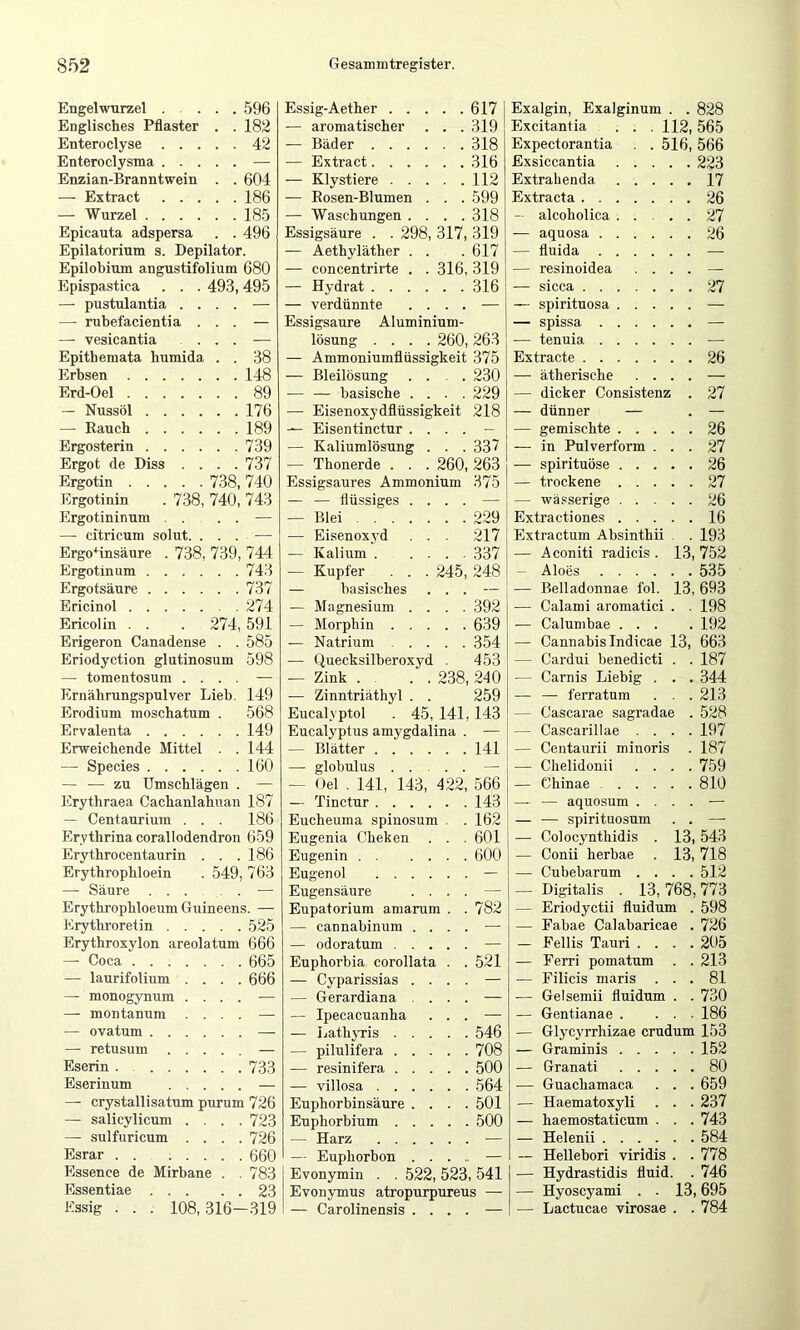 Engelwurzel 596 Essig-Aether 617 i Englisches Pflaster . . 182 — aromatischer . . . 319 ! Enteroclyse 42 — Bäder 318 Enteroclysma — — Extract 316 Enzian-Branntwein . . 604 — Klystiere 112 —- Extract 186 — Eosen-Blumen . . . 599 — Wurzel 185 — Waschungen .... 318 Epicauta adspersa . . 496 Essigsäure . . 298, 317, 319 Epilatorium s. Depilator. — Aethyläther . . 617 Epilobium angustifolium 680 — concentrirte . . 316, 319 Epispastica . . . 493,495 — Hydrat 316 — pustulantia .... — — verdünnte . . . . — — rubefacientia . . . — Essigsäure Aluminium- —• vesicantia .... — lösung .... 260, 263 Epithemata humida . . 38 — Ammoniumflüssigkeit 375 Erbsen 148 — Bleilösung . . . . 230 Erd-Oel 89 -— — basische . . . . 229 — Nussöl 176 — Eisenoxydflüssigkeit 218 — Rauch 189 — Eisentinctur . . . . _ Ergosterin 739 — Kaliumlösung . . . 337 Ergot de Diss . . . . 737 — Thonerde . . . 260, 263 Ergotin 738, 740 Essigsaures Ammonium 375 Ergotinin . 738, 740, 743 — — flüssiges . . . . — Ergotininum . . . . — — Blei 229 — citricum solut. . . . — — Ei.senoxvd . . . 217 Ergo^insäure . 738, 739, 744 — Kalium 337 Ergotinum 743 — Kupfer . . . 245, 248 Ergotsäure 737 — basisches . . . i Ericinol 274 — Magnesium . . . . 392 Ericolin . . . 274, 591 — Morphin 639 Erigeron Canadense . . 585 — Natrium 354 Eriodyction glutinosum 598 — Quecksilberoxyd . 453 — tomentosum . . . . — — Zink . . . 238, 240 Ernährungspulver Lieb. 149 — Zinntriäthyl . . 259 Erodium moschatum . 568 Eucalvptol . 45,141,143 Ervalenta 149 Eucalyptus amygdalina 1 Erweichende Mittel . . 144 — Blätter 141 — Speeies 160 — globulus .... — — — zu Umschlägen . — — Oel . 141, 143, 422 566 Erythraea Cachanlahuan 187 — Tinctur 143 — Centaurium . . . 186 Eucheuma spinosum . 162 i Erythrina corallodendron 659 Eugenia Cheken . . 601 Erythrocentaurin . . . 186 Eugenin 600 Erythrophloein . 549 763 Eugenol — — Säure . ... . — Eugensäure . . . — Erythrophloeum Guineens. — Eupatorium amarum . 782 Erythroretin .... 525 — cannabinum . . . — Erythroxylon areolatum 666 — odoratum .... — —■ Coca 665 Euphorbia corollata . 521 — laurifolium . . . 666 — Cyparissias . . . — — monogynum . . . — — Gerardiana . . . — — montanum . . . — — Ipecaeuanha . . — — ovatum — — Lathyris .... 546 — retusum .... — — pilulifei’a .... 708 Eserin . 733 — resinifera .... 500 Eserinnm .... — — villosa 564 —■ crystallisatum purum 726 Euphorbinsäure . . . 501 — salicylicum . . . 723 Euphorbium .... 500 — sulfuricum . . . 726 — Harz — Esrar ...... 660 — Euphorbon . . . — Essence de Mirbane . 783 Evonymin . . 522, 523, 541 Kssig 108, 316-819 Carolinensis Exalgin, Exalginum . . 828 Excitanfia . . . 112,565 Expectorantia . . 516, 566 Exsiccantia 223 Extrahenda 17 Extracta 26 — alcoholica 27 — aquosa 26 — fluida — — resinoidea .... — — sicca 27 — spirituosa — — spissa — — tenuia — Extracte 26 — ätherische .... — — dicker Consistenz . 27 — dünner — . — — gemischte 26 -— in Pulverform ... 27 — spirituöse 26 — trockene 27 — wä.«serige 26 Extractiones 16 Extractum Ahsinthii . . 193 — Aconiti radicis . 13, 752 — Aloes 535 — Belladonnae fol. 13, 693 — Calami aromatici . . 198 — Calumbae ... . 192 — Cannabis Indieae 13, 663 — Cardui henedicti . . 187 — Carnis Liebig . . . 344 — — ferratum . . . 213 — Cascarae sagradae . 528 — Cascarillae .... 197 — Centaurii minoris . 187 — Chelidonii .... 759 — Chinae 810 — — aquosum .... — — — spirituosum . . — — Colocynthidis . 13,543 — Conii herbae . 13, 718 — Cubebarum .... 512 — Digitalis . 13, 768,773 — Eriodyctii fluidum . 598 — Fabae Calabaricae . 726 — Fellis Tauri .... 205 — Ferri pomatum . . 213 — Eilicis maris ... 81 — Gelsemii fluidum . . 730 — Gentianae . ... 186 — Glycyrrhizae crudum 153 — Graminis 152 — Granati 80 — Guachamaca . . . 659 — Haematoxyli . . . 237 — haemostaticum . . . 743 — Helenii 584 — Hellebori viridis . . 778 — Hydrastidis fluid. . 746 — Hyoscyami . . 13,695 — Lactucae virosae . . 784