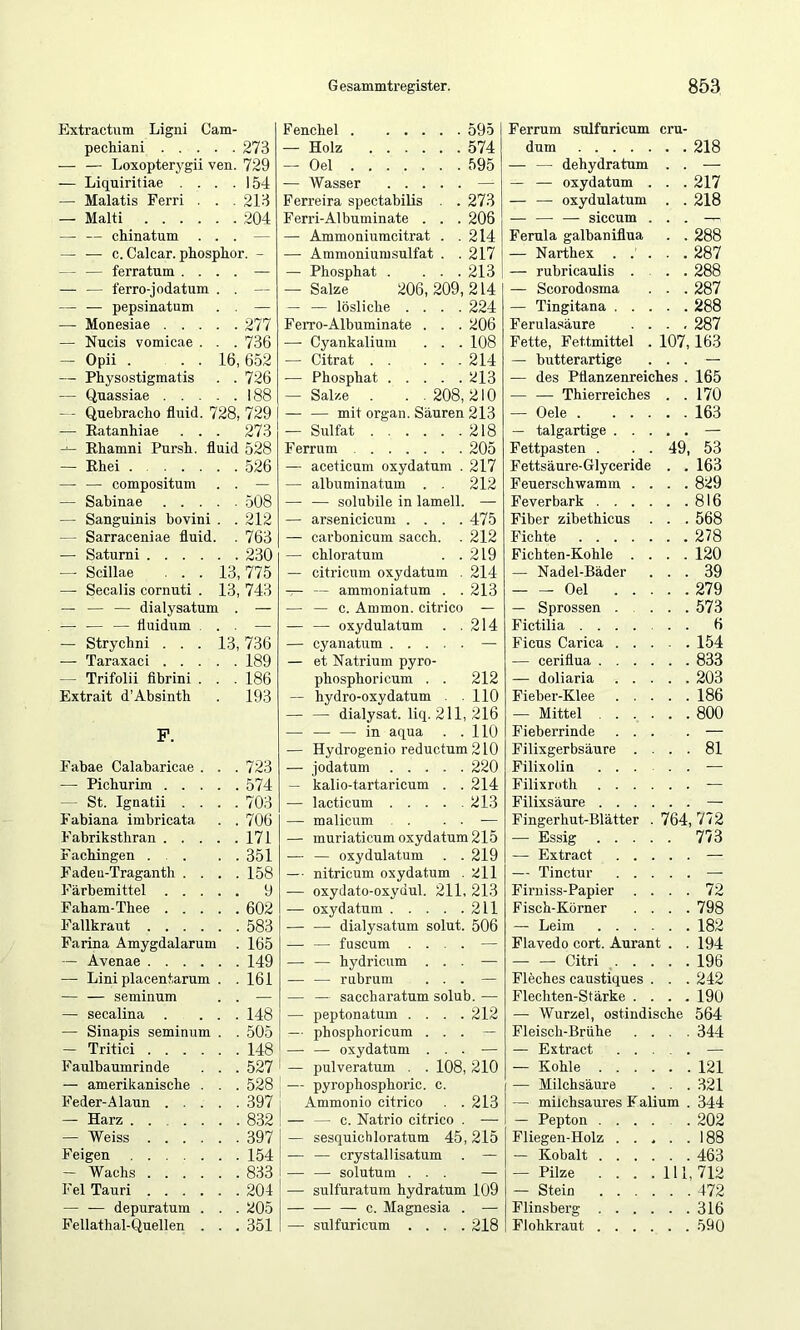 Extractnm Ligni Cam- F enchel 595 pechiani . . . . 273 — Holz 574 — — Loxopterygii ven. 729 — Oel 595 — Liquiritiae . . . 154 —■ Wasser — — Malatis Ferri . . 213 Ferreira spectabilis . . 273 — Malti .... . . 204 Ferri-Albuminate . . . 206 — — chinatum . — — Ammoniumcitrat . . 214 — — c. Calcar, phosphor. - — Ammoniumsulfat . . 217 — — ferratum . . . . — Phosphat . . . . 213 — — ferro-jodatum . . — Salze 206,209,214 — — pepsinatum . . — — — lösliche . . . . 224 — Monesiae . . . . .277 Ferro-Albuminate . . . 206 — Nucis vomicae . . . 736 — Cyankalium . . . 108 — Opii . . . 16, 652 — Citrat 214 — Physostigmatis . . 726 — Phosphat 213 — Quassiae . . . . . 188 — Salze . . . 208, 210 - - Quebracho fluid. 728, 729 — — mit organ. Säuren 213 — Eatanhiae . . . 273 — Sulfat 218 Ehamni Pursh. fluid 528 Ferrum 205 — Ehei .... . . 526 — aceticum oxydatum . 217 — — compositum . . — — albuminatum . . 212 — Sabinae . . . — — solubile in lamell. — — Sanguinis bovini . . 212 — arsenicicum . . . . 475 — Sarraceniae fluid . 763 — carbonicum sacch. 212 — Satumi .... . . 230 — chloratum . . 219 —• Scillae . . . 13, 775 — citricum oxydatum . 214 — Secalis cornuti . 13, 743 — — ammoniatum . . 213 — — — dialysatum . — — — c. Ammon, citrico — — — — fluidum . . — — — oxydulatum . . 214 — Strychni . . . 13, 736 — cyanatum — — Taraxaci . . . . . 189 — et Natrium pyro- — Trifolii fibrini . . . 186 phosphoricum . . 212 Extrait d’Absinth . 193 — hydro-oxydatum . 110 — — dialysat. liq. 211, 216 F. — — — in aqua . . 110 — Hydrogenio reductum2l0 Fabae Calabaricae . . . 723 — jodatum 220 — Pichurim . . . . . 574 — kalio-tartaricum . 214 — St. Ignatii . . . . 703 — lacticum .... 213 Fabiana imbricata . . 706 — malicum . — Fabriksthran . . . . . 171 — muriaticum oxydatum 215 F achingen . . . 351 — — oxydulatum . 219 Fadeu-Traganth . . . . 158 — nitricum oxydatum 211 Färbemittel . . . . . 9 .— oxydato-oxydul. 211, 213 Faham-Thee . . . . . 602 — oxydatum 211 Fallkraut .... . . 583 — — dialysatum solut. 506 Farina Amygdalarum . 165 — — fuscum . . . . — — Avenae .... . . 149 — — hydricum . . — — Lini placentarum . . 161 — — rubrum . . — — — semiimm . . — — saccharatum solub. — — secalina . . 148 — peptonatum . . . . 212 — Sinapis seminum . . 505 — phosphoricum . . — — Tritici .... . . 148 — — oxydatum . . — Faulbaumrinde . . 527 1 _ pulveratum . . 108, 210 — amerikanische . . . 528 I nvrophosphoric. c. Feder-Alaun . . . . . 397 Ammonio citrico 213 — Harz . . 832 — — c. Natrio citrico — — Weiss .... . . 397 — sesquichloratum 45, 215 Feigen . . 154 — — crystallisatum — — Wachs .... . . 833 — — solutum . . . — Fel Tauri .... . . 204 — sulfuratum hydratum 109 — — depuratum . . . 205 — — — c. Magnesia — Fellathal-Qnellen . . . 351 — sulfuricum . . . 218 Ferrum dum sulfuricum cru- 107 49 — — dehydratum — — oxydatum — — oxydulatum — — — siccum Ferula galbaniflua — Narthex . . , — rubricaulis . — Scorodosma — Tingitana . . Ferulasäure . , Fette, Fettmittel — butterartige — des Pflanzenreiches — — Thierreiches — Oele . — talgartige Fettpasten . Fettsäure-Glyceride Feuerschwamin Feverbark . . Fiber zibethicus Fichte . . . Fichten-Kohle — Nadel-Bäder Oel — Sprossen Fictilia . . Ficus Carica — ceriflua . — doliaria Fieber-Klee — Mittel Fieberrinde Filixgerbsäure Filixolin Filixroth Filixsäure Fingerhut-Blätter — Essig . — Extract — Tinctur Firniss-Papier Fisch-Körner — Leim Flavedo cort. Aurant — — Citri . . Fleches caustiques Flechten-Stärke . — Wurzel, ostindische Fleisch-Brühe — Extract — Kohle . — Milchsäure — milchsaures Faliu — Pepton , Fliegen-Holz — Kobalt — Pilze — Stein Plinsberg Flohkraut 218 217 218 288 287 288 287 288 287 163 165 170 163 53 163 829 816 568 278 120 39 279 573 6 154 833 203 186 800 81 764, 772 773 72 798 182 194 196 242 190 564 344 121 321 344 202 188 463 , 712 472 316 590