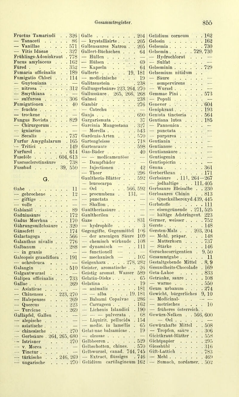 Fructus Tamarindi . 326 Galle 204 — Tanaceti . . . . 86 — krystallisirte. . . . 205 — Vanillae . . . . 571 Gallensaures Natron . . 205 — Vitis Idaeae . . . 327 Gallert-Büchschen . . . 64 Frühlings-Adoniskraut . 778 — Hüllen — Fucus amylaceus . . 162 — Hülsen . . . . ' . . 69 Füred . . . . . 352 — Kapseln . . . . 64 Fumaria officinalis . 189 Gallerte 19, 181 Fumigatio Chlori . . 114 — medicinische . . . 19 — Guytoniana . . . — Galitzenstein ... 238 T- nitrosa . . . 312 Gallusgerbsäure 223,264,270 — Smythiana . . . — Gallussäure. 265, 266, 268 •— sulfurosa . . . . 306 Galmei 238 Fumigationen . . . . 40 Ganibir 276 — feuchte .... . — — Catechu . . . . . — — trockene . . . . — Ganja 690 Fungus Bovista . '. . 829 Gargarismata . . . . . 37 — Chirurgorum . . . — Garcinia Mangostana 327 — igniarius , . . . — Morelia 543 •—• Secalis .... . 737 Gardenia-Arten . . . . 570 Furfur Amygdalarura . 165 Gartengleisse 718 — Tritici .... . 149 Gartenraute . . . . . 598 Furfurol . 614 Gas-Bäder 40 Fuselöle ..... 604, 613 — — medicamentöse . — F uscosclerotinsäure . 738 — Dampfbäder . . . . — Fussbad G. 39, 550 — Injectionen . . . . -— Theer Gaultheria-Blätter . . . — leucocarpa . . . . 42 296 592 Gabe . 11 — Oel . ... 566, 592 — gebrochene . . . 12 — procumbens . . 131, — — giftige .... . — punctata — -— volle . — Shallon — Gabianöl . 89 Gaultheriasäure . . . . — GadUinsäure . . . . 172 Gaultherilen — Gadus Morrhua . . . 170 Gaze 831 Gährungsmilclisäure . 320 — hydrophile . . . . 3 Gänsefett .... . 174 Gegengifte, Gegenmittel 106 Galactagoga . . . 566 — der arsenigen Säure 109 Galanthus nivalis . . 776 — chemisch wirkende . 108 Galbanum .... . 288 — dynamisch — . . 111 — in granis . . — — functioneil — . . — Galeopsis graudiflora . . 191 — mechanisch — . . 107 -— ochroleuca . . . Geigenharz .... ^78, 282 Galangin ... . 510 Geister, aromatische . . 26 Galgantwurzel . . . Geistig aromat. Wasser 589 Galipea officinalis . . 733 Gelatin-Disks 65 Gallae 269 Gelatina 19 — Asiaticae . . . — — animalis 181 — Chinenses . . . 223, 270 — — alba . . . . 19, 181 — Halepenses . . . 269 — Balsami Copaivae . 286 — Quercus . . . . 223 — Carrageen . . . . 162 — Turcicae . . 269 — Lichenis Islandici . 190 Galläpfel, Gallen . . — •— — — pulverata . . 68 — alepische . . . . — — Liquirit. pellucida . 154 — asiatische . . . — — medic, in lamellis . 65 —■ chinesische . . . 270 Gelatinae balsamicae . . 19 — Gerbsäure . 264, 265, 680 — oleosae — Istrianer . . . 270 Gelbbeeren 529 — V. Morea . . . — Gelbschotten, chines. 570 — Tinctur .... . Gelbwurzel, canad. 744, 745 —■ türkische . . . 246, 269 — Extract, flüssiges 746 — ungarische . . . 270 Gelidium cartilagineum 162 Gelidium corneum . . 162 Gelosin . . 162 Gelsemia . . 730 Gelsemin 729, 730 — Hydrochlorat . . . — — Sulfat .... . . Gelseminin .... . . 729 Gelsemium nitidum — Säure .... . . — — sempervirens . . — — Wurzel . . . . . . Gemmae Pini . . . . . 573 — Populi . . . . ■. . — Genever . 604 Genipkraut.... . . 193 Genista tinctoria . . . 564 Gentiana lutea . . . . 185 — Pannonica. . . , . — — punctata . — purpurea . . . Gentianin . . . . . . - - Gentianose .... . . Gentiansäure . . . . Gentiogenin . . . . .' — Gentiopicrin . . . Genua . .... . . 361 Gerberthran . . . . . 171 Gerbsäure .111, 264—267 — jodhaltige . . . 111,405 Gerbsäure Bleisalbe . . 230 Gerbsaures Chinin . .813 — Quecksilberoxyd.439, 445 Gerbstoffe . . . . . 111 — eisengrünende . 271, 525 — hältige Adstringent. 223 Germer, weisser . . . .752 Gerste . 148 Gersten-Malz . . . 203, 204 — Mehl, präpar. . . . 148 — Mutterkorn . . . . 737 — Stärke , . . . . . 146 Geruchscomgentien . 9,50 Gesammtgabe 11 Gestaltgebende Mittel . 8,9 Gesuiidheits-Chocolade . 169 Geta-Lahoe .... . 833 Getränke, saure . . . . 108 — warme . 550 Geum urbanum . . . . 274 Gewicht, bürgerliches 9, 10 — Medicinal- . . _ — metrisches . . . . 10 — früheres Österreich. Gewürz-Nelken . . 566. 600 — Oel — Gewürzhafte Mittel . . 508 — Tropfen, sau.e . . . 306 Gichtkraut-Blätter . . . 558 Gichtpapier .... . 295 Giesshübl . 316 Gift-Lattich .... . 783 — Mehl . 469 ■— Sumach, nordamer. . 502