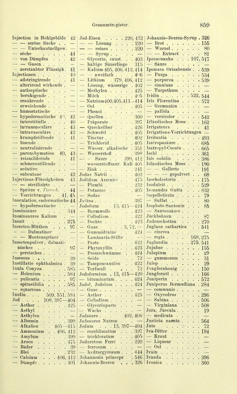 42 44 42 41 40 41 4 Injection in HoMgebilde seröse Säcke — — Unterhautzellgew — söche . . — von Dämpfen — — Gasen . . . — zerstäubter Fliissi Injectionen . . . — adstringirende -- alterirend wirkende — antiseptiscbe — beruhigende . . — ernährende . . — erweichende . . — hämostatische . — hypodermatische — interstitielle . . — intramusculäre — intravasculäre . — krampfstillende — lösende . . . — neutral isirende — parenchymatöse — reizmildernde . — schmerzstillende — sedative . . — subcutane . . 1 njections-Flüssigkeiten ~ — sterilisirte . . — Spritze v. Tier sch. — Vorrichtungen . .41, 45 Inoculation, endermatische 44 — hypodermatische . . — Inosinsäure . . . Inosinsaures Kalium Inosit Insecteii-Blüthen . . — — Dalmatiner — — Montenegriner Insectenpulver, dalmat nisches . — persisches 40 509 108, Insessus Instillatio ophthalmica Inula Conyza — Helenium — pulicaria — spiraeifolia — squarrosa Inulin . . . Jod . . . — Aether . —• Aethyl . —• Aethylen — Albumin — Alkalien — Ammonium — Amylum — Arsen . — Bäder . — Blei . . —• Calcium — Dämpfe . 42 40 43 42 41 43 41 42 43 44 344 275 97 97 39 39 585 584 97 585 551, 584 397—404 , 425 . 399 405—415 406, 412 . . 399 . . 475 . . 39 . 232 406, 412 . .401 .Tod-Eisen . . . .220,412 — — Lösung .... 220 — — reines 220 Syrup . . . . — — Glycerin, caust. . . 403 — hältige Säuerlinge 315 — Kalium 405,406, d 12,414 — — zweifach . . . . 4n6 — Lithium . 379, 406, 412 — Lösung, wässerige . 402 — Methylen 425 — Milch 45 — Natrium400,405,411-414 Oel Phenol (^iuellen . 405 ’ 360 — Präparate . . . . . 397 Irländisches Moos . ■ 162 — Quecksilber . . . 426 Irrigateuis • 41 — Schwefel . . . . . 405 Irrigations-Vorrichtungen — - Tinctur . . . . 402 Irritantia .... • 493 — Trichlorid . . . . 405 Isatropasäure . . . 685 — Wässer, alkalische . 351 Isatropyl-Coca'in . . • 665 — Wasserstoff . . . 398 Ischl — - Säure . . . 399, 412 Isis nobilis . . . wasserstoffsaur. Kali 405 Isländisches Moos . • 190 — Zink . . 241 — — Gallerte . 191 Jodas Natrii . , . . . 402 — — — gepulvert . 68 Jodidnm Arsenici . . . 475 Isocholesterin . , . . 175 — Plumbi . 232 Isodulcit . 529 — Potassae . , , . 405 Isanandra Gutta . • 832 — Sodae . . . — Isopellotierin . . . . 79 Jo'lina . . 397 — Sulfat ... . 80 Jodoform . 13,415—424 Isophoto-Santonin . . 85 — Baumwolle . . . . 423 — Santonsäuie . . — Collodium . . . Juckbohnen . . . . 87 — Dochte . . . . . . 423 Judenschotten . . . 270 — Gaze . . . 3, 72, - Juglans cathartica . 541 — Gummidrains . . 424 — cinerea .... — — Laniinaria-Stifte . . — — regia .... 168, 275 — Paste . . 422 Juglandin .... 275.541 — Phytoxyllin . . . . 423 Jujubae . 155 — Pressschwämme , . 424 Julapium . . . . . 29 — Seide .... . . 72 — gummosum . . . 31 — Tamponcanülen . . 422 Julep ...... . 29 — Torfmull . . . 72 J iingfernhonig . . . 150 .Jodoformium . 13, 415—420 Jungfernöl .... . 166 — bituminatum . . . . 424 Juniperin . . . . . 572 Jodol, Jodolum . . . .424 Juniperus Bermudia na . 284 — Gaze . . — communis . . . , — Aether .... . . 425 — Oxycednis . . .296 — Collodium . . . . . — Sabina .... . 506 — Glycerinpaste . . . — — Virginiana . . . 508 -- Wachs . . . . . . Jura, Juscula. . . . 19 .Todsäure ... 402, 406 — medicata . . . Jodsaures Natron . . . — Justicia nasuta . . . 564 Jodum ... 13, 397-404 Jute . 72 — resublimatum . . . 397 Iva-Bitter .... . 194 — trichloratum . . 405 — Kraut .... — Joduretum Ferri . . . 220 — Liqueur . . . . — ferrosum . . . . . — — Oel . — hvdrargyrosum . . . 444 Ivain Johannesia princeps . . 546 Ivanda . 396 Johannis-Beeren . . . 326 Ivonicz ..... . 360 107 J ohannis-Beeren-Syrup — Brot . . . — Wurzel . . — — Extract Ipecacuanha . — Säure . . Ipomaea Orizabens — Purga . . — p^irpurea . — simulans . — Turpethum Iridin .... Iris Florentina — Germanica — pallida . . — versicolor . 22 326 155 80 81 517 539 534 539 544 572 542