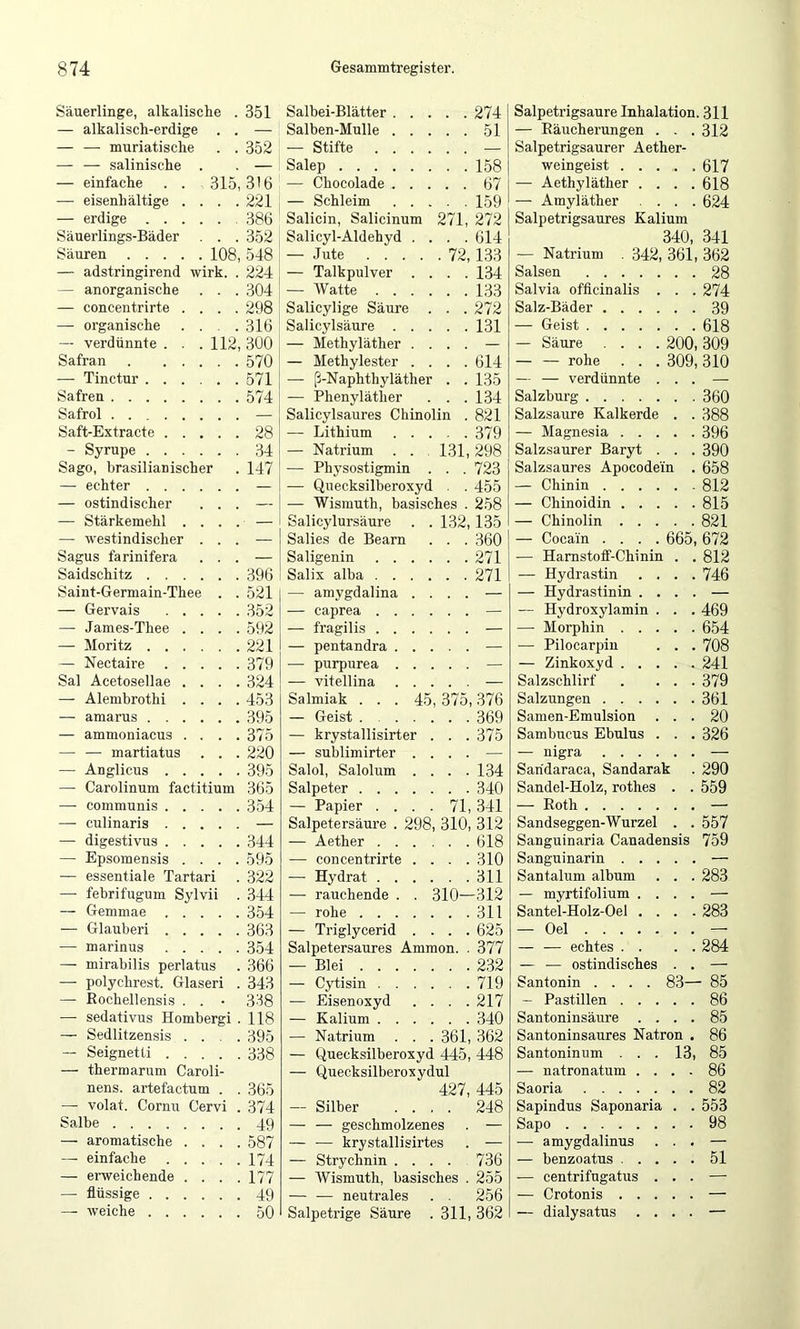 Säuerlinge, alkalische . 351 — alkalisch-erdige . . — — — muriatische . . 352 — — salinische . . — — einfache . . 315,316 — eisenhaltige .... 221 — erdige 386 Säuerlings-Bäder . . . 352 Säuren 108, 548 — adstringirend wirk. . 224 — anorganische . . . 304 — concentrirte .... 298 — organische . . . .316 — verdünnte . . .112,300 Safran 570 — Tinctur 571 Safren 574 Safrol — Saft-Extracte 28 - Syrupe 34 Sago, brasilianischer . 147 — echter — — ostindischer ... — —• Stärkemehl .... — — westindischer ... — Sagus farinifera ... — Saidschitz 396 Saint-Germain-Thee . . 521 — Gervais 352 — James-Thee .... 592 — Moritz 221 — Nectaire 379 Sal Acetosellae .... 324 — Alembrothi .... 453 — amarus 395 — ammoniacus . . . .375 — — martiatus . . . 220 —■ Anglicus 395 — Carolinum factitium 365 —• communis 354 — culinaris — — digestivus 344 — Epsomensis .... 595 — essentiale Tartar! . 322 — febrifugum Sylvii . 344 — Gemmae 354 — Glauber! 363 — marinus 354 — mirabilis perlatus . 366 — polychrest. Glaser! . 343 — Rochellensis . . • 338 — sedativus Hombergi . 118 — Sedlitzensis .... 395 — Seignetti 338 — thermarum Caroli- nens. artefactum . . 365 — volat. Cornu Cervi . 374 Salbe 49 — aromatische .... 587 — einfache 174 — enveichende .... 177 — flüssige 49 —- weiche 50 Salbei-Blätter 274 Salben-Mulle 51 — Stifte — Salep 158 — Chocolade 67 — Schleim 159 Salicin, Salicinum 271, 272 Salicyl-Aldehyd .... 614 — Jute 72,133 — Talkpulver .... 134 — Watte 133 Salicylige Säure . . . 272 Salicylsäure 131 — Methyläther .... — — Methylester .... 614 — ß-Naphthyläther . . 135 — Phenyläther . . . 134 Salicylsaures Chinolin . 821 — Lithium 379 — Natrium . . 131,298 — Physostigmin . . . 723 — Quecksilberoxyd . . 455 — Wismuth, basisches . 258 Salicylursäure . . 132,135 Salies de Bearn . . . 360 Saligenin 271 Salix alba 271 — amygdalina .... — — caprea — — fragilis — — pentandra — — purpurea — — vitellina — Salmiak . . . 45, 375,376 — Geist 369 — krystallisirter . . . 375 — sublimirter .... — Salol, Salolum .... 134 Salpeter 340 — Papier .... 71, 341 Salpetersäui’e . 298, 310, 312 — Aether 618 — concentrirte .... 310 — Hydrat 311 — rauchende . . 310—312 — rohe 311 — Triglycerid .... 625 Salpetersaures Ammon. . 377 — Blei 232 — Cytisin 719 — Eisenoxyd . . . .217 — Kalium 340 — Natrium . . . 361, 362 — Quecksilberoxyd 445, 448 — Quecksilberoxydul 427, 445 — Silber .... 248 — — geschmolzenes . — — — krystallisirtes . — — Strychnin .... 736 — Wismuth, basisches . 255 — — neutrales . . 256 Salpetrige Säure . 311, 362 Salpetrigsaure Inhalation. 311 — Räucherungen . . . 312 Salpetrigsaurer Aether- weingeist 617 — Aethyläther .... 618 — Amyläther .... 624 Salpetrigsaures Kalium 340, 341 — Natrium . 342, 361, 362 Salsen 28 Salvia officinalis . . . 274 Salz-Bäder 39 — Geist 618 — Säure .... 200, 309 — — rohe . . . 309,310 — — verdünnte ... — Salzburg 360 Salzsaure Kalkerde . . 388 — Magnesia 396 Salzsaurer Baryt . . . 390 Salzsaures Apocodem . 658 — Chinin 812 — Chinoidin 815 — Chinolin 821 — Cocain .... 665, 672 — Harnstoff-Chinin . . 812 — Hydrastin .... 746 — Hydrastinin .... — — Hydroxylamin . . . 469 — Morphin 654 — Pilocarpin . . . 708 — Zinkoxyd 241 Salzschlirf . ... 379 Salzungen 361 Samen-Emulsion ... 20 Sambucus Ebulus . . . 326 — nigra — Saridaraca, Sandarak . 290 Sandel-Holz, rothes . . 559 — Roth — Sandseggen-Wurzel . . 557 Sanguinaria Canadensis 759 Sanguinarin — Santalum album . . . 283 — myrtifolium .... — Santel-Holz-Oel .... 283 — Oel — — — echtes . . . . 284 — — ostindisches . . — Santonin .... 83— 85 — Pastillen 86 Santoninsäure .... 85 Santoninsaures Natron . 86 Santoninum . . . 13, 85 — natronatum .... 86 Saoria 82 Sapindus Saponaria . . 553 Sapo 98 —• amygdalinus ... — — benzoatus 51 — centrifugatus ... — — Crotonis — — dialysatus .... —