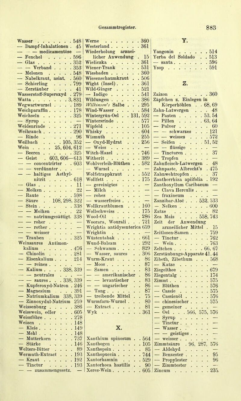 Wasser 548 — Dampf-Inhalationen . 45 — medicamentöse — — Fenchel 596 — Glas 352 — — Verband .... 353 — Melonen 548 — Nabelkraut, asiat. . 560 — Schierling . . . .799 — Zerstäuber .... 41 Wasserstoff-Superoxyd . 279 Watta 3,831 Wegwartwurzel . . . .189 Weichparaffln 178 Weichsein 325 — Syrup — Weidenrinde 271 Weihrauch 290 — Rinde 96 Weilbach .... 105, 352 Wein .... 25,604,612 — Beeren 325 — Geist . 603, 606—613 ■— — concentrirter . . 603 — — verdünnter ... — — — haltiges Aethyl- nitrit 618 — Glas 11 — Molken 22 — Raute 598 — Säure . . 108, 298, 322 — Stein ...... 338 — — Molken .... 22 — — natriumgesättigt. 338 — — roher — — — rother — — — weisser .... — — Trauben 325 Weinsaures Antimon- kalium 476 — Chinolin 281 — Eisenkalium .... 214 — — reines — — Kalium .... 338, 339 — — neutrales ... — saures , . . 338, 339 — Kupferoxyd-Natron . 246 — Magnesium ... 391 — Natriumkalium 338, 339 — Zinnoxydul-Natrium 259 Weissenburg 386 Weisswein, edler . . . 605 Weissföhre 278 Weizen 148 — Kleie 149 — Mehl 148 — Mutterkorn . . . .737 — Stärke . ^ . . . 146 Welters-Bitter .... 89 Wermuth-Extract . . . 193 — Kraut 192 — Tinctur 193 — — Zusammengesetz. — Werne 360 Westerland 361 Wiederholung arznei- licher Anwendung . 15 Wieliczka 361 Wiener-Trank .... 531 Wiesbaden 360 Wiesenschaumkraut . . 506 Wight (Insel) 361 Wild-Ginger 521 — Indigo 541 Wildungen 386 Wilkmson's Salbe . . . 295 Wind-Wasser 584 Wintergrün-Oel . . 131, 592 Wintersrinde . . . . 577 Wipfeld 105 Whisky 604 Wismuth 255 — Oxyd-Hydrat . . . 256 — Weiss — Witch-Hazel 746 Witherit 389 Wohlverleih-Blüthen . . 582 — Wurzel — Wolfstrappkraut . . . 552 Wollfett 175 — gereinigtes .... — — Milch — — rohes — — wasserfreies .... — Wollkrautblumen . . . 160 Wollschweiss 175 Wood-Oil 286 Woorara, Wourali . . . 721 Wrightia antidysenterica 659 Wrightin — Wüsten tabak 661 Wund-Balsam .... 292 — Schwamm 829 — Wasser, saures . . 306 Wurm-Kraut 86 — Moos 87 — Samen 83 — — amerikanischer . 86 — — levantischer . . 83 — — ungarischer . . 86 — Tang 87 — treibende Mittel . . 75 Wurmfarn-Wurzel ... 80 — Extract 81 Wyk 361 X. Xanthium spinosum . . 564 Xanthogen 105 Xanlhopsin 85 Xanthopuccin 744 Xantorharanin .... 529 Xantorhoea hastilis . . 90 Xeres-Wein 605 Y. Yangonin 514 Yerba del Soldado . . 513 — Santa 596 Ysop 591 Z. Zaizon 360 Zäpfchen z. Einlegen in Körperhöhlen . . 68, 69 Zahn-Latwergen ... 48 — Pasten ..... 53, 54 — Pillen 63, 64 — Pulver 60 — — schwarzes . . . 121 weisses .... 572 — Seifen 51, 52 — — flüssige .... — — Tincturen 37 — Tropfen — Zahnfleisch-Latwergen . 48 Zahnpaste, Albrecht’s . 475 Zahnwehtropfen .... 37 Zanthorrhiza apiifolia . 192 Zanthoxyllum Caribaeum — — Clava Herculis ... — — fraxineum .... — Zanzibar-Aloe . . . 532, 533 — Nelken 600 Zatze 82 Zea Mais .... 558, 743 Zeit der Anwendung arzneilicher Mittel . 15 Zeitlosen-Samen .... 759 — Tinctur 762 — Wein 763 Zeltchen 66, 67 Zerstäubungs-Apparate 41, 44 Zibeth, Zibethum . . . 568 — Katze — Ziegelthee 679 Ziegentalg 174 Zimmt 575 — Blüthen 576 — Cassie 575 — Cassienöl 576 — chinesischer . . . .575 — gemeiner — — Oel . . . 566, 575, 576 — Syrup — — Tinctur — — Wasser — — — geistiges .... — — weisser — Zimmtsäure . 96, 287, 576 — Aldehyd — — Benzester 95 — Propylester .... 96 — Zimmtester .... — Zincum 235.