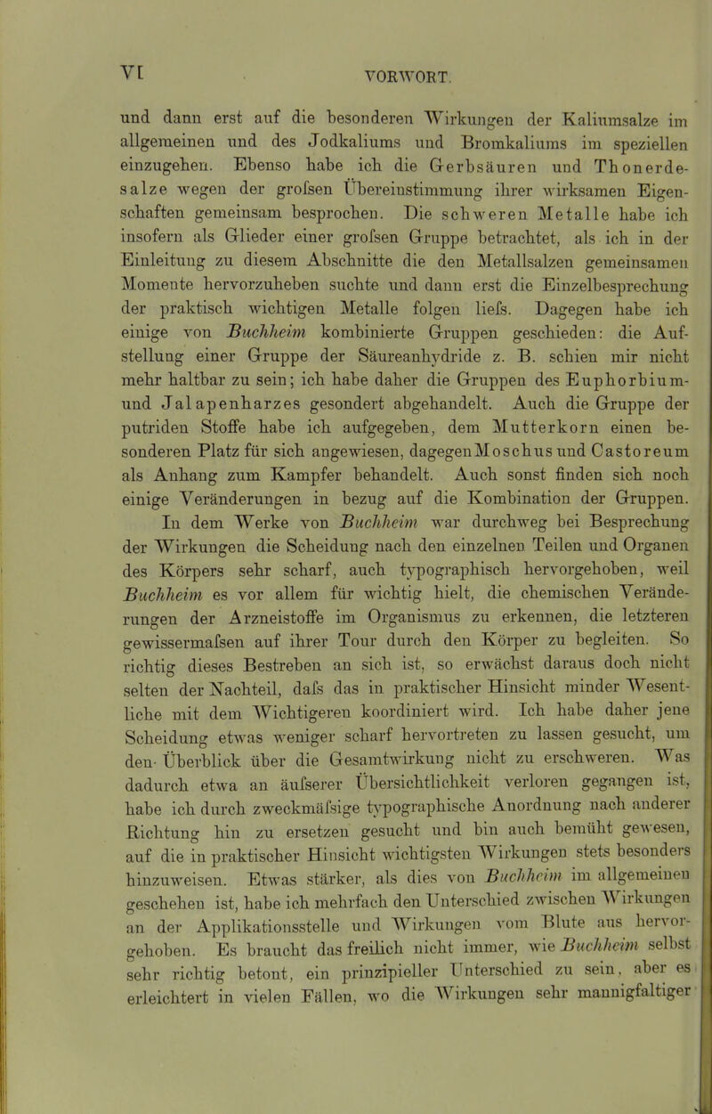 und dann erst auf die besonderen Wirkungen der Kaliumsalze im allgemeinen und des Jodkaliums und Bromkaliuras im speziellen einzugehen. Ebenso habe icb die Gerbsäuren und Thonerde- salze wegen der grofsen Übereinstimmung ihrer wirksamen Eigen- schaften gemeinsam besprochen. Die schweren Metalle habe ich insofern als Glieder einer grofsen Gruppe betrachtet, als ich in der Einleitung zu diesem Abschnitte die den Metallsalzen gemeinsamen Momente hervorzuheben suchte und dann erst die Einzelbesprechung der praktisch wichtigen Metalle folgen liefs. Dagegen habe ich einige von BucJiheim kombinierte Gruppen geschieden: die Auf- stellung einer Gruppe der Säureanhydride z. B. schien mir nicht mehr haltbar zu sein; ich habe daher die Gruppen des Euphorbium- und Jalapenharzes gesondert abgehandelt. Auch die Gruppe der putriden Stoffe habe ich aufgegeben, dem Mutterkorn einen be- sonderen Platz für sich angewiesen, dagegenMosehns und Castoreum als Anhang zum Kampfer behandelt. Auch sonst finden sich noch einige Veränderungen in bezug auf die Kombination der Gruppen. In dem Werke von JBuchheim war durchweg bei Besprechung der Wirkungen die Scheidung nach den einzelnen Teilen und Organen des Körpers sehr scharf, auch typogi-aphisch hervorgehoben, weil Buchheim es vor allem für wichtig hielt, die chemischen Verände- rungen der Arzneistoffe im Organismus zu erkennen, die letzteren gewissermafsen auf ihrer Tour durch den Körper zu begleiten. So richtig dieses Bestreben an sich ist, so erwächst daraus doch nicht selten der Nachteil, dafs das in praktischer Hinsicht minder Wesent- liche mit dem Wichtigeren koordiniert wird. Ich habe daher jene Scheidung etwas weniger scharf hervortreten zu lassen gesucht, um den- Überblick über die Gesamtwirkung nicht zu erschweren. Was dadurch etwa an äufserer Übersichtlichkeit verloren gegangen ist, habe ich durch zweckmäfsige typographische Anordnung nach anderer Richtung hin zu ersetzen gesucht und bin auch bemüht gewesen, auf die in praktischer Hinsicht wichtigsten Wirkungen stets besonders hinzuweisen. Etwas stärker, als dies von Biwhhcim im allgemeinen geschehen ist, habe ich mehrfach den Unterschied zwischen Wirkungen an der Applikationsstelle und Wirkungen vom Blute aus hervor- gehoben. Es braucht das freilich nicht immer, \yie Buchheim selbst sehr richtig betont, ein prinzipieller Unterschied zu sein, aber es erleichtert in vielen Fällen, wo die Wirkungen sehr mannigfaltiger