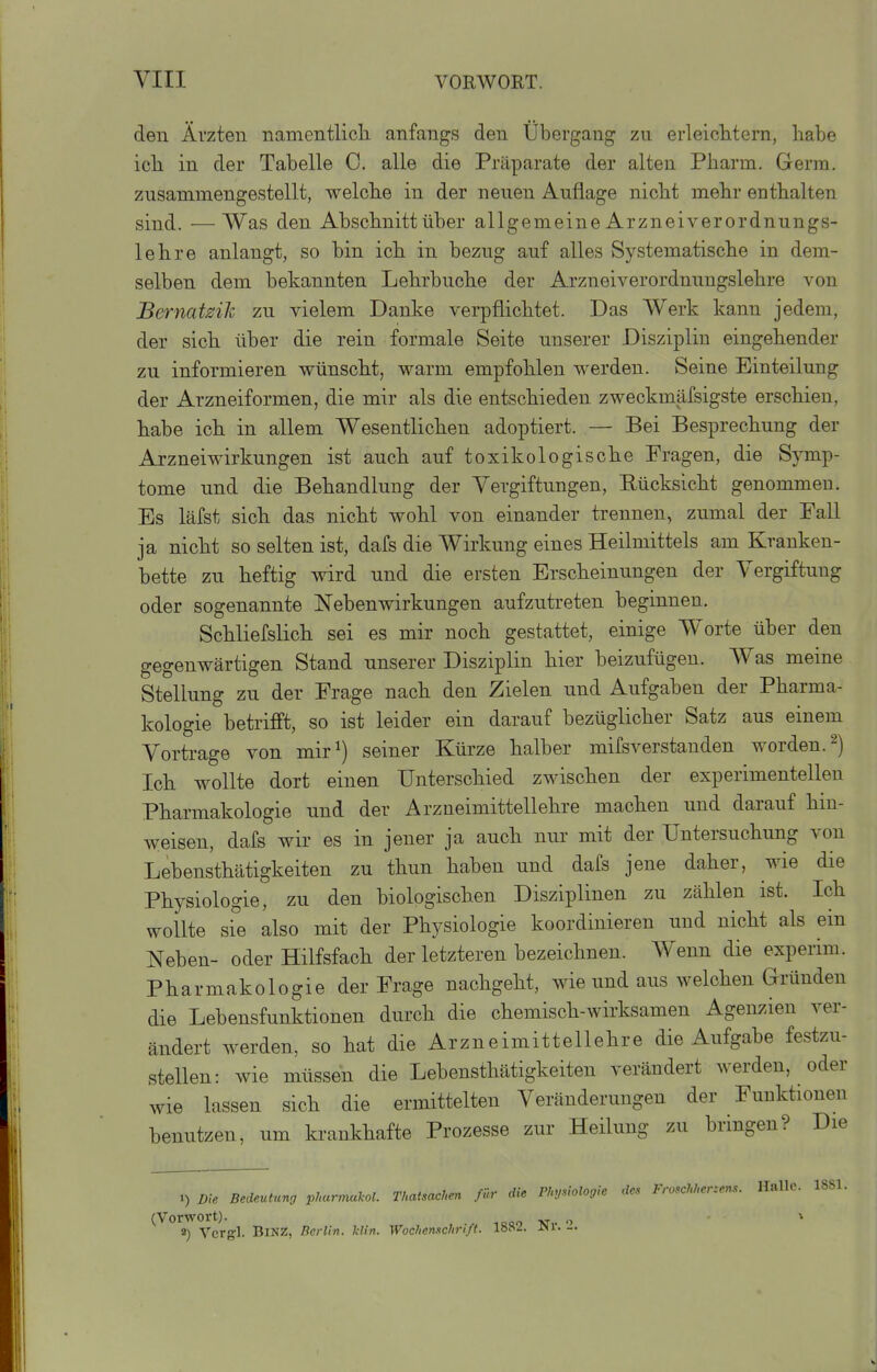 den Ärzten namentlich anfangs den Übergang zu erleicMern, habe ich in der Tabelle C. alle die Präparate der alten Pharm. Germ, zusammengestellt, welche in der neuen Auflage nicht mehr enthalten sind. —Was den Abschnitt über allgemeine Arzneiverordnungs- lehre anlangt, so bin ich in bezug auf alles Systematische in dem- selben dem bekannten Lehrbuche der Arzneiverordnnngslehre von Bernatziii zu vielem Danke verpflichtet. Das Werk kann jedem, der sich über die rein formale Seite unserer Disziplin eingehender zu informieren wünscht, warm empfohlen werden. Seine Einteilung der Arzneiformen, die mir als die entschieden zweckmäfsigste erschien, habe ich in allem Wesentlichen adoptiert. — Bei Besprechung der Arzneiwirkungen ist auch auf toxikologische Fragen, die Symp- tome und die Behandlung der Vergiftungen, Rücksicht genommen. Es läfst sich das nicht wohl von einander trennen, zumal der Fall ja nicht so selten ist, dafs die Wirkung eines Heilmittels am Kranken- bette zu heftig wird und die ersten Erscheinungen der Vergiftung oder sogenannte Nebenwirkungen aufzutreten beginnen. Schliefslich sei es mir noch gestattet, einige Worte über den gegenwärtigen Stand unserer Disziplin hier beizufügen. Was meine Stellung zu der Frage nach den Zielen und Aufgaben der Pharma- kologie betrifft, so ist leider ein darauf bezüglicher Satz aus einem Vortrage von mir^) seiner Kürze halber mifsverstanden worden, Ich wollte dort einen Unterschied zwischen der experimentellen Pharmakologie und der Arzneimittellehre machen und darauf hin- weisen, dafs wir es in jener ja auch nur mit der Untersuchung von Lebensthätigkeiten zu thun haben und dafs jene daher, wie die Physiologie, zu den biologischen Disziplinen zu zählen ist. Ich wollte sie also mit der Physiologie koordinieren und nicht als ein Neben- oder Hilfsfach der letzteren bezeichnen. Wenn die experim. Pharmakologie der Frage nachgeht, wie und aus welchen Gründen die Lebensfunktionen durch die chemisch-wirksamen Agenzien ver- ändert werden, so hat die Arzneimittellehre die Aufgabe festzu- stellen: wie müssen die Lebensthätigkeiten verändert werden, oder wie lassen sich die ermittelten Veränderungen der Funktionen benutzen, um krankhafte Prozesse zur Heilung zu bringen? Die 1) Dh Bedeutuno phurmakol. Thaisachen für die Physiologie des Froschhcr:ens. Halle. 1881. ^ «) Vcrgl. Binz, Berlin, klin. Wochenschrift. 1882. Nr. 2.