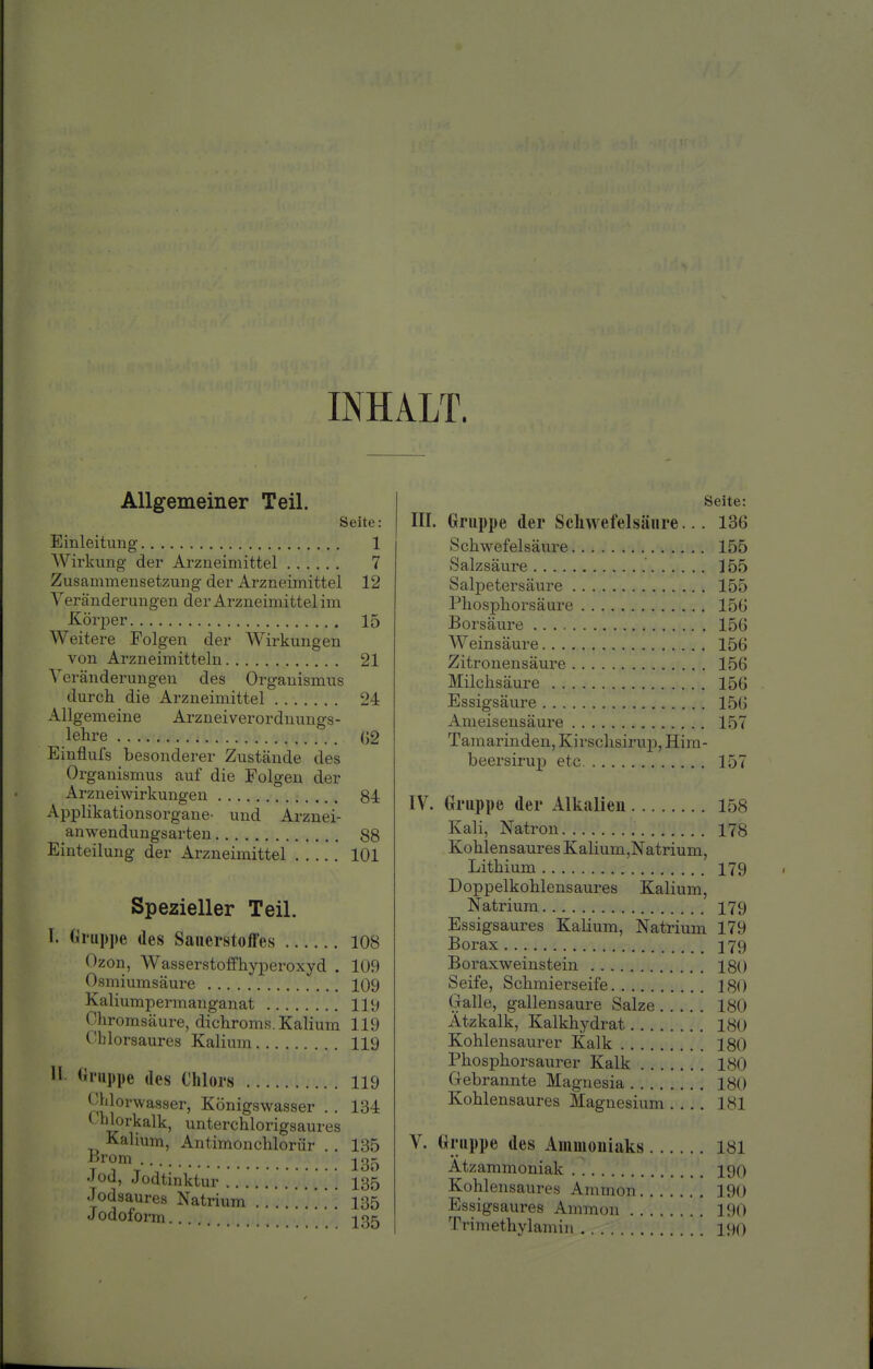 INHALT. Allgemeiner Teil. Seite: Einleitung 1 AVirkung der Arzneimittel 7 Zusammensetzung der Arzneimittel 12 Veränderungen der Arzneimittel im Körper 15 Weitere Folgen der Wirkungen von Arzneimitteln 21 Veränderungen des Organismus durch die Arzneimittel 24 Allgemeine Arzneiverordnungs- lehre G2 Einflufs besonderer Zustände des Organismus auf die Folgen der Arzneiwirkungen 84 Applikationsorgane- und Arznei- anwendungsarten 88 Einteilung der Arzneimittel 101 Spezieller Teil. T. Gruppe des Sanerstoff'es 108 Ozon, Wasserstoffhyperoxyd . 109 Osmiumsäure 109 Kaliumpermanganat ........ 119 Chromsäure, dichroms. Kalium 119 Ohlorsaures Kalium 119 •1 Uiiippe des Chlors 119 J'Morwasser, Königswasser . . 134 ( hlorkalk, unterchlorigsaures Kalium, Antimonchlorür . . 135 '^i'om 23j^ Jod, Jodtinktur . . . . 135 Jodsaures Natrium . . 135 J odoform i Seite: III. Gruppe der Scliwefelsänre... 136 Schwefelsäure 155 Salzsäure 155 Salpetersäure 155 Phosphorsäure 15G Boi'säure 15G Weinsäure 156 Zitronensäure 156 Milchsäure 156 Essigsäure 156 Ameisensäure 157 Tamarinden, Kirschsirup, Hira- beersirup etc 157 IV. Gruppe der Alkalien 158 Kali, Natron 178 Kohlensaures Kalium,Natrium, Lithium 179 Doppelkohlensaures Kalium, Natrium 179 Essigsaures Kalium, Natrium 179 Borax 379 Boraxweinstein 180 Seife, Schmierseife 180 Galle, gallensaure Salze 180 Ätzkalk, Kalkhydrat 180 Kohlensaurer Kalk 180 Phosphorsaurer Kalk 180 Gebrannte Magnesia 180 Kohlensaures Magnesium 181 V. Gruppe des Ammoniaks 181 Atzammoniak 190 Kohlensaures Amnion 190 Essigsaures Ammon 190 Trimethylamiii 190