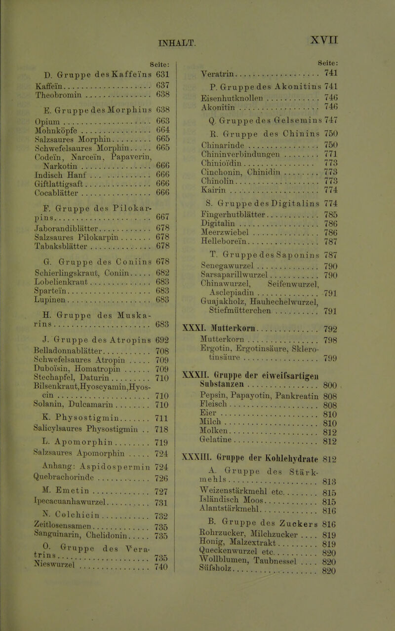 Seite: D. Gruppe desKaffei'ns 631 Kaöeiu 037 Theobromin 638 E. Gruppe des Morphins 638 Opium 663 j\Iolinköpfe 664 Salzsaures Morphin 665 Schwefelsaures Morphin 665 Codein, Narcein, Papaverin, Narkotin 666 ludisch Hanf 666 Giftlattigsaft 666 Cocablätter 666 F. Gruppe des Pilokar- p i n 8 667 .Taborandiblätter 678 Salzsaures Pilokarpin 678 Tabaksblätter 678 G. Gruppe des Coniins 678 Schierlingskraut, Coniin 682 Lobelienkraut 683 Spartein 683 Lupinen 683 H. Gruppe des Muska- rins 683 J. Gruppe des Atropins 692 Belladonnablätter 708 Schwefelsaures Atropin 709 Duboisin, Homatropin 709 Stechapfel, Daturin 710 Bilsenkraut,Hyoscyamin,Hyos- cin 710 Solanin, Dulcamarin 710 K. Physostigmin 711 SaHcylsaures Physostigmin . . 718 L. Apomorphin 719 Sal zsaui'es Apomorphin 724 Anhang: Aspidospermin 724 Quebrachorindc 726 M. Emetin 727 Ipecacuanhawurzel 731 N. Colchicin 732 Zeitlosensamei) 735 Sanguinarin, Chelidonin 735 0. Gruppe des Vera- trins 735 Nieswurzel 740 Seite: Veratrin 741 P. Gruppe des Akonitins 741 Eisenhutknollen 746 Akonitin . 746 Q. Gruppe des Gelsemins 747 E. Gruppe des Chinins 750 Chinarinde 750 Chininverbindungen 771 Chinioi'din 773 Cinchonin, Chinidin 773 Chinolin 773 Kairin 774 S. Gruppe des Digitalins 774 Fingerhutblätter 785 Digitalin 786 Meerzwiebel 786 Helleborei'n 787 T. Gruppe des Saponins 787 Senegawurzel 790 Sarsaparillwurzel 790 Chinawurzel, Seifenwurzel, Asclepiadin 791 Guajakholz, Hauhechelwurzel, Stiefmütterchen 791 XXXL Mutterkorn 792 Mutterkorn 798 Ergotin, Ergotinsäure, Sklero- tinsäure 799 XXXIL Gruppe der eiweifsartigeii Substanzen 800 Pepsin, Papayotin, Pankreatin 808 Fleisch 308 Eier SlO Milch 810 Molken g] 2 Gelatine 322 XXXIIL Gruppe der Kohlehydrate 812 A. Gruppe des Stärk- i^'iehls 813 Weizenstärkniehl etc 815 Isländisch Moos 815 Alantstärkmehl B. Gruppe des Zuckers 816 Rohrzucker, Milchzucker 819 Honig, Malzextrakt 819 Queckenwurzel etc 820 Wollblunien, Taubnessel . . . . 820 Süfsholz 820