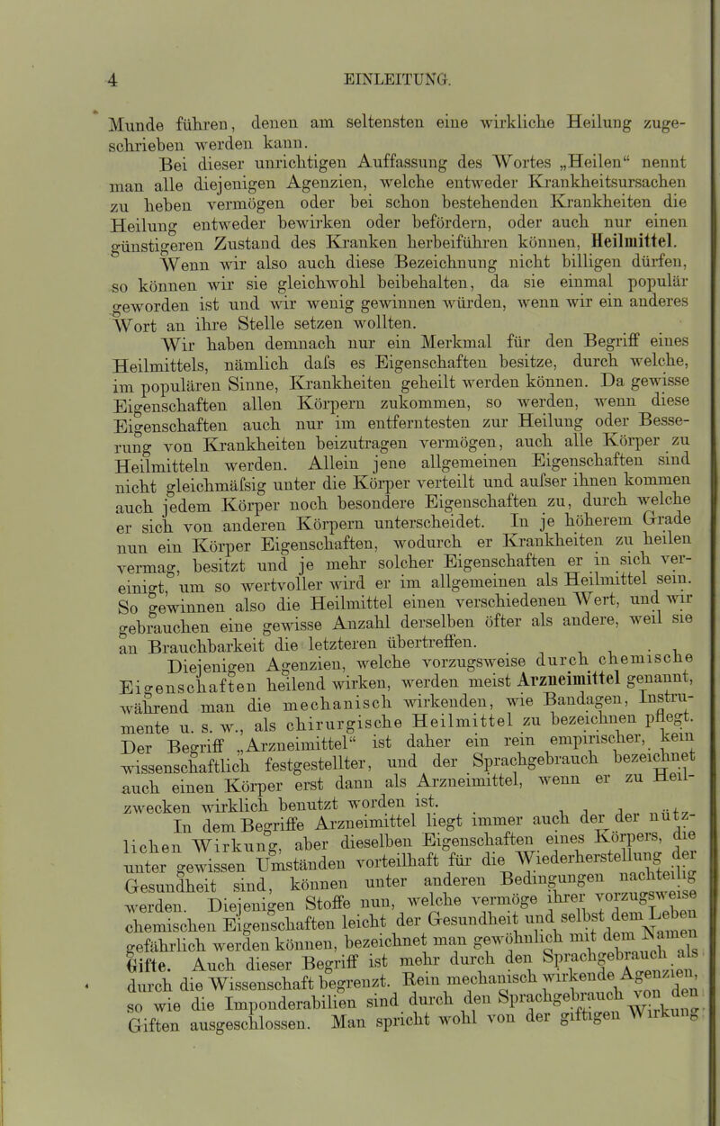 Munde führen, denen am seltensten eine wirkliche Heilung zuge- schrieben werden kann. Bei dieser unrichtigen Auffassung des Wortes „Heilen nennt man alle diejenigen Agenzien, welche entweder Krankheitsursachen zu heben vermögen oder bei schon bestehenden Krankheiten die Heilung entweder bewirken oder befördern, oder auch nur einen günstigeren Zustand des Ki-anken herbeiführen können, Heilmittel. Wenn wir also auch diese Bezeichnung nicht billigen dürfen, so können wir sie gleichwohl beibehalten, da sie einmal populär o-eworden ist und wir wenig gewinnen würden, wenn wir ein anderes Wort an ihre Stelle setzen wollten. Wir haben demnach nur ein Merkmal für den Begriff eines Heilmittels, nämlich dafs es Eigenschaften besitze, durch welche, im populären Sinne, Krankheiten geheilt werden können. Da gewisse Eigenschaften allen Körpern zukommen, so werden, wenn diese Eigenschaften auch nur im entferntesten zur Heilung oder Besse- rung von Krankheiten beizutragen vermögen, auch alle Körper zu Heilmitteln werden. Allein jene allgemeinen Eigenschaften sind nicht gleichmäfsig unter die Köi-per verteilt und aufser ihnen kommen auch jedem Körper noch besondere Eigenschaften zu, durch welche er sich von anderen Köi-pern unterscheidet. In je höherem Grade nun ein Körper Eigenschaften, wodurch er Krankheiten zu heilen vermag, besitzt und je mehr solcher Eigenschaften er m sich ver- einigt um so wertvoller wird er im allgemeinen als Heilmittel sein. So ge'winnen also die Heilmittel einen verschiedenen Wert, und wir gebrauchen eine gewisse Anzahl derselben öfter als andere, weil sie an Brauchbarkeit die letzteren übertreffen. -, ^ . • -u Diejenigen Agenzien, welche vorzugsweise durch chemiscüe Eigenschaften heilend wirken, werden meist Arzneimittel genannt, während man die mechanisch wirkenden, wie Bandagen, Instru- mente u. s. w., als chirurgische Heilmittel zu bezeichnen pflegt. Der Begriff „Arzneimittel ist daher ein rein empirischer, kein wissenschaftlich festgestellter, und der Sprachgebrauch bezeidinet auch einen Körper erst dann als Arzneimittel, wenn er zu Heil- wecken wirklich benutzt worden ist. j . „v,f^ In dem Begriffe Arzneimittel hegt immer auch der dei nutz- lichen Wirkung aber dieselben Eigenschaften eines Körpers, die nnter geliLen«^^^ vorteilhaft füi^ ^%^'^}^^^^^^^^^^^^^^ Gesundheit sind, können unter anderen ^^d^^g/^^^^^^^^ werden. Diejenigen Stoffe nun, welche vermöge ihrer voizugsweise chemischen Eigenschaften leicht der (Gesundheit und selbst dem L^^^^^^ gefährlich werden können, bezeichnet man gewöhnlich mit dem Namen lifte. Auch dieser Begriff ist mehr durch den »prachge^^^^^^^ durch die Wissenschaft begrenzt, ^^m mechanisch wirkende Agenziei^^ so wie die Imponderabilien sind durch den Sprachgebrauch .on den Giften ausgeschlossen. Man spricht wohl von der giftigen Wiikung