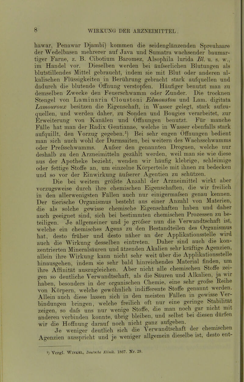 hawar, Penawar Djambi) kommen die seidenglänzenden Spreuhaare der Wedelbasen mehrerer auf Java und Sumatra wachsender baumar- tiger Farne, z. B. Cibotium Baromez, Alsophila lurida Bl. u. s. w., im Handel vor. Dieselben werden bei äufserlichen Blutungen als blutstillendes Mittel gebraucht, indem sie mit Blut oder anderen al- kalischen Flüssigkeiten in Berührung gebracht stark aufquellen und dadurch die blutende Öffnung verstopfen. Häufiger benutzt man zu demselben Zwecke den Feuerschwamm oder Zunder. Die ti'ocknen Stengel von Laminaria Cloustoni JSdmonston und Lam. digitata Lamouroux besitzen die Eigenschaft, in Wasser gelegt, stark aufzu- quellen, und werden daher, zu Sonden und Bougies verarbeitet, zur Erweiterung von Kanälen und Ofi'nungen benutzt. Für manche Fälle hat man der Radix Gentianae, welche in Wasser ebenfalls stark aufquillt, den Vorzug gegeben.^) Bei sehr engen Offnungen bedient man sich auch wohl der Darmsaiten, bei weitern des Wachsschwamms oder Prefsschwamms. Aufser den genannten Droguen, welche nur deshalb zu den Arzneimitteln gezählt werden, weil man sie wie diese aus der Apotheke bezieht, wenden wir häufig klebrige, schleimige oder fettige Stoffe an, um einzelne Körperteile mit ihnen zu bedecken und so vor der Einwirkung äufserer Agentien zu schützen. Die bei weitem gröfste Anzahl der Arzneimittel wirkt aber vorzugsweise durch ihre chemischen Eigenschaften, die wir freilich in den allerwenigsten Fällen auch nur einigermafsen genau kennen. Der tierische Organismus besteht aus einer Anzahl von Materien, die als solche gewisse chemische Eigenschaften haben und daher auch geeignet sind, sich bei bestimmten chemischen Prozessen zu be- teiligen. Je allgemeiner und je gröfser nun die Verwandtschaft ist, welche ein chemisches Agens zu den Bestandteilen des Organismus hat, desto früher und desto näher an der Applikationsstelle wird auch die Wirkung desselben eintreten. Daher sind auch die kon- zentrierten Mineralsäuren und ätzenden Akalien sehr kräftige Agenzien, allein ihre Wirkung kann nicht sehr weit über die Applikationsstelle hinausgehen, indem sie sehr bald hinreichendes Material finden, um ihre Affinität auszugleichen. Aber nicht alle chemischen Stoffe zei- gen so deutliche Verwandtschaft, als die Säuren und Alkahen, ja wir haben, besonders in der organischen Chemie, eine sehi- grofse Reihe von Köi-pern, welche gewöhnlich indifferente Stoffe genannt werden. Allein auch diese lassen sich in den meisten Fällen m gewisse Ver- bindungen bringen, welche freilich oft nur eine geringe Stabilität zeigen, so dafs uns nur wenige Stoffe, die man noch gar nicht mit anderen verbinden konnte, übrig bleiben, und selbst bei diesen durten wir die Hoffnung darauf noch nicht ganz aufgeben. Je weniger deutlich sich die Verwandtschaft der chemischen Agenzien ausspricht und je weniger allgemein dieselbe ist, desto ent- ») Vergl. WiNKKi,, Deutsche Klinik. 1867. Nr. 29.