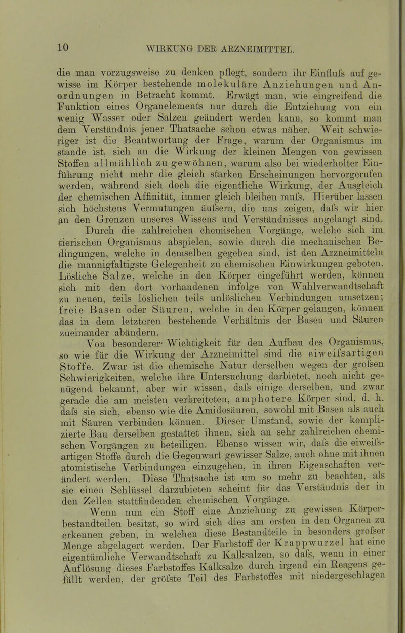 die man vorzugsweise zu denken pflegt, sondern ilir Einflufs auf ge- wisse im Körper bestehende molekulare Anziehungen und An- ordnungen in Betracht kommt. Erwägt man, wie eingreifend die Funktion eines Organelements nur durch die Entziehung von ein wenig Wasser oder Salzen geändert werden kann, so kommt man dem Verständnis jener Thatsache schon etwas näher. Weit schwie- riger ist die Beantwortung der Frage, warum der Organismus im stände ist, sich an die Wirkung der kleinen Mengen von gewissen Stoffen allmählich zu gewöhnen, warum also bei wiederholter Ein- führung nicht mehr die gleich starken Erscheinungen hervorgerufen werden, während sich doch die eigentliche Wirkung, der Ausgleich der chemischen Affinität, immer gleich bleiben mufs. Hierüber lassen ßich höchstens Vermutungen äufsern, die uns zeigen, dafs wir hier ß,n den Grrenzen unseres Wissens und Verständnisses angelangt sind. Durch die zahlreichen chemischen Vorgänge, welche sich im tierischen Organismus abspielen, sowie durch die mechanischen Be- dingungen, welche in demselben gegeben sind, ist den Arzneimitteln die mannigfaltigste Grelegenheit zu chemischen Einwirkungen geboten. Lösliche Salze, welche in den Körper eingeführt werden, können sich mit den dort vorhandenen infolge von Wahlverwandtschaft zu neuen, teils löslichen teils unlöslichen Verbindungen umsetzen; freie Basen oder Säuren, welche in den Körper gelangen, können das in dem letzteren bestehende Verhältnis der Basen und Säuren zueinander abändern. Von besonderer- Wichtigkeit für den Aufbau des Organismus, so wie für die Wirkung der Arzneimittel sind die eiweifsartigen Stoffe. Zwar ist die chemische Natur derselben wegen der grofsen Schwierigkeiten, welche ihre Untersuchung darbietet, noch nicht ge- nügend bekannt, aber wir wissen, dals einige derselben, und zwar gerade die am meisten verbreiteten, amphotere Körper sind, d. h. dafs sie sich, ebenso wie die Amidosäuren, sowohl mit Basen als auch mit Säuren verbinden können. Dieser Umstand, sowie der kompli- zierte Bau derselben gestattet ihnen, sich an sehr zahlreichen chemi- schen Vorgängen zu beteiligen. Ebenso wissen Avir, dafs die eiweifs- artigen Stoffe durch die Gregenwart gewisser Salze, auch ohne mit ihnen atomistische Verbindungen einzugehen, in ihren Eigenschaften ver- ändert werden. Diese Thatsache ist um so mehr zu beachten, als sie einen Schlüssel darzubieten scheint für das Verständnis der m den Zellen stattfindenden chemischen Vorgänge. Wenn nun ein Stoff eine Anziehung zu gewissen Köi-per- bestandteilen besitzt, so wird sich dies am ersten in den Organen zu erkennen geben, in welchen diese Bestandteile m besonders grofser Menge abgelagert werden. Der Farbstoff der Krappwurzel hat eme eigentümliche Verwandtschaft zu Kalksalzen, so dafs, wenn in emer Auflösung dieses Farbstoffes Kalksalze durch irgend ein Reagens ge- fällt werden, der gröfste Teil des Farbstoffes mit niedergeschlagen