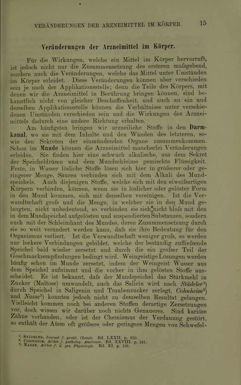 Veränderungen der Arzneimittel im Körper. Für die Wirkungen, welche ein Mittel im Körper hervorruft, ist jedoch nicht nur die Zusammensetzung des ersteren mafsgebend, sondern auch die Veränderungen, welche das Mittel unter Umständen im Körper erleidet. Diese Veränderungen können aber verschieden sein je nach der Applikationsstelle; denn die Teile des Körpers, mit denen wir die Ai'zneimittel in Berührung bringen können, sind be- kanntlich nicht von gleicher Beschaffenheit, und auch an ein und derselben Applikationsstelle können die Verhältnisse unter verschie- denen Umständen verschieden sein und die Wirkungen des Arznei- mittels dadurch eine andere Richtung erhalten. Am häufigsten bringen wir arzneiliche Stoffe in den Darm- kanal, wo sie mit dem Inhalte und den Wänden des letzteren, so- wie den Sekreten der einmündenden Organe zusammenkommen. Schon im Mnnde können die Arzneimittel mancherlei Veränderungen erleiden. Sie finden hier eine schwach alkalische, aus dem Seki'et der Speicheldmsen und dem Mundschleime gemischte Flüssigkeit. Feste, in Wasser lösliche Stoffe lösen sich hier in gröfserer oder ge- ringerer Menge, Säuren verbinden sich mit dem Alkali des Mund- speichels. Auch diejenigen Stoffe, welche sich mit den eiweifsartigen Körpern verbinden, können, wenn sie in löslicher oder gelöster Form in den Mund kommen, sich mit denselben vereinigen. Ist die Ver- wandtschaft grofs und die Menge, in welcher sie in den Mund ge- langten, nicht unbedeutend, so verbinden sie sich^icht blofs mit den in dem Mundspeichel aufgelösten und suspendierten Substanzen, sondern auch mit der Schleimhaut des Mundes, deren Zusammensetzung durch sie so weit verändert werden kann, dafs sie ihre Bedeutung für den Organismus verliert. Ist die Verwandtschaft weniger grofs, so werden nur lockere Verbindungen gebildet, welche der beständig zufliefsende Speichel bald wieder zersetzt und durch die ein grofser Teil der Geschmacksempfindungen bedingt wird. Weingeistige Lösungen werden häufig schon im Munde zersetzt, indem der Weingeist Wasser aus dem Speichel aufnimmt und die vorher in ihm gelösten Stoffe aus- scheidet. Es ist bekannt, dafs der Mundspeichel das Stärkmehl in Zucker (Maltose) umwandelt, auch das Salicin wird nach Städeler'^) durch Speichel in Saligenin und Traubenzucker zerlegt, Cohnheim^] und Nasse^) konnten jedoch nicht zu demselben Resultat gelangen. Vielleicht kommen noch bei anderen Stoffen derartige Zersetzungen vor, doch wissen wir darüber noch nichts Grenaueres. Sind kariöse Zähne vorhanden, oder ist der Chemismus der Verdauung gestört, so enthält der Atem oft gröfsere oder geringere Mengen von Schwefel- >) Stadkler, Journal f. prakt. Cliemie. Bd. LXXII. p. 350. ^) COHNHKIM, Archiv f. patholog. Anatomie Bd. XXVIII. p. 241. n Nassk, Archiv f. d. ges. Phyniologic. Bd. XI. p. 138.