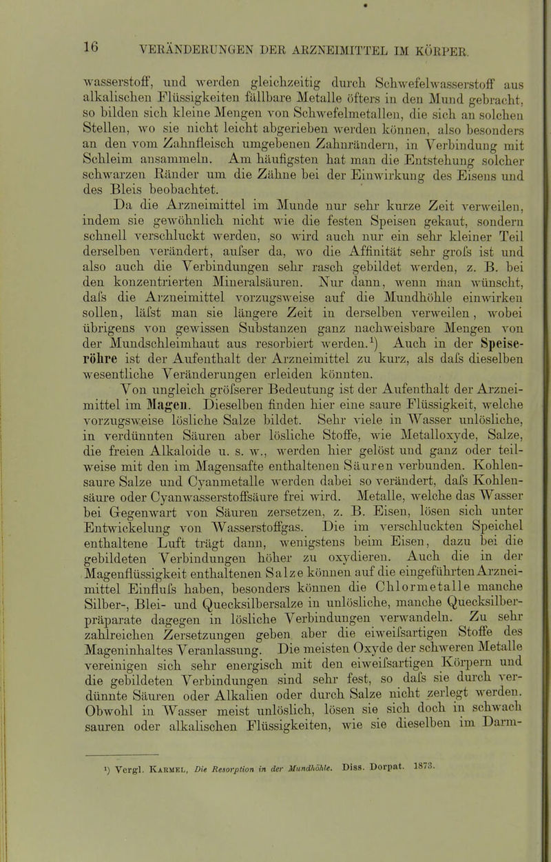 wasserstoflF, und werden gleichzeitig durcli SchwefehvasserstofF aus alkalischen Flüssigkeiten fällbare Metalle öfters in den Mund gebracht, so bilden sich kleine Mengen von Schwefelmetallen, die sich an solcheu Stellen, wo sie nicht leicht abgerieben werden können, also besonders an den vom Zahnfleisch umgebenen Zahnrändern, in Verbindung mit Schleim ansammeln. Am häufigsten hat man die Entstehung solcher schwarzen ßänder um die Zähne bei der Einwirkung des Eisens und des Bleis beobachtet. Da die Arzneimittel im Munde nur sehr kurze Zeit verweilen, indem sie gewöhnlich nicht wie die festen Speisen gekaut, sondern schnell verschluckt werden, so wird auch nur ein sehr kleiner Teil derselben verändert, aufser da, wo die Affinität sehr grofs ist und also auch die Verbindungen sehr rasch gebildet werden, z. B. bei den konzentrierten Mineralsäuren. Nur dann, wenn man wünscht, dafs die Arzneimittel vorzugsweise auf die Mundhöhle einwirken sollen, läfst man sie längere Zeit in derselben verweilen, wobei übrigens von gewissen Substanzen ganz nachiveisbare Mengen von der Mundschleimhaut aus resorbiert werden.^) Auch in der Speise- röhre ist der Aufenthalt der Arzneimittel zu kurz, als dafs dieselben wesentliche Veränderungen erleiden könnten. Von ungleich gröfserer Bedeutung ist der Aufenthalt der Arznei- mittel im Magen. Dieselben finden hier eine saure Flüssigkeit, welche vorzugsweise lösliche Salze bildet. Sehr viele in Wasser unlösliche, in verdünnten Säuren aber lösliche Stofi'e, wie Metalloxyde, Salze, die freien Alkaloide u. s. w., werden hier gelöst und ganz oder teil- weise mit den im Magensafte enthaltenen Säuren verbunden. Kohlen- saure Salze und Cyanmetalle werden dabei so verändert, dafs Kohlen- säure oder Cyanwasserstofisäure frei wird. Metalle, welche das Wasser bei Gregenwart von Säuren zersetzen, z. B. Eisen, lösen sich unter Entwickelung von Wasserstofigas. Die im verschluckten Speichel enthaltene Luft trägt dann, wenigstens beim Eisen, dazu bei die gebildeten Verbindungen höher zu oxydieren. Auch die in der Magenflüssigkeit enthaltenen Salze können auf die eingeführten Arznei- mittel Einflufs haben, besonders können die Chlormetalle manche Silber-, Blei- und Quecksilbersalze in unlösliche, manche Quecksilber- präparate dagegen in lösliche Verbindungen verwandeln. Zu sehr zahlreichen Zersetzungen geben aber die eiweifsartigen Stoffe des Mageninhaltes Veranlassung. Die meisten Oxyde der schweren Metalle vereinigen sich sehr energisch mit den eiweifsartigen KöqDern und die gebildeten Verbindungen sind sehr fest, so dafs sie durch ver- dünnte Säuren oder Alkalien oder durch Salze nicht zerlegt werden. Obwohl in Wasser meist unlöslich, lösen sie sich doch m schwach sauren oder alkalischen Flüssigkeiten, wie sie dieselben im Dann- >) Vergl. KxRMEL, Die Resorption in der Mundhöhle. Diss. Dorpat. 187: