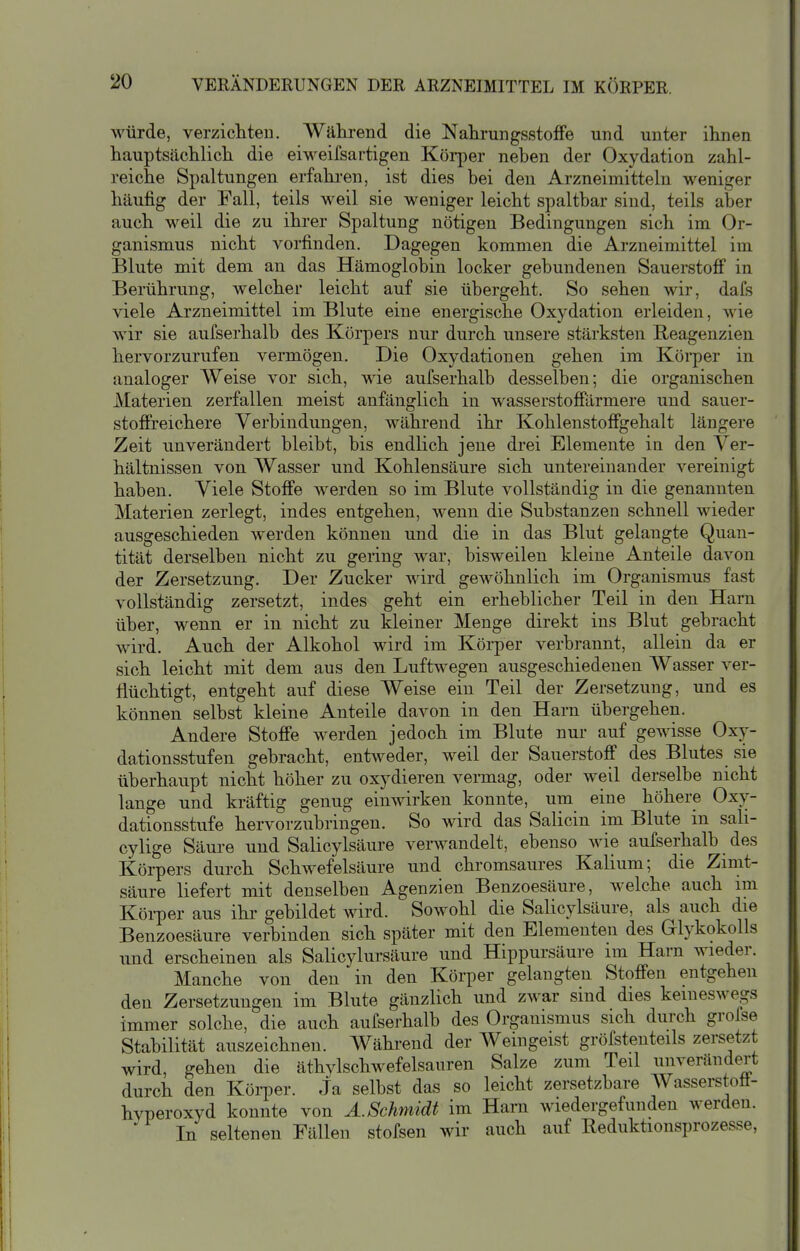 würde, verzicliteu. Während die NahrungsstofFe und unter ihnen hauptsächlich die eiweifsartigen Körjier neben der Oxydation zahl- reiche Spaltungen erfahi-en, ist dies bei den Arzneimitteln weniger häufig der Fall, teils weil sie weniger leicht spaltbar sind, teils aber auch weil die zu ihrer Spaltung nötigen Bedingungen sich im Or- ganismus nicht vorfinden. Dagegen kommen die Arzneimittel im Blute mit dem an das Hämoglobin locker gebundenen Sauerstofi in Berührung, welcher leicht auf sie übergeht. So sehen wir, dafs viele Arzneimittel im Blute eine energische Oxydation erleiden, wie wir sie aufserhalb des Körpers nur durch unsere stärksten Reagenzien hervorzurufen vermögen. Die Oxydationen gehen im Körper in analoger Weise vor sich, wie aufserhalb desselben; die organischen Materien zerfallen meist anfänglich in wasserstoffiirmere und sauer- stofireichere Verbindungen, während ihr Kohlenstoffgehalt längere Zeit unverändert bleibt, bis endlich jene di-ei Elemente in den Ver- hältnissen von Wasser und Kohlensäure sich untereinander vereinigt haben. Viele Stoffe werden so im Blute vollständig in die genannten Materien zerlegt, indes entgehen, wenn die Substanzen schnell wieder ausgeschieden werden können und die in das Blut gelangte Quan- tität derselben nicht zu gering war, bisweilen kleine Anteile davon der Zersetzung. Der Zucker wird gewöhnlich im Organismus fast vollständig zersetzt, indes geht ein erheblicher Teil in den Harn über, wenn er in nicht zu kleiner Menge direkt ins Blut gebracht wird. Auch der Alkohol wird im Körper verbrannt, allein da er sich leicht mit dem aus den Luftwegen ausgeschiedenen Wasser ver- flüchtigt, entgeht auf diese Weise ein Teil der Zersetzung, und es können selbst kleine Anteile davon in den Harn übergehen. Andere Stoße werden jedoch im Blute nur auf gewisse Oxy- dationsstufen gebracht, entweder, weil der SauerstofiP des Blutes sie überhaupt nicht höher zu oxydieren vennag, oder weil derselbe nicht lange und kräftig genug einwirken konnte, um eine höhere Oxy- dationsstufe hervorzubringen. So wird das Salicin im Blute in sah- cylige Säure und Salioylsäure verwandelt, ebenso wie aufserhalb des Körpers durch Schwefelsäure und chromsaures Kalium; die Zimt- säure liefert mit denselben Agenzien Benzoesäure, welche auch im Körper aus ihr gebildet wird. Sowohl die Salicylsäure, als auch die Benzoesäure verbinden sich später mit den Elementen des Glykokolls und erscheinen als Salicylursäure und Hippursäure im Harn wieder. Manche von den in den Körper gelaugten Stofi'en entgehen den Zersetzungen im Blute gänzlich und zwar sind dies keineswegs immer solche, die auch aufserhalb des Organismus sich durch grolse Stabilität auszeichnen. Während der Weingeist gröfstenteils zersetzt wird, gehen die äthylschwefelsauren Salze zum Teil unverändert durch den Körper. Ja selbst das so leicht zersetzbare Wasserstoft- hvperoxyd konnte von A.Schmidt im Harn wiedergefunden werden. ' In seltenen Fällen stofsen wir auch auf Reduktionsprozesse,