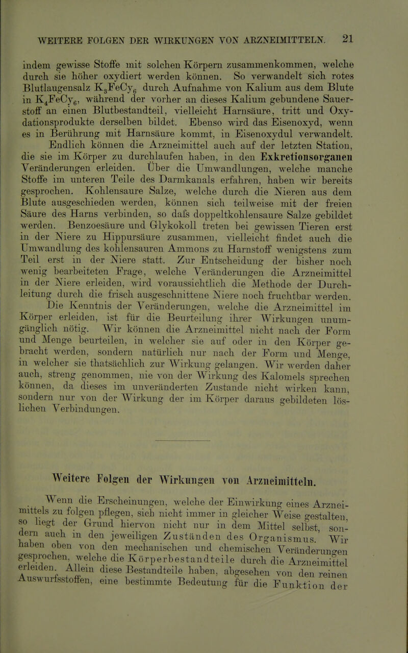 indem gewisse Stoffe mit solchen Köi'pern zusammenkommen, welche durch sie höher oxydiert werden können. So verwandelt sich rotes Blutlaugensalz KgFeCye durch Aufnahme von Kalium aus dem Blute in K^FeCyg, während der vorher an dieses Kalium gebundene Sauer- stoff an einen Blutbestandteil, vielleicht Harnsäure, tritt und Oxy- dationsprodukte derselben bildet. Ebenso wird das Eisenoxyd, wenn es in Bemhrung mit Harnsäure kommt, in Eisenoxydul verwandelt. Endlich können die Arzneimittel auch auf der letzten Station, die sie im Körper zu durchlaufen haben, in den Exkretionsorgaiieil Veränderungen erleiden. Über die Umwandlungen, welche manche Stoffe im unteren Teile des Darmkanals erfahren, haben wir bereits gesprochen. Kohlensaure Salze, welche durch die Nieren aus dem Blute ausgeschieden werden, können sich teilweise mit der freien Säure des Harns verbinden, so dafs doppeltkohlensaure Salze gebildet werden. Benzoesäure und Grlykokoll treten bei gewissen Tieren erst in der Niere zu Hippursäure zusammen, vielleicht findet auch die Umwandlung des kohlensauren Ammons zu Harnstoff wenigstens zum Teil erst in der Niere statt. Zur Entscheidung der bisher noch wenig bearbeiteten Frage, welche Veränderungen die Arzneimittel in der Niere erleiden, wird voraussichtlich die Methode der Durch- leitung durch die frisch ausgeschnittene Niere noch fruchtbar werden. Die Kenntnis der Veränderungen, welche die Arzneimittel im Körper erleiden, ist für die Beurteilung ihrer Wirkungen unum- gänglich nötig. Wir können die Arzneimittel nicht nach der Form und Menge beurteilen, in welcher sie auf oder in den Körper ge- bracht werden, sondern natürlich nur nach der Form und Meno-e, in welcher sie thatsächlich zur Wirkung gelangen. Wir werden daher auch, streng genommen, nie von der Wirkung des Kalomels sprechen können, da dieses im unveränderten Zustande nicht wirken kann sondern nur von der Wirkung der im Körper daraus gebildeten lös- lichen Verbindungen. Weitere Folgen der Wirkungen von Arzneimitteln. Wenn die Erscheinungen, welche der Einwirkung eines Arznei- mittels zu folgen pflegen, sich nicht immer in gleicher Weise gestalten so liegt der Grund hiervon nicht nur in dem Mittel selbst son- dern auch m den jeweiligen Zuständen des Organismus ' Wir Haben oben von den mechanischen und chemischen Veränderuno-en gesprochen welche die Körperbestandteile durch die Arzneimittel erleiden^ Allem diese Bestandteile haben, abgesehen von den reinen Auswurfsstoffen, eme bestimmte Bedeutung für die Funktion der