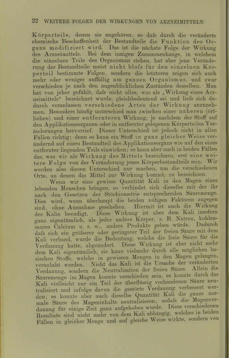 Körperteile, denen sie angehören, so dafs durch die veränderte cliemisclie Beschaffenlieit der Bestandteile die Funktion des Or- gans modifiziert wird. Das ist die nächste Folge der Wirkung des Arzneimittels. Bei dem innigen Zusammenhange, in Avelchem die einzelnen Teile des Organismus stehen, hat aber jene Verände- rung der Bestandteile meist nicht blofs für den einzelnen Kör- perteil bestimmte Folgen, sondern die letzteren zeigen sich auch mehr oder weniger auffällig am ganzen Organismus, und zwar verschieden je nach den augenblicklichen Zuständen desselben. Man hat von jeher gefühlt, dafs nicht alles, was als „Wirkung eines Arz- neimittels bezeichnet wurde, gleichbedeutend sei und liefs sich da- durch veranlassen verschiedene Arten der Wirkung anzuneh- men. Besonders häufig unterschied man zAvischen einer näheren (ört- lichen) und einer entfernteren Wirkung, je nachdem der Stoff auf den Applikationsorganen oder in entfernter gelegenen Köi-perteilen Ver- änderungen hervorrief. Dieser Unterschied ist jedoch nicht in allen Fällen richtig; denn es kann ein Stoff in ganz gleicher Weise ver- ändernd auf einen Bestandteil des Applikationsorgans wie auf den eines entfernter liegenden Teils einwirken; es kann aber auch in beiden Fällen das, was wir als AVirkung des Mittels bezeichnen, erst eine wei- tere Folge von der Veränderung jenes Körperbestandteils sein. Wir werden also diesen Unterschied nur machen, um die verschiedenen Orte, an denen das Mittel zur Wirkung kommt, zu bezeichnen. Wenn wir eine gewisse Quantität Kali in den Magen eines lebenden Menschen bringen, so verbindet sich dieselbe mit der ihr nach den Gesetzen der Stöchiometiie entsprechenden Säm^emenge. Dies Avird, wenn überhaupt die beiden nötigen Faktoren zugegen sind, ohne Ausnahme geschehen. Hiermit ist auch die Wirkung des Kalis beendigt. Diese Wirkung ist aber dem Kali insofern ganz eigentümlich, als jeder andere Körper, z. B. Natron, kohlen- saures Calcium u. s. w., andere Produkte geben würde. Dadurch dafs sich ein gröfserer oder geringerer Teil der freien Säure niit dem Kali verband, wurde die Bedeutung, welche die freie Säure tur che Verdauung hatte, abgeändert. Diese Wirkung ist aber nicht mehr- dem Kali eigentümlich, sie kann vielmehr durch alle möglichen ba- sischen Stoffe, welche in gewissen Mengen in den Magen gelangen, veranlafst werden. Nicht das Kali ist die Ursache der veränderten Verdauung, sondern die Neutralisation der freien Säure. Allem die Säuremenge im Magen konnte verschieden sein, es konnte durch das Kali vielleicht nur ein Teil der überflüssig vorhandenen bäure neu- tralisiert und infolge davon die gestörte Verdauung verbessert wer- den; es konnte aber auch dieselbe Quantität Kali die ganze nor- male Säure des Mageninhalts neutralisieren, sodafs die Magenver- dauung für einige Zeit ganz aufgehoben wurde. Diese verschiedenen Resultate sind nicht mehr von dem KaH abhängig, welches in beiden Fällen in gleicher Menge und auf gleiche Weise wirkte, sondern von