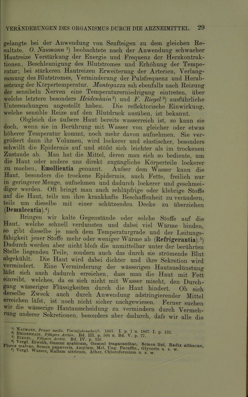 gelangte bei der Anwendung von Senfteigen zu dem gleichen Re- sultate. 0. Naumann ^) beobaclitete nach der Anwendung schwacher Hautreize Verstärkung der Energie und Frequenz der Herzkontrak- tionen, Beschleunigung des Blutstromes und Erhöhung der Tempe- ratur; bei stärkeren Hautreizen Erweiterung der Arterien, Verlang- samung des Blutstromes, Verminderung der Pulsfrequenz und Herab- setzung der Köi-pertemperatur. Mantegazza sah ebenfalls nach Reizung der sensibelu Nerven eine Temperaturerniedrigung eintreten, über welche letztere besonders Heidenhain^) und F. Riegel^) ausführliche Untersuchungen angestellt haben. Die reflektorische Einwirkung, welche sensible Reize auf den Blutdi'uck ausüben, ist bekannt. Obgleich die äufsere Haut bereits wasserreich ist, so kann sie doch, wenn sie in Bemhrung mit Wasser von gleicher oder etwas höherer Temperatur kommt, noch mehr davon aufnehmen. Sie ver- gröfsert dann ihr Volumen, wird lockerer und elastischer, besonders schwillt die Epidermis auf und stöfst sich leichter als im trockenen Zustande ab. Man hat die Mittel, deren man sich so bediente, um die Haut oder andere uns direkt zugängliche Körperteile lockerer zu machen, Emollieiitia genannt. Aufser dem Wasser kann die Haut, besonders die trockene Epidermis, auch Fette, freilich nur in geringerer Menge, aufnehmen und dadurch lockerer und geschmei- diger werden. Oft bringt man auch schlüpfrige oder klebrige Stoffe auf die Haut, teils um ihre krankhafte Beschaffenheit zu verändern, teils um dieselbe mit einer schützenden Decke zu überziehen (Demulceufia).^) Bringen wir kalte Gregeustände oder solche Stoffe auf die Haut, welche schnell verdunsten und dabei viel Wärme binden, so gibt dieselbe je nach dem Temperaturgrade und der Leitungs- fähigkeit jener Stoffe mehr oder weniger Wärme ab (ßefrigerantia).^) Dadurch werden aber nicht blofs die unmittelbar unter der berührten Stelle liegenden Teile, sondern auch das durch sie strömende Blut abgekühlt. Die Haut wird dabei dichter und ihre Sekretion wird vermindert. Eine Verminderung der wässerigen Hautausdünstung läfst sich auch dadurch erreichen, dass man die Haut mit Fett einreibt, welches, da es sich nicht mit Wasser mischt, den Durch- gang wässeriger Flüssigkeiten durch die Haut hindert. Ob sich derselbe Zweck auch durch AuAvenduug adstringierender Mittel erreichen läfst, ist noch nicht sicher nachgewiesen. Ferner suchen wir die wässerige Hautausscheidung zu vermindern durch Vermeh- rung anderer Sekretionen, besonders aber dadurch, dafs wir alle die lini, Radix althaeae, n u. s. w. p. 133.
