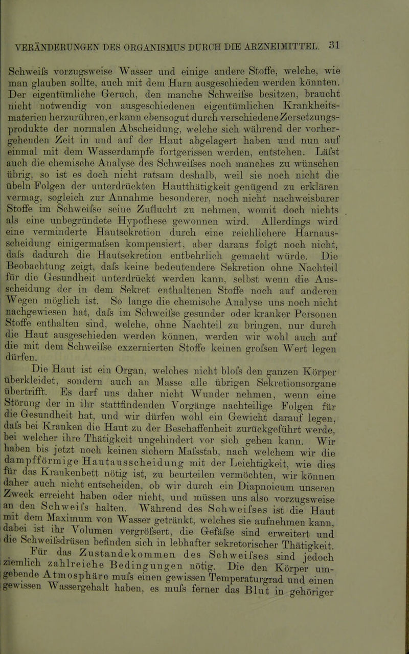 Schweifs vorzugsweise Wasser und einige andere Stoffe, welche, wie man glauben sollte, auch mit dem Harn ausgeschieden werden könnten. Der eigentümliche Greruch, den manche Schweifse besitzen, braucht nicht notwendig von ausgeschiedenen eigentümlichen Krankheits- materien herzurühren, er kann ebensogut durch verschiedene Zersetzungs- produkte der normalen Abscheidung, welche sich während der vorher- gehenden Zeit in und auf der Haut abgelagert haben und nun auf einmal mit dem Wasserdampfe fortgerissen werden, entstehen. Läfst auch die chemische Analyse des Schweifses noch manches zu wünschen übrig, so ist es doch nicht ratsam deshalb, weil sie noch nicht die Übeln Folgen der unterdrückten Hautthätigkeit genügend zu erklären vermag, sogleich zur Annahme besonderer, noch nicht nachweisbarer Stoffe im Schweifse seine Zuflucht zu nehmen, womit doch nichts als eine unbegründete Hypothese gewonnen wird. Allerdings wird eine verminderte Hautsekretion durch eine reichlichere Harnaus- scheidung einigermafsen kompensiert, aber daraus folgt noch nicht, dafs dadurch die Hautsekretion entbehrlich gemacht würde. Die Beobachtung zeigt, dafs keine bedeutendere Seki-etion ohne Nachteil für die Gesundheit unterdrückt Averden kann, selbst wenn die Aus- scheidung der in dem Sekret enthaltenen Stoffe noch auf anderen Wegen möglich ist. So lange die chemische Analyse uns noch nicht nachgewiesen hat, dafs im Schweifse gesunder oder kranker Personen Stoffe enthalten sind, welche, ohne Nachteil zu bringen, nur durch die Haut ausgeschieden werden können, werden wir wohl auch auf die mit dem Schweifse exzernierten Stoffe keinen grofsen Wert legen dürfen. Die Haut ist ein Organ, welches nicht blofs den ganzen Körper überkleidet, sondern auch an Masse alle übrigen Sekretionsorgane überti-ifft. Es darf uns daher nicht W^under nehmen, wenn eine Störung der in ihi' stattfindenden Vorgänge nachteilige Folgen für die G-esundheit hat, und wir dürfen Avohl ein GeAvicht darauf legen, dafs bei Kranken die Haut zu der Beschaffenheit zurückgeführt werde' bei welcher ihre Thätigkeit ungehindert vor sich gehen kann. Wir haben bis jetzt noch keinen sichern Mafsstab, nach welchem wir die dampfförmige Hautausscheidung mit der Leichtigkeit, Avie dies für das Krankenbett nötig ist, zu beurteilen vermöchten, Avir können daher auch nicht entscheiden, ob Avir durch ein Diapnoicum unseren Zweck en-eicht haben oder nicht, und müssen uns also vorzuo-sweise lan den Schweifs halten. Während des Schweifses ist die Haut mit dem Maximum von Wasser getränkt, Avelches sie aufnehmen kann I dabei ist ihr Volumen vergröfsert, die Gefäfse sind erweitert und I die bchweilsdräsen befinden sich in lebhafter sekretorischer Thätigkeit. Für das Zustandekommen des Schweifses sind iedoch Iziemlich zahlreiche Bedingungen nötig. Die den Körper um- igebende Atmosphäre mufs einen gewissen Temperaturgrad und einen ■ gewissen Wassergehalt haben, es mufs ferner das Blut in -ehörio erer