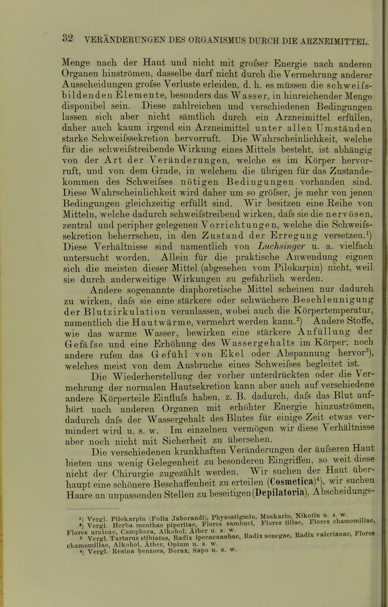 Menge nach der Haut und nicht mit grofser Energie nach anderen Orgauen hinströmen, dasselbe darf nicht durch die Vermehrung anderer Ausscheidungen grofse Verluste erleiden, d. h. es müssen die schweifs- bildenden Elemente, besonders das Wasser, in hinreichender Menge disponibel sein. Diese zahlreichen und verschiedenen Bedingungen lassen sich aber nicht sämtlich durch ein Arzneimittel erfüllen, daher auch kaum irgend ein Arzneimittel unter allen Umständen starke Schweifsseki-etion hervorruft. Die Wahrscheinlichkeit, welche für die schweifstreibende Wirkung eines Mittels besteht, ist abhängig von der Art der Veränderungen, welche es im Körper hervor- ruft, und von dem Grrade, in welchem die übrigen für das Zustande- kommen des Schweifses nötigen Bedingungen vorhanden sind. Diese Wahrscheinlichkeit wird daher um so gröfser, je mehi' von jenen Bedingungen gleichzeitig erfüllt sind. Wir besitzen eine Reihe von Mitteln, welche dadurch schweifstreibend wirken, dafs sie die nervösen, zentral und peripher gelegenen Vorrichtungen, welche die Schweifs- sekretion beherrschen, in den Zustand der Erregung versetzen.^) Diese Verhältnisse sind namentlich von Luchsinger u. a. vielfach untersucht worden. Allein für die praktische Anwendung eignen sich die meisten dieser Mittel (abgesehen vom Pilokarpin) nicht, weil sie durch anderweitige Wirkungen zu gefährlich werden. Andere sogenannte diaphoretische Mittel scheinen nur dadurch zu wirken, dafs sie eine stärkere oder schwächere Beschleunigung der Blutzirkulation veranlassen, wobei auch die Körpertemperatur, namentlich die Hautwärme, vermehrt werden kann.^) Andere Stoffe, wie das warme Wasser, bewirken eine stärkere AnfüUung der Gefäfse und eine Erhöhung des Wassergehalts im Köi-per; noch andere rufen das Gefühl von Ekel oder Abspannung hervor^), welches meist von dem Ausbruche eines Schweifses begleitet ist. Die Wiederherstellung der vorher unterdrückten oder die Ver- mehrung der normalen Hautsekretion kann aber auch auf verschiedene andere Körperteile Einflufs haben, z. B. dadurch, dafs da^ Blut auf- hört nach anderen Organen mit erhöhter Energie hinzuströmen, dadurch dafs der Wassergehalt des Blutes für einige Zeit ^etwas ver- mindert wird u. s. w. Im einzelnen vermögen wir diese Verhältnisse aber noch nicht mit Sicherheit zu übersehen. Die verschiedenen krankhaften Veränderungen der äufseren Haut bieten uns wenig Gelegenheit zu besonderen Eingriffen, so weit diese nicht der Chirurgie zugezählt Averden. Wir suchen der Haut über- haupt eine schönere Beschaffenheit zu erteilen (Cosiiietica)^), wir suchen Haare an unpassenden Stellen zu beseitigen(Depilatoria), Abscheidungs- 1) Vcrffl. Pilokarpin (Folia Jaborandi), Physostipniin, Mnskarin, Nikotin » . «) Vergl. Hcrba mcnthae piperitae, Flores sambuci, Flores tihac, Flores chamomiliae, Flores arnicao, Campliora, Alkohol. Äther u. s. w. «„^.-v vnlprianac Flores 8 verffl. Tartarus stibiatus, Radix ipecacuanhae, Radi.x scncRae, Radix > alcnanac, i^iores chamomiliae, Alkohol, Äther, Opiwm u. s. av. *) Vergl. Resina benzoes, Borax, Sapo u. s. w.