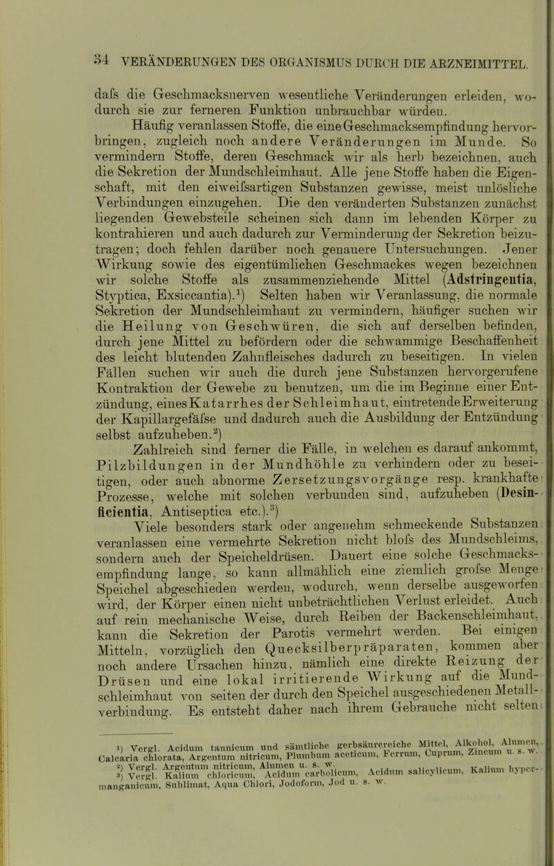 dafs die Geschmacksnerven wesentliche Veränderungen erleiden, w o- durch sie zur ferneren Funktion unbrauchbar würden. Häufig veranlassen Stoffe, die eineGreschmacksempfindung hervoi- bringen, zugleich noch andere Veränderungen im Munde. So vermindern Stoffe, deren Greschmack wir als herb bezeichnen, auch die Sekretion der Mundschleimhaut. Alle jene Stoffe haben die Eigen- schaft, mit den eiweifsartigen Substanzen gewisse, meist unlösliche Verbindungen einzugehen. Die den veränderten Substanzen zunächst liegenden Grewebsteile scheinen sich dann im lebenden Körper zu kontrahieren und auch dadurch zur Venninderung der Sekretion beizu- tragen; doch fehlen darüber noch genauere Untersuchungen. Jener Wirkung sowie des eigentümlichen Geschmackes wegen bezeichnen wir solche Stoffe als zusammenziehende Mittel (Adstringentia, Styptica, Exsiccantia).^) Selten haben wir Veranlassung, die nonnale Sekretion der Mundschleimhaut zu vermindern, häufiger suchen wir die Heilung von Geschwüren, die sich auf derselben befinden, durch jene Mittel zu befördern oder die schwammige Beschaffenheit des leicht blutenden Zahnfleisches dadurch zu beseitigen. In vielen Fällen suchen wir auch die durch jene Substanzen hervorgerufene Kontraktion der Gewebe zu benutzen, um die im Beginne einer Ent- zündung, einesKatarrhes der Schleimhaut, eintretende Erweiterung der Kapillargefäfse und dadui'ch auch die Ausbildung der Entzündung selbst aufzuheben.^) Zahlreich sind ferner die Fälle, in welchen es darauf ankommt, Pilzbildungen in der Mundhöhle zu verhindern oder zu besei- tigen, oder auch abnorme ZersetzuugsVorgänge resp. ki'ankhafte Prozesse, welche mit solchen verbunden sind, aufzuheben (Desin- flcientia, Antiseptica etc.).^) Viele besonders stark oder angenehm schmeckende Substanzen veranlassen eine vermehrte Seki-etion nicht blofs des Mundschleims, sondern auch der Speicheldrüsen. Dauert eine solche Geschmacks- empfindung lange, so kann allmählich eine ziemlich grofse Menge Speichel abgeschieden werden, wodurch, wenn derselbe ausgeworfen wird, der Körper einen nicht unbeträchtlichen Verlust erleidet. Auch auf rein mechanische Weise, durch Reiben der Backenschleimhaut, kann die Sekretion der Parotis vermehrt werden. Bei einigen Mitteln, vorzüglich den Quecksilberpräparaten, kommen aber noch andere Ursachen hinzu, nämlich eine direkte Reizung der Drüsen und eine lokal irritierende Wirkung auf die Mund- schleimhaut von selten der durch den Speichel ausgeschiedenen Metali- verbindung. Es entsteht daher nach ihrem Gebrauche nicht selten ») Vergl. Aeidum tannicum und sämtliche gerbsäurereiche M*«}.' .^^'if'äm'^u Calcaria chlorata, Arsentum nitricum, Plumbum aceticum, Ferrum, Cuprum, Zmcum u. 8.^^. '■') Verffl. Arpentum nitricum, Alumen u. S- „„n„,.u«„.» ifaliinn liviior- » V(n|l. Kalium chloricnm; Aeidum carbolicum, Aeidum salicylicum, Kalium Inpci manganicum, Sublimat, Aqua Chlori, Jodoform, Jod u. s. w.