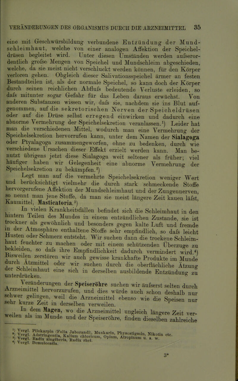 eine mit Gesckwürsbildung verbundene Entzündung der Mund- schleimliaut, welche von einer analogen AfFektion der Speichel- drüsen begleitet wird. Unter diesen Umständen werden aufseror- dentlich grolse Mengen von Speichel und Mundschleim abgeschieden, welche, da sie meist nicht verschluckt werden können, für den Körper verloren gehen. Obgleich dieser Salivationsspeichel ärmer an festen Bestandteilen ist, als der normale Speichel, so kann doch der Körper durch seinen reichlichen Abflufs bedeutende Verluste erleiden, so dals mitunter sogar Gefahr für das Leben daraus erwächst. Von anderen Substanzen wissen wir, dafs sie, nachdem sie ins Blut auf- genommen, auf die sekretorischen Nerven der Speicheldrüsen oder auf die Drüse selbst erregend einwirken und dadurch eine abnoi-me Vermehrung der Speichelsekretion veranlassen, Leider hat man die verschiedenen Mittel, wodurch man eine Vermehrung der Speichelseki-etion hervorrufen kann, unter dem Namen der Sialagoga oder Ptyalagoga zusammengeworfen, ohne zu bedenken, durch wie verschiedene Ursachen dieser Effekt erzielt werden kann. Man be- nutzt übrigens jetzt diese Sialagoga weit seltener als früher; viel häufiger haben wir Gelegenheit eine abnorme Vermehrung der Speichelsekretion zu bekämpfen.^) Legt man auf die vermehrte Speichelsekretion weniger Wert und berücksichtigt vielmehr die durch stark schmeckende Stoffe hervorgerufene Affektion der Mundschleimhaut und der Zungennerven, so nennt man jene Stoffe, da man sie meist längere Zeit kauen läfst! Kaumittel, Masticatoria.^) In vielen Ki-ankheitsfällen befindet sich die Schleimhaut in den hintern Teilen des Mundes in einem entzündlichen Zustande, sie ist trockner als gewöhnhch und besonders gegen kalte Luft und fremde m der Atmosphäre enthaltene Stoffe sehr empfindlich, so dafs leicht Musten oder Schmerz entsteht. Wir suchen dann die trockene Schleim- haut feuchter zu machen oder mit einem schützenden Überzuge zu bekleiden, so dafs ihre Empfindlichkeit dadurch vermindert wird ^) ilisweilen zerstören wir auch gewisse krankhafte Produkte im Munde durch Atzmittel oder wir suchen dui-ch die oberfläcUiche Ätzung der ^Schleimhaut eine sich in derselben ausbildende Entzündung zu unterdrücken. ° Veränderungen der Speiseröhre suchen wir äufserst selten durch Arzneimittel hei-vorzurufen, und dies würde auch schon deshalb nur schwer gehngen, weil die Arzneimittel ebenso wie die Speisen nur sehr kurze Zeit in derselben verweilen. ^ •1 ^''1^^°' ^J?^^' Arzneimittel ungleich längere Zeit ver- ^-de und der Speiseröhre, finden dieselberzahbeiche *) verg-l. Deniulcentlii. 3*