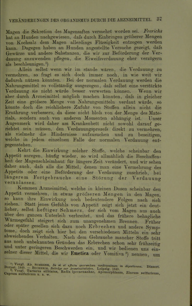 Magen die Sekretion des Magensaftes vermehrt worden sei. Frerichs hat an Hunden nachgewiesen, dafs durch Einbringen gröfserer Mengen von Kochsalz dem Magen allerdings Flüssigkeit entzogen werden kann. Dagegen haben an Hunden angestellte Versuche gezeigt, dafs Grewürze und andere Substanzen, die wir zur Beförderung der Ver- dauung anzuwenden pflegen, die Eiweifsverdauung eher verzögern als beschleunigen. ^) Allein selbst wenn wir im stände wären, die Verdauung zu vermehren, so fragt es sich doch immer noch, in M'ie weit wir dadurch nützen könnten. Bei der normalen Verdauung werden die Nahrungsmittel so vollständig ausgezogen, dafs selbst eine verstärkte Verdauung sie nicht würde besser verwerten können. Wenn wir aber durch Arzneimittel möglich machen könnten, dafs in gleicher Zeit eine gröfsere Menge von Nahrungsmitteln verdaut würde, so könnte doch die reichlichere Zufuhr von Stoffen allein nicht die Ernährung verbessern, da diese nicht blofs von der Menge des Mate- rials, sondern auch von anderen Momenten abhängig ist. Unser Augenmerk wird daher am Krankenbett nicht sowohl darauf ge- richtet sein müssen, den Verdauungsprozefs direkt zu vermehren, als vielmehr die Hindernisse aufzusuchen und zu beseitigen, i welche in jedem einzelnen Falle der normalen Verdauung ent- gegenstehen. Kehrt die Einwirkung solcher Stoffe, welche scheinbar den Appetit anregen, häufig wieder, so wird allmählich die Beschaffen- heit der Magenschleimhaut für längere Zeit verändert, und wir sehen daher auch, dafs alle die Mittel, denen man eine Vermehrung des Appetits oder eine Beförderung der Verdauung zuschrieb, bei längerem Fortgebrauche eine Störung der Verdauung I veranlassen. Kommen Arzneimittel, welche in kleinen Dosen scheinbar den Appetit vermehren, in etwas gröfseren Mengen in den Magen, so kann ihre Einwirkung noch bedeutendere Folgen nach sich ziehen. Statt jenes Gefühls von Appetit zeigt sich jetzt ein deut- hcher, selbst heftiger Schmerz, der sich vom Magen aus auch über den ganzen Unterleib verbreitet, und das frühere behagliche Wärmegefühl steigert sich zum unangenehmen Brennen. Früher oder später gesellen sich dazu noch Erbrechen und andere Symp- tome, doch zeigt sich hier bei den verschiedenen Mitteln ein sehr abweichendes Verhalten. Nach dem Grebrauche mancher Stoffe tritt aus noch unbekannten Gründen das Erbrechen schon sehr frühzeitig und unter geringeren Beschwerden ein, und wir bedienen uns ein- zelner dieser Mittel, die wir Emetica oder Vomitiva ^) nennen um Dorl.flt^Tsdq ^''^|^'*'NK, De vi et eßectu quorundam medicaminum in digestionem. Dissert Jiorpar 1849. — Buchheim. Beiträge zur Arzneimittellehre. Leipzig. 1849 -L-JOBuri. CuprU'sSfurTcuS'u's'w.'''*'' »'»-^ ^P''«''«^l>^«' Apomorphinum, Zincum sulfuricum,