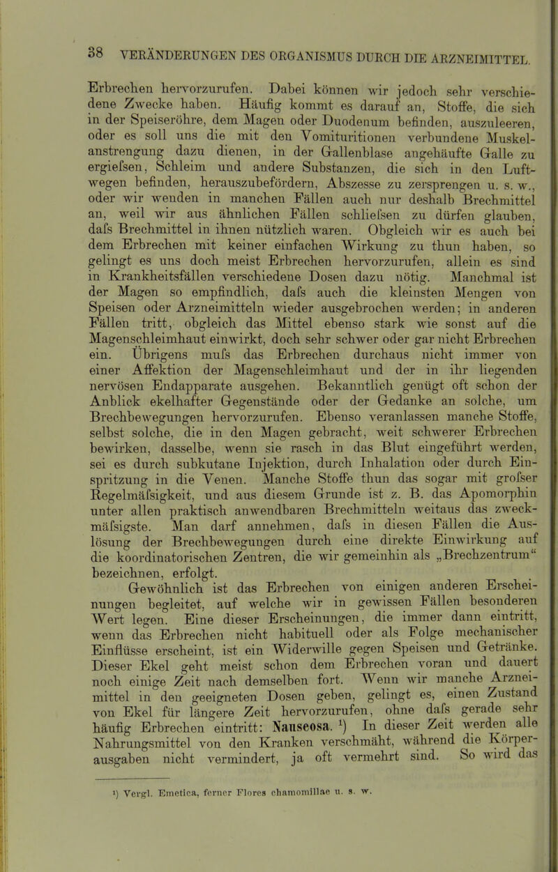 Erbrechen hervorzurufen. Dabei können wir jedoch sehr verschie- dene Zwecke haben. Häufig kommt es darauf an, Stoffe, die sich in der Speiseröhre, dem Magen oder Duodenum befinden, auszuleeren, oder es soll uns die mit den Vomituritionen verbundene Muskel- anstrengung dazu dienen, in der Grallenblase angehäufte Galle zu ergiefsen, Schleim und andere Substanzen, die sich in den Luft- wegen befinden, herauszubefordern, Abszesse zu zersprengen u. s. w., oder wir wenden in manchen Fällen auch nur deshalb Brechmittel an, weil wir aus ähnlichen Fällen schliefsen zu dürfen glauben, dafs Brechmittel in ihnen nützlich waren. Obgleich wir es auch bei dem Erbrechen mit keiner einfachen Wirkung zu thun haben, so gelingt es uns doch meist Erbrechen hervorzurufen, allein es sind in Krankheitsfällen verschiedene Dosen dazu nötig. Manchmal ist der Magen so empfindlich, dafs auch die kleinsten Mengen von Speisen oder Arzneimitteln wieder ausgebrochen werden; in anderen Fällen tritt, obgleich das Mittel ebenso stark wie sonst auf die Magenschleimhaut einwirkt, doch sehr schwer oder gar nicht Erbrechen ein. Übrigens mufs das Erbrechen durchaus nicht immer von einer Affektion der Magenschleimhaut und der in ihr liegenden nervösen Endapparate ausgehen. Bekanntlich genügt oft schon der Anblick ekelhafter Gregenstände oder der Gedanke an solche, um Brechbewegungen hervorzurufen. Ebenso veranlassen manche Stoffe, selbst solche, die in den Magen gebracht, weit schwerer Erbrechen bewirken, dasselbe, wenn sie rasch in das Blut eingeführt werden, sei es durch subkutane Injektion, durch Inhalation oder durch Ein- spritzung in die Venen. Manche Stoffe thun das sogar mit grofser Regelmäfsigkeit, und aus diesem Grunde ist z. B. das Apomorphin unter allen praktisch anwendbaren Brechmitteln weitaus das zweck- mäfsigste. Man darf annehmen, dafs in diesen Fällen die Aus- lösung der Brechbewegungen durch eine direkte Einwirkung auf die koordinatorischen Zentren, die wir gemeinhin als „Brechzentrum bezeichnen, erfolgt. Gewöhnlich ist das Erbrechen von einigen anderen Erschei- nungen begleitet, auf welche wir in gewissen Fällen besonderen Wert legen. Eine dieser Erscheinungen, die immer dann eintritt, wenn das Erbrechen nicht habituell oder als Folge mechanischer Einflüsse erscheint, ist ein Widerwille gegen Speisen und Getränke. Dieser Ekel geht meist schon dem Erbrechen voran und dauert noch einige Zeit nach demselben fort. Wenn wir manche Arznei- mittel in den geeigneten Dosen geben, gelingt es, einen Zustand von Ekel für längere Zeit hervorzurufen, ohne dafs gerade sehr häufig Erbrechen eintritt: Naiiseosa. ^) In dieser Zeit werden alle Nahrungsmittel von den Kranken verschmäht, während die Körper- ausgaben nicht vermindert, ja oft vermehrt sind. So wird das >) Vcrgl. Emetica, ferner Flores cliamoniillae u. s. w.