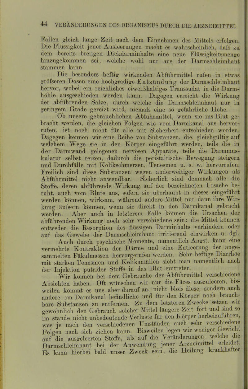 Fällen gleich lange Zeit nach dem Einnehmen des Mittels erfolgen. Die Flüssigkeit jener Ausleerungen macht es wahrscheinlich, dafe zu dem bereits breiigen Dickdarminhalte eine neue Flüssigkeitsmenge hinzugekommen sei, welche wohl nur aus der Darmschleimhaut stammen kann. Die besonders heftig wirkenden Abführmittel rufen in etwas gröfseren Dosen eine hochgradige Entzündung der Darmschleimhaut hervor, wobei ein reichliches eiweifshaltiges Transsudat in die Darm- höhle ausgeschieden werden kann. Dagegen erreicht die Wirkung der abführenden Salze, durch welche die Darmschleimhaut nur in geringem Gerade gereizt wird, niemals eine so gefährliche Höhe. Ob unsere gebräuchlichen Abführmittel, wenn sie ins Blut ge- bracht werden, die gleichen Folgen wie vom Darmkanal aus hervor- rufen, ist noch nicht für alle mit Sicherheit entschieden worden. Dagegen kennen wir eine Reihe von Substanzen, die, gleichgültig auf welchem Wege sie in den Körper eingeführt werden, teils die in der Darmwand gelegenen nervösen Apparate, teils die Darmmus- kulatur selbst reizen, dadurch die peristaltische Bewegung steigern und Durchfälle mit Kolikschmerzen, Tenesmen u. s. w. hervorrufen. Freilich sind diese Substanzen wegen anderweitiger Wirkungen als Abführmittel nicht anwendbar. Sicherlich sind demnach alle die Stoffe, deren abführende Wirkung auf der bezeichneten Ursache be- ruht, auch vom Blute aus, sofern sie überhaupt in dieses eingeführt Averden können, wirksam, wähi-end andere Mittel nur dann ihre Wir- kung äufsern können, wenn sie direkt in den Darmkanai gebracht werden. Aber auch in letzterem Falle können die Ursachen der abführenden Wirkung noch sehr verschiedene sein: die Mittel können entweder die Eesorption des flüssigen Darminhalts verhindern oder auf das Grewebe der Darmschleimhaut irritierend einwirken u. dgl. Auch durch psychische Momente, namentlich Angst, kann eine vermehrte Kontraktion der Därme und eine Entleerung der ange- sammelten Fäkalmassen hervorgerufen werden. Sehr heftige Diarrhöe mit starken Tenesmen und Kolikanfällen sieht man namentlich nach der Injektion putrider Stoffe in das Blut eintreten. Wir können bei dem Grebrauche der Abfühi-mittel verschiedene Absichten haben. Oft wünschen wir nur die Fäces auszuleeren, bis- weilen kommt es uns aber darauf an, nicht blofs diese, sondern auch andere, im Darmkanal befindliche und für den Körper noch brauch- bare Substanzen zu entfernen. Zu dem letzteren Zwecke setzen wir gewöhnlich den Gebrauch solcher Mittel längere Zeit fort und sind so im Stande nicht unbedeutende Veriuste für den Körper herbeizufuhi-en, was je nach den verschiedenen Umständen auch sehr verschiedene Folgen nach sich ziehen kann. Bisweilen legen wir weniger (xewicht auf die ausgeleerten Stoffe, als auf die Veränderungen, welche die Darmschleimhaut bei der Anwendung jener Arzneimittel erleidet. Es kann hierbei bald unser Zweck sein, die Heilung ki-ankhalter