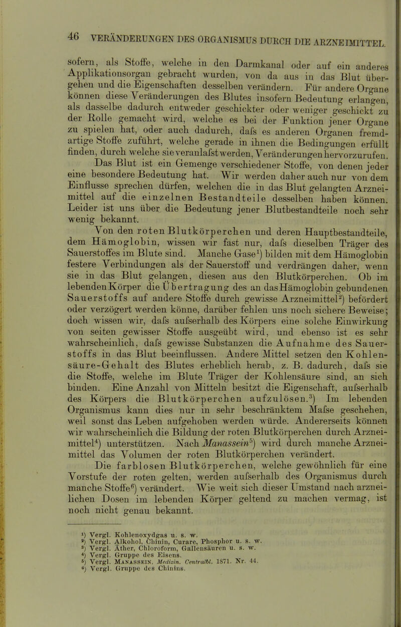 sofern, als Stoffe, welche in den Darmkanal oder auf ein anderes Applikationsorgan gebracht wurden, von da aus in das Blut über- gehen und die Eigenschaften desselben verändern. Für andere Organe können diese Veränderungen des Blutes insofern Bedeutung erlangen, als dasselbe dadurch entweder geschickter oder weniger geschickt zu der Rolle gemacht wird, welche es bei der Funktion jener Organe zu spielen hat, oder auch dadurch, dafs es anderen Organen fremd- artige Stoffe zuführt, welche gerade in ihnen die Bedingungen erfüllt finden, durch welche sie veranlafst werden, Veränderungen hervorzurufen. Das Blut ist ein Gremenge verschiedener Stoffe, von denen jeder eine besondere Bedeutung hat. Wir werden daher auch nur von dem Einflüsse sprechen dürfen, welchen die in das Blut gelangten Arznei- mittel auf die einzelnen Bestandteile desselben haben können. Leider ist uns über die Bedeutung jener Blutbestandteile noch sehr wenig bekannt. Von den rotenBlutkörperchen und deren Hauptbestandteile, dem Hämoglobin, wissen wir fast nur, dafs dieselben Träger des Sauerstoffes im Blute sind. Manche Grase ^) bilden mit dem Hämoglobin festere Verbindungen als der Sauerstoff und verdrängen daher, wenn sie in das Blut gelangen, diesen aus den Blutkörperchen. Ob im lebenden Körper die Übertragung des an das Hämoglobin gebundenen Sauerstoffs auf andere Stoffe durch gewisse ArzneimitteP) befördert oder verzögert werden könne, darüber fehlen uns noch sichere Beweise; doch wissen wir, dafs aufserhalb des Körpers eine solche Einwirkung von Seiten gewisser Stoffe ausgeübt wird, und ebenso ist es sehr wahrscheinlich, dafs gewisse Substanzen die Aufnahme des Sauer- stoffs in das Blut beeinflussen. Andere Mittel setzen den Kohlen- säur e-Grehalt des Blutes erheblich herab, z. B. dadurch, dafs sie die Stoffe, welche im Blute Träger der Kohlensäure sind, an sich binden. Eine Anzahl von Mitteln besitzt die Eigenschaft, aufserhalb des Körpers die Blutkörperchen aufzulösen.^) Im lebenden Organismus kann dies nur in sehr beschi-äuktem Malse geschehen, weil sonst das Leben aufgehoben werden würde. Andererseits können wir wahrscheinlich die Bildung der roten Blutkörperchen dui'ch Arznei- mittel*) unterstützen. Nach Manassei'nF) wird durch manche Arznei- mittel das Volumen der roten Blutkörperchen verändert. Die farblosen Blutkörperchen, welche gewöhnlich für eine Vorstufe der roten gelten, werden aufserhalb des Organismus durch manche Stoffe^) verändert. Wie weit sich dieser Umstand nach arznei- lichen Dosen im lebenden Körper geltend zu machen vermag, ist noch nicht genau bekannt. 1) Vergl. Kohlenoxydpas u. s. w. Vergl. Alkohol, Chinin, Curare, Phosphor u. s. w. *) Vergl. Äther, Chloroform, Gallensäuren u. s. w. *) Verpl. Gruppe des Eisens. 6) Vergl. Manassein. Medizin. Centralbl. 1871. Nr. 44. 8) Vergl. Gruppe des Chinins. 1