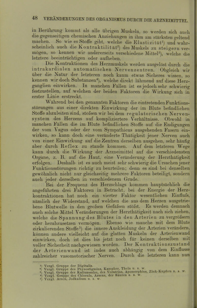 in Berührung kommt als alle übrigen Muskeln, so werden sich auch die gegenseitigen chemischen Anziehungen in ihm am stärksten geltend machen. So wie es Stoffe gibt, welche die Elastizität^) und wahr- scheinlich auch die Kontraktilität^) des Muskels zu steigern ver- mögen, so kennen wir andererseits verschiedene MitteF), welche die letztere beeinträchtigen oder aufheben. Die Kontraktionen des Herzmuskels werden ausgelöst durch die intrakardialen automatischen Nervenzentren. Obgleich wir über die Natur der letzteren noch kaum etwas Sicheres wissen, so kenuen wir doch Substanzen'^), welche direkt lähmend auf diese Herz- ganglien einwirken. In manchen Fällen ist es jedoch sehr schwierig festzustellen, auf welchen der beiden Faktoren die Wirkung sich in erster Linie erstreckt. Während bei den genannten Faktoren die eintretenden Funktions- störungen aus einer direkten Einwirkung der im Blute befindlichen Stoffe abzuleiten sind, stofsen wir bei dem regulatorischen Nerven- system des Herzens auf kompliziertere Verhältnisse. Obwohl in manchen Fällen die im Blute befindlichen Stoffe auf die Endigungen der vom Vagus oder der vom Sympathicus ausgehenden Fasern ein- wirken, so kann doch eine veränderte Thätigkeit jener Nerven auch von einer Einwirkung auf die Zentren derselben ausgehen, sehr häufig aber durch Reflex zu stände kommen. Auf dem letzteren Wege kann durch die Wirkung der Arzneimittel auf die verschiedensten Organe, z. B. auf die Haut, eine Veränderung der Herzthätigkeit erfolgen. Deshalb ist es auch meist sehr schwierig die Ursachen jener Funktionsstörungen richtig zu beurteilen; denn es sind bei denselben gewöhnlich nicht nur gleichzeitig mehrere Faktoren beteiligt, sondern auch jeder derselben in verscliiedenem Grade.. Bei der Frequenz des Herzschlags kommen hauptsächlich die angeführten drei Faktoren in Betracht, bei der Energie der Herz- kontraktionen hat noch ein vierter Faktor wesentlichen Einflufs, nämlich der Widerstand, auf welchen die aus dem Herzen ausgetrie- bene Blutwelle in den grofsen Gefäfsen stöfst. Es werden demnach auch solche Mittel Veränderungen der Herzthätigkeit nach sich ziehen, welche die Spannung des Blutes in den Arterien zu vergröfsern oder herabzusetzen vermögen. Ebenso wie manche mit dem Blute zirkulierenden Stoffe^) die innere Auskleidung der Arterien verändern, können andere vielleicht auf die glatten Muskeln der Arterienwand einwirken, doch ist dies bis jetzt noch für keinen derselben mit voller Sicherheit nachgewiesen worden. Der Kontraktionszustand der Arterien wand ist indes auch abhängig von dem Einflüsse zahlreicher vasomotorischer Nerven. Durch die letzteren kann nun ») Vergl. Gruppe der Digitalis. ») Verel. Gruppe des Pliysostigmins, Kaniplier, Tlicin u. s. w. . , „ . 8) Vergl. Gruppe der Kaliumsalze, des Vcratrins, Apomori)hnis, Zmk-Kupfers u. s. w. ) Vergl. Gruppe des Clilorals, Arsens, der Säuren u. s. w. Vergl. Arsen, Jodkalium u. s. w.