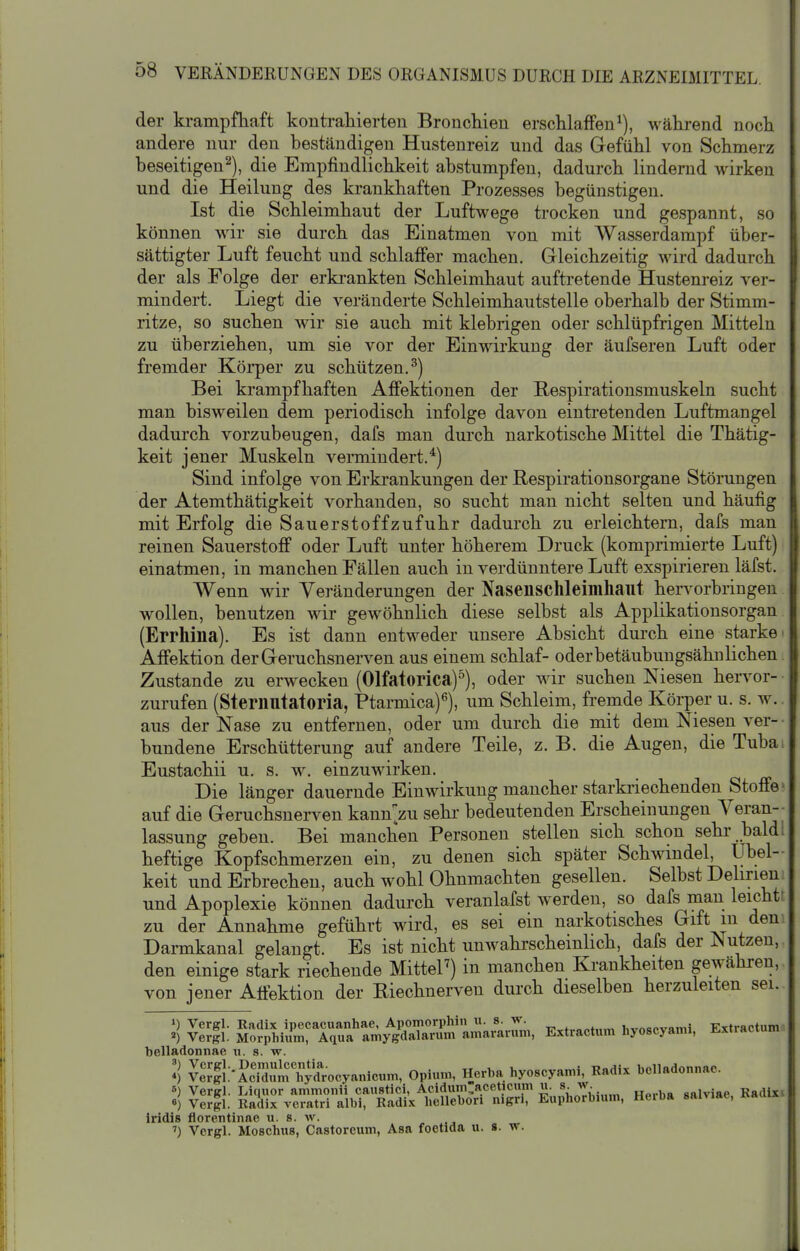 der krampfhaft kontraliierteu Bronchien erschlaffen^), während noch andere nur den beständigen Hustenreiz und das Gefühl von Schmerz beseitigen^), die Empfindlichkeit abstumpfen, dadurch lindernd wirken und die Heilung des krankhaften Prozesses begünstigen. Ist die Schleimhaut der Luftwege trocken und gespannt, so können wir sie durch das Einatmen von mit Wasserdampf über- sättigter Luft feucht und schlaffer machen. Gleichzeitig wird dadurch der als Folge der erki-ankten Schleimhaut auftretende Hustenreiz ver- mindert. Liegt die veränderte Schleimhautstelle oberhalb der Stimm- ritze, so suchen wir sie auch mit klebrigen oder schlüpfrigen Mitteln zu überziehen, um sie vor der Einwirkung der äufseren Luft oder fremder Körper zu schützen.^) Bei krampfhaften Affektionen der Respirationsmuskeln sucht man bisweilen dem periodisch infolge davon eintretenden Luftmangel dadurch vorzubeugen, dafs man durch narkotische Mittel die Thätig- keit jener Muskeln veraiindert.*) Sind infolge von Erkrankungen der Respirationsorgane Störungen der Atemthätigkeit vorhanden, so sucht man nicht selten und häufig mit Erfolg die Säuerst off zufuhr dadurch zu erleichtem, dafs man reinen Sauerstoff oder Luft unter höherem Druck (komprimierte Luft) einatmen, in manchen Fällen auch in verdünntere Luft exspirieren läfst. Wenn wir Yeränderungen der Nasenschleimhaiit hervorbringen wollen, benutzen wii gewöhnlich diese selbst als Applikationsorgan (Errhina). Es ist dann entweder unsere Absicht durch eine starke' Affektion der Geruchsnerven aus einem schlaf- oder betäubungsähn liehen. Zustande zu erwecken (Olfatorica)^), oder wii suchen Niesen hervor- • zurufen (Steriiutatoria, Ptarmica)^), um Schleim, fremde Körper u. s. w.. aus der Nase zu entfernen, oder um durch die mit dem Niesen ver- • bundene Erschütterung auf andere Teile, z. B. die Augen, die Tubai Eustachii u. s. w^ einzuwirken. Die länger dauernde Einwirkung mancher starkriechenden Stoffe ^ auf die Geruchsnerven kann-zu sehr bedeutenden Erscheinungen Veran- lassung geben. Bei manchen Personen stellen sich schon sehr bald! heftige Kopfschmerzen ein, zu denen sich später Schwindel, Übel- keit und Erbrechen, auch wohl Ohnmächten gesellen. Selbst Delirieni und Apoplexie können dadurch veranlafst werden, so dafs rnan leichtt zu der Annahme geführt wird, es sei ein narkotisches Gift in dem Darmkanal gelangt. Es ist nicht unwahrscheinlich, dafs der Nutzen, den einige stark riechende MitteP) in manchen Krankheiten gewähren,, von jener Atfektion der Riechnerven durch dieselben herzuleiten sei.. 1) Vergl. Radix ipecacuanhae, Apomorphiu u. s. w. „„. i,-LrAaovnm5 Kxtractum ») Veril. Morphium, Aqua amygdalarum amararum, Extractum hyoscyanu, i-xtractum belladonnae u. s. w. *) ^er'fl\-AciXm'Äocyanicum, Opium, Herba hyoscyami, Radix belladonnae. 6) Vergl. Liquor ammonii caustici, Acidum,aceticum u. s. w. „„,.,,„ «niviae Radlxi 0) Veril. Radix veratri albi, Radix hellebori nigri, Euphorbium, Heiba saiviae, «aoix iridis florentinao u. s. av. ') Vergl. Moschus, Castoreum, Asa foetida u. s. w.